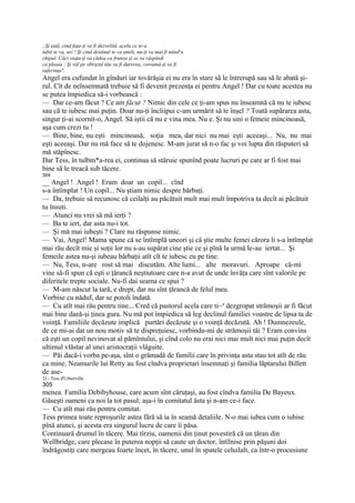 „Şi iată, cind faţa-ţi va fi dezvelită, acela ce te-a
iubit te va, uri ! Şi cind destinul te va umili, nu-ţi va mai fi mînd ru
chipul. Căci viaţa-ţi va cădea ca frunza şi se va răspîndi
ca ploaia ; Şi văl pe obrazul tău va fi durerea, coroană-ţi va fi
suferinţa".
Angel era cufundat în gînduri iar tovărăşia ei nu era în stare să le întrerupă sau să le abată şi-
rul. Cît de neînsemnată trebuie să fi devenit prezenţa ei pentru Angel ! Dar cu toate acestea nu
se putea împiedica să-i vorbească :
— Dar ce-am făcut ? Ce am făcut ? Nimic din cele ce ţi-am spus nu înseamnă că nu te iubesc
sau că te iubesc mai puţin. Doar nu-ţi încliipui c-am urmărit să te înşel ? Toată supărarea asta,
singur ţi-ai scornit-o, Angel. Să iştii că nu e vina mea. Nu e. Şi nu sini o femeie mincinoasă,
aşa cum crezi tu !
— Bine, bine, nu eşti mincinoasă, soţia mea, dar nici nu mai eşti aceeaşi... Nu, nu mai
eşti aceeaşi. Dar nu mă face să te dojenesc. M-am jurat să n-o fac şi voi lupta din răsputeri să
mă stăpînesc.
Dar Tess, în tulbm*a-rea ei, continua să stăruie spunînd poate lucruri pe care ar fi fost mai
bine să le treacă sub tăcere.
304
__ Angel ! Angel ! Eram doar un copil... cînd
s-a întîmplat ! Un copil... Nu ştiam nimic despre bărbaţi.
— Da, trebuie să recunosc că ceilalţi au păcătuit mult mai mult împotriva ta decît ai păcătuit
tu însuti.
— Atunci nu vrei să mă ierţi ?
— Ba te iert, dar asta nu-i tot.
— Şi mă mai iubeşti ? Clare nu răspunse nimic.
— Vai, Angel! Mama spune că se întîmplă uneori şi că ştie multe femei cărora li s-a întîmplat
mai rău decît mie şi soţii lor nu s-au supărat cine ştie ce şi pînă la urmă le-au iertat... Şi
femeile astea nu-şi iubeau bărbaţii atît cît te iubesc eu pe tine.
— Nu, Tess, n-are rost să mai discutăm. Alte lumi... alte moravuri. Aproape că-mi
vine să-fi spun că eşti o ţărancă neştiutoare care n-a avut de unde învăţa care sînt valorile pe
diferitele trepte sociale. Nu-fi dai seama ce spui ?
— M-am născut la tară, e drept, dar nu sînt ţărancă de felul meu.
Vorbise cu năduf, dar se potoli îndată.
— Cu atît mai rău pentru tine... Cred că pastorul acela care ti~a dezgropat strămoşii ar fi făcut
mai bine daeă-şi ţinea gura. Nu mă pot împiedica să leg declinul familiei voastre de lipsa ta de
voinţă. Familiile decăzute implică purtări decăzute şi o voinţă decăzută. Ah ! Dumnezeule,
de ce mi-ai dat un nou motiv să te dispreţuiesc, vorbindu-mi de strămoşii tăi ? Eram convins
că eşti un copil nevinovat al pămîntului, şi cînd colo nu erai nici mai mult nici mai puţin decît
ultimul vlăstar al unei aristocraţii vlăguite.
— Păi dacă-i vorba pe-aşa, sînt o grămadă de familii care în privinţa asta stau tot atît de rău
ca mine. Neamurile lui Retty au fost cîndva proprietari însemnaţi şi familia lăptarului Billett
de ase-
2J - Tess d'UrbervilIe
305
menea. Familia Debibyhouse, care acum sînt căruţaşi, au fost cîndva familia De Bayeux.
Găseşti oameni ca noi la tot pasul; aşa-i în comitatul ăsta şi n-am ce-i face.
— Cu atît mai rău pentru comitat.
Tess primea toate reproşurile astea fără să ia în seamă detaliile. N-o mai iubea cum o iubise
pînă atunci, şi acesta era singurul lucru de care îi păsa.
Continuară drumul în tăcere. Mai tîrziu, oamenii din ţinut povestiră că un ţăran din
Wellbridge, care plecase în puterea nopţii să caute un doctor, întîlnise prin păşuni doi
îndrăgostiţi care mergeau foarte încet, în tăcere, unul în spatele celuilalt, ca într-o procesiune
 