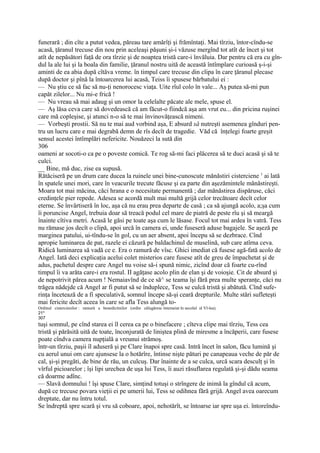 funerară ; din cîte a putut vedea, păreau tare amărîţi şi frămîntaţi. Mai tîrziu, întor-cîndu-se
acasă, ţăranul trecuse din nou prin aceleaşi păşuni şi-i văzuse mergînd tot atît de încet şi tot
atît de nepăsători faţă de ora tîrzie şi de noaptea tristă care-i învăluia. Dar pentru că era cu gîn-
dul la ale lui şi la boala din familie, ţăranul nostru uită de această întîmplare curioasă ş-i-şi
aminti de ea abia după cîtăva vreme. în timpul care trecuse din clipa în care ţăranul plecase
după doctor şi pînă la întoarcerea lui acasă, Teiss îi spusese bărbatului ei :
— Nu ştiu ce să fac să nu-ţi nenorocesc viaţa. Uite rîul colo în vale... Aş putea să-mi pun
capăt zilelor... Nu mi-e frică !
— Nu vreau să mai adaug şi un omor la celelalte păcate ale mele, spuse el.
— Aş lăsa ceva care să dovedească că am făcut-o fiindcă aşa am vrut eu... din pricina ruşinei
care mă copleşise, şi atunci n-o să te mai învinovăţească nimeni.
— Vorbeşti prostii. Să nu te mai aud vorbind aşa, E absurd să nutreşti asemenea gînduri pen-
tru un lucru care e mai degrabă demn de rîs decît de tragedie. Văd că înţelegi foarte greşit
sensul acestei întîmplări nefericite. Nouăzeci la sută din
306
oameni ar socoti-o ca pe o poveste comică. Te rog să-mi faci plăcerea să te duci acasă şi să te
culci.
__ Bine, mă duc, zise ea supusă.
Rătăciseră pe un drum care ducea la ruinele unei bine-cunoscute mănăstiri cisterciene 1 ai lată
în spatele unei mori, care în veacurile trecute făcuse şi ea parte din aşezămintele mănăstireşti.
Moara tot mai măcina, căci hrana e o necesitate permanentă ; dar mănăstirea dispăruse, căci
credinţele pier repede. Adesea se acordă mult mai multă grijă celor trecătoare decît celor
eterne. Se învârtiseră în loc, aşa că nu erau prea departe de casă ; ca să ajungă acolo, a;şa cum
îi poruncise Angel, trebuia doar să treacă podul cel mare de piatră de peste rîu şi să meargă
înainte cîtiva metri. Acasă le găsi pe toate aşa cum le lăsase. Focul tot mai ardea în vatră. Tess
nu rămase jos decît o clipă, apoi urcă în camera ei, unde fuseseră aduse bagajele. Se aşeză pe
marginea patului, ui-tîndu-se în gol, cu un aer absent, apoi începu să se dezbrace. Cînd
apropie luminarea de pat, razele ei căzură pe baldachinul de muselină, sub care atîrna ceva.
Ridică luminarea să vadă ce e. Era o ramură de vîsc. Ghici imediat că fusese agă-fată acolo de
Angel. Iată deci explicaţia acelui colet misterios care fusese atît de greu de împachetat şi de
adus, pachetul despre care Angel nu voise să-i spună nimic, zicînd doar că foarte cu-rînd
timpul îi va arăta care-i era rostul. II agăţase acolo plin de elan şi de voioşie. Cit de absurd şi
de nepotrivit părea acum ! Nemaiavînd de ce să^ se teama îşi fără prea multe speranţe, căci nu
trăgea nădejde că Angel ar fi putut să se înduplece, Tess se culcă tristă şi abătută. Cînd sufe-
rinţa încetează de a fi speculativă, somnul începe să-şi ceară drepturile. Multe stări sufleteşti
mai fericite decît aceea în care se afla Tess alungă to-
Ordinul cistercienilor : ramură a benedictinilor (ordin călugăresc întemeiat în secolul al Vl-lea).
21*
307
tuşi somnul, pe cînd starea ei îl cerea ca pe o binefacere ; cîteva clipe mai tîrziu, Tess cea
tristă şi părăsită uită de toate, înconjurată de liniştea plină de miresme a încăperii, care fusese
poate cîndva camera nupţială a vreunui strămoş.
într-un tîrziu, paşii îl aduseră şi pe Clare înapoi spre casă. Intră încet în salon, făcu lumină şi
cu aerul unui om care ajunsese la o hotărîre, întinse nişte pături pe canapeaua veche de păr de
cal, şi-şi pregăti, de bine de rău, un culcuş. Dar înainte de a se culca, urcă scara desculţ şi în
vîrful picioarelor ; îşi lipi urechea de uşa lui Tess, îi auzi răsuflarea regulată şi-şi dădu seama
că doarme adînc.
— Slavă domnului ! îşi spuse Clare, simţind totuşi o strîngere de inimă la gîndul că acum,
după ce trecuse povara vieţii ei pe umerii lui, Tess se odihnea fără grijă. Angel avea oarecum
dreptate, dar nu întru totul.
Se îndreptă spre scară şi vru să coboare, apoi, nehotărît, se întoarse iar spre uşa ei. întoreîndu-
 