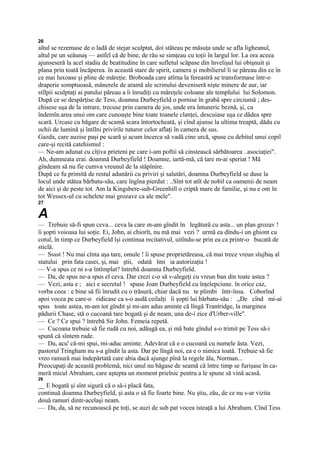 26
altul se rezemase de o ladă de stejar sculptat, doi stăteau pe măsuţa unde se afla ligheanul,
altul pe un seăunaş — astfel că de bine, de rău se simţeau cu toţii în largul lor. La ora aceea
ajunseseră la acel stadiu de beatitudine în care sufletul scăpase din învelişul lui obişnuit şi
plana prin toată încăperea. în această stare de spirit, camera şi mobilierul li se păreau din ce în
ce mai luxoase şi pline de măreţie. Broboada care atîrna la fereastră se transformase într-o
draperie somptuoasă, mânerele de aramă ale scrinului deveniseră nişte minere de aur, iar
stîlpii sculptaţi ai patului păreau a îi înrudiţi cu măreţele coloane ale templului lui Solomon.
După ce se despărţise de Tess, doamna Durbeyfield o pornise în grabă spre circiumă ; des-
chisese uşa de la intrare, trecuse prin camera de jos, unde era întuneric beznă, şi, cu
îndemîn.area unui om care cunoaşte bine toate toanele clanţei, descuiase uşa ce dădea spre
scară. Urcase cu băgare de scamă scara întortocheată, şi cînd ajunse la ultima treaptă, dădu cu
ochii de lumină şi întîlni privirile tuturor celor aflaţi în camera de sus.
Gazda, care auzise paşi pe scară şi acum încerca să vadă cine urcă, spuse cu debitul unui copil
care-şi recită catehismul :
— Ne-am adunat cu cîţiva prieteni pe care i-am poftii să cinstească sărbătoarea ..asociaţiei".
Ah, dumneata erai. doamnă Durbeyfield ! Doamne, iartă-mă, că tare m-ai speriat ! Mă
gîndeam să nu fie cumva vreunul de la stăpînire.
După ce fu primită de restul adunării cu priviri şi salutări, doamna Durbeyfield se duse la
locul unde stătea bărbatu-său, care îngîna pierdut : ..Sînt tot atît de nobil ca oamenii de neam
de aici şi de peste tot. Am la Kingsbere-sub-Greenhill o criptă mare de familie, şi nu e om în
tot Wessex-ul cu schelete mai grozave ca ale mele".
27

A
— Trebuie să-fi spun ceva... ceva la care m-am gîndit în legătură cu asta... un plan grozav !
îi şopti voioasa lui soţie. Ei, John, ai chiorît, nu mă mai vezi ? urmă ea dîndu-i un ghiont cu
cotul, în timp ce Durbeyfield îşi continua recitativul, uitîndu-se prin ea ca printr-o bucată de
sticlă.
— Sssst ! Nu mai cînta aşa tare, omule ! îi spuse proprietăreasa, că mai trece vreun slujbaş al
statului prin fata casei, şi, mai ştii, odată îmi ia autorizaţia !
— V-a spus ce ni s-a întîmplat? întrebă doamna Durbeyfield.
— Da, de spus ne-a spus el ceva. Dar crezi c-o să v-alegeţi cu vreun ban din toate astea ?
— Vezi, asta e ; aici e secretul ! spuse Joan Durbeyfield cu înţelepciune. în orice caz,
vorba ceea : e bine să fii înrudit cu o trăsură, chiar dacă nu te plimbi într-însa. Coborînd
apoi vocea pe care-o ridicase ca s-o audă ceilalţi îi şopti lui bărbatu-său : „De cînd mi-ai
spus toate astea, m-am tot gîndit şi mi-am adus aminte că lîngă Trantridge, la marginea
pădurii Chase, stă o cucoană tare bogată şi de neam, una de-i zice d'Urber-ville".
— Ce ? Ce spui ? întrebă Sir John. Femeia repetă.
— Cucoana trebuie să fie rudă cu noi, adăugă ea, şi mă bate gîndul s-o trimit pe Tess să-i
spună că sîntem rude.
— Da, acu' că-mi spui, mi-aduc aminte. Adevărat că e o cucoană cu numele ăsta. Vezi,
pastorul Tringham nu s-a gîndit la asta. Dar pe lîngă noi, ea e o nimica toată. Trebuie să fie
vreo ramură mai îndepărtată care abia dacă ajunge pînă la regele ăla, Norman...
Preocupaţi de această problemă, nici unul nu băgase de seamă că între timp se furişase în ca-
meră micul Abraham, care aştepta un moment prielnic pentru a le spune să vină acasă.
28
__ E bogată şi sînt sigură că o să-i placă fata,
continuă doamna Durbeyfield, şi asta o să fie foarte bine. Nu ştiu, zău, de ce nu s-ar vizita
două ramuri dintr-acelaşi neam.
— Da, da, să ne recunoască pe toţi, se auzi de sub pat vocea isteaţă a lui Abraham. Cînd Tess
 