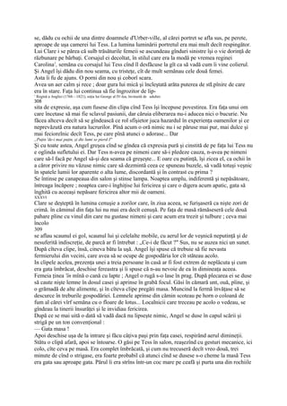 se, dădu cu ochii de una dintre doamnele d'Urber-ville, al cărei portret se afla sus, pe perete,
aproape de uşa camerei lui Tess. La lumina luminării portretul era mai mult decît respingător.
Lui Clare i se părea că sulb trăsăturile femeii se ascundeau gînduri sinistre îşi o vie dorinţă de
răzbunare pe bărbaţi. Corsajul ei decoltat, în stilul care era la modă pe vremea reginei
Carolina1, semăna cu corsajul lui Tess cînd îl desfăcuse la gît ca să vadă cum îi vine colierul.
Şi Angel îşi dădu din nou seama, cu tristeţe, cît de mult semănau cele două femei.
Asta îi fu de ajuns. O porni din nou şi coborî scara.
Avea un aer calm şi rece ; doar gura lui mică şi încleştată arăta puterea de stLpînire de care
era în stare. Faţa lui continua să fie îngrozitor de lip-
1
    Regină a Angliei (1768—1821), soţia lui George al IV-lea, învinuită de adulter.
308
sita de expresie, aşa cum fusese din clipa cînd Tess îşi începuse povestirea. Era faţa unui om
care încetase să mai fie sclavul pasiunii, dar căruia eliberarea nu-i aducea nici o bucurie. Nu
făcea altceva decît să se gîndească ce rol sfîşietor juca hazardul în experienţa oamenilor şi ce
neprevăzută era natura lucrurilor. Pînă acum o oră nimic nu i se păruse mai pur, mai dulce şi
mai feciorelnic decît Tess, pe care pînă atunci o adorase... Dar
„Puţin 'de-i mai puţin, şi dte lumi se pierd I"
Şi cu toate astea, Angel greşea cînd se gîndea că expresia pură şi cinstită de pe faţa lui Tess nu
e oglinda sufletului ei. Dar Tess n-avea pe nimeni care să-i pledeze cauza, n-avea pe nimeni
care să-l facă pe Angel să-şi dea seama că greşeşte... E oare cu putinţă, îşi zicea el, ca ochii în
a căror privire nu văzuse nimic care să dezmintă ceea ce spuneau buzele, să vadă totuşi veşnic
în spatele lumii lor aparente o alta lume, discordantă şi în contrast cu prima ?
Se întinse pe canapeaua din salon şi stinse lampa. Noaptea umplu, indiferentă şi nepăsătoare,
întreaga încăpere ; noaptea care-i înghiţise lui fericirea şi care o digera acum apatic, gata să
înghită cu aceeaşi nepăsare fericirea altor mii de oameni.
XXXVI
Clare se deşteptă în lumina cenuşie a zorilor care, în ziua aceea, se furişaseră ca nişte zori de
crimă. în căminul din faţa lui nu mai era decît cenuşă. Pe faţa de masă rămăseseră cele două
pahare pline cu vinul din care nu gustase nimeni şi care acum era trezit şi tulbure ; ceva mai
încolo
309
se aflau scaunul ei gol, scaunul lui şi celelalte mobile, cu aerul lor de veşnică neputinţă şi de
nesuferită indiscreţie, de parcă ar fi întrebat : „Ce-i de făcut ?" Sus, nu se auzea nici un sunet.
După cîteva clipe, însă, cineva bătu la uşă. Angel îşi spuse că trebuie să fie nevasta
fermierului din vecini, care avea să se ocupe de gospodăria lor cît stăteau acolo.
In clipele acelea, prezenţa unei a treia persoane în casă ar fi fost extrem de neplăcuta şi cum
era gata îmbrăcat, deschise fereastra şi îi spuse că n-au nevoie de ea în dimineaţa aceea.
Femeia ţinea 'în mînă o cană cu lapte ; Angel o rugă s-o lase în prag. După plecarea ei se duse
să caute nişte lemne în dosul casei şi aprinse în grabă focul. Găsi în cămară unt, ouă, pîine, şi
o grămadă de alte alimente, şi în cîteva clipe pregăti masa. Muncind la fermă învăţase să se
descurce în treburile gospodăriei. Lemnele aprinse din cămin scoteau pe horn o coloană de
fum al cărei vîrf semăna cu o floare de lotus... Localnicii care treceau pe acolo o vedeau, se
gîndeau la tinerii însurăţei şi le invidiau fericirea.
După ce se mai uită o dată să vadă dacă nu lipseşte nimic, Angel se duse în capul scării şi
strigă pe un ton convenţional :
— Gata masa !
Apoi deschise uşa de la intrare şi făcu câţiva paşi prin faţa casei, respirând aerul dimineţii.
Stătu o clipă afară, apoi se întoarse. O găsi pe Tess în salon, reaşezînd cu gesturi mecanice, ici
colo, cîte ceva pe masă. Era complet îmbrăcată, şi cum nu trecuseră decît vreo două, trei
minute de cînd o strigase, era foarte probabil că atunci cînd se dusese s-o cheme la masă Tess
era gata sau aproape gata. Părul îi era strîns într-un coc mare pe ceafă şi purta una din rochiile
 