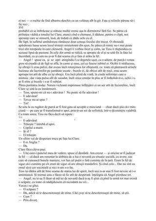 ei noi — o rochie de lînă albastru deschis cu un volănaş alb la git. Faţa şi niîinile păreau să-i
fie reci ;
310
probabil că se îmbrăcase şi stătuse multă vreme aşa în dormitorul fără foc. Se părea că
politeţea vădită a tonului lui Clare, atunci cînd o chemase, îi dăduse, pentru o clipă, noi
speranţe care se stinseră, însă, de îndată ce dădu ochi cu el.
De fapt, în sufletul amîndorura rămăsese doar cenuşa focului din trecut. O oboseală
apăsătoare luase acum locul tristeţii mistuitoare din ajun. Se părea că nimic nu-i mai poate
trezi din toropeala în care căzuseră. Angel îi vorbea încet şi calm, iar Tess îi răspundea cu
aceeaşi lipsă de pasiune. In cele din urmă se ridică, se apropie de el şi se uită fix la fata lui
încordată, ca şi cum nu şi-ar fi dat seama că şi fata ei arăta la fel.
— Angel ! spuse ea, şi se opri atingîndu-l cu degetele uşor, ca o adiere, de parcă-i venea
greu să creadă că de fajă se află, în carne şi oase, cel ce fusese iubitul ei. Ocihii îi străluceau,
îşi obrajii îi erau palizi, dar aveau încă rotunjimea lor obişnuită, cu toate că păstraseră urmele
lucioase ale lacrimilor pe jumătate uscate ; buzele ei, de obicei atît de roşii, erau acum
aproape tot atît de albe ca îşi obrajii. Era încă plină de viată, în ciuda suferinţei care o
mistuia ; dar viaţa pulsa alît de sacadat, îneît orice emoţie în plus ar fi îmbolnăvit-o, ochii i s-
ar fi stins şi buzele i s-ar fi subţiat.
Părea puritatea însăşi. Natura vicleană imprimase înfăţişării ei un aer atît de feciorelnic, îneît
Clare se uită la ea înmărmurit.
— Tess, spune-mi că nu-i adevărat ! Nu poate să fie adevărat !
— E adevărat!
— Tot ce mi-ai spus ?
— Tot!
Se uita la ea rugător de parcă ar fi fost gata să accepte o minciună — chiar dacă ştia că-i min-
ciună — pe care ar fi transformat-o apoi, prin-tr-un soi de sofistică, într-o dezminţire valabilă.
Cu toate astea, Tess nu făcu decît să repete :
311
— E-adevăral                                   '
— Trăieşte ? întrebă el apoi.
— Copilul a murit.
— Şi el ?
— El trăieşte.
Un ultim val de desperare trecu pe faţa lui Clare.
— E-n Anglia ?
— Da.
Clare făcu cîţiva paşi.
— Uite care-i punctul meu de vedere, spuse el deodată. Am crezut — şi oricine ar fi judecat
la fel — că dacă am renunţat la ambiţia de a lua o nevastă cu situaţie socială, cu avere, sau
care să cunoască bunele maniere, voi lua cel puţin o fată cuminte de la ţară. Eram la fel de
sigur că-i cuminte pe cît eram de sigur că are obrajii trandafirii. Şi cînd colo... Dar nu sînt eu
omul să-ţi cer socoteală şi nici n-am s-o fac.
Tess îşi dădea atît de bine seama de starea lui de spirit, încît nici n-ar mai fi fost nevoie să i-o
amintească. Şi tocmai asta o făcea să fie atît de desperată. înţelegea că Angel pierduse tot.
— Angel, nu te-aş fi lăsat să mă iei de nevastă dacă n-aş fi ştiut că pînă la urmă tot mai există
o scăpare, cu toate că nădăjduisem că niciodată nu vei...
Vocea i se gîtui.
— O scăpare ?
— Da, adică să te descotoroseşti de mine. Căci poţi să te descotoroseşti de mine, să ştii.
— Cum ?
— Prin divorţ.
 