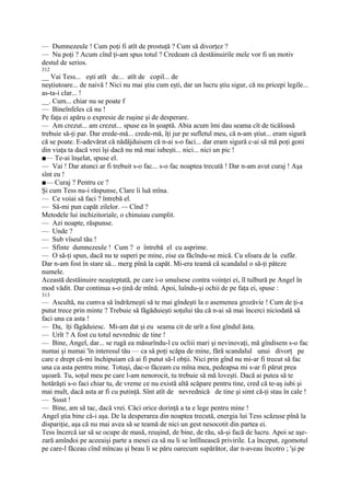 — Dumnezeule ! Cum poţi fi atît de prostuţă ? Cum să divorţez ?
— Nu poţi ? Acum cînd ţi-am spus totul ? Credeam că destăinuirile mele vor fi un motiv
destul de serios.
312
__ Vai Tess... eşti atît de... atît de copil... de
neştiutoare... de naivă ! Nici nu mai ştiu cum eşti, dar un lucru ştiu sigur, că nu pricepi legile...
as-ta-i clar... !
__. Cum... chiar nu se poate f
— Bineînfeles că nu !
Pe faţa ei apăru o expresie de ruşine şi de desperare.
— Am crezut... am crezut... spuse ea în şoaptă. Abia acum îmi dau seama cît de ticăloasă
trebuie să-ţi par. Dar erede-mă... crede-mă, îţi jur pe sufletul meu, că n-am ştiut... eram sigură
că se poate. E-adevărat că nădăjduisem că n-ai s-o faci... dar eram sigură c-ai să mă poţi goni
din viaţa ta dacă vrei îşi dacă nu mă mai iubeşti... nici... nici un pic !
■— Te-ai înşelat, spuse el.
— Vai ! Dar atunci ar fi trebuit s-o fac... s-o fac noaptea trecută ! Dar n-am avut curaj ! Aşa
sînt eu !
■— Curaj ? Pentru ce ?
Şi cum Tess nu-i răspunse, Clare îi luă mîna.
— Ce voiai să faci ? întrebă el.
— Să-mi pun capăt zilelor. -~ Cînd ?
Metodele lui inchizitoriale, o chinuiau cumplit.
— Azi noapte, răspunse.
— Unde ?
— Sub vîseul tău !
— Sfinte dumnezeule ! Cum ? o întrebă el cu asprime.
— O să-ţi spun, dacă nu te superi pe mine, zise ea făcîndu-se mică. Cu sfoara de la cufăr.
Dar n-am fost în stare să... merg pînă la capăt. Mi-era teamă că scandalul o să-ţi păteze
numele.
Această destăinuire neaşteptată, pe care i-o smulsese contra voinţei ei, îl tulbură pe Angel în
mod vădit. Dar continua s-o ţină de mînă. Apoi, luîndu-şi ochii de pe faţa ei, spuse :
313
— Ascultă, nu cumva să îndrăzneşti să te mai gîndeşti la o asemenea grozăvie ! Cum de ţi-a
putut trece prin minte ? Trebuie să făgăduieşti soţului tău că n-ai să mai încerci niciodată să
faci una ca asta !
— Da, îţi făgăduiesc. Mi-am dat şi eu seama cit de urît a fost gîndul ăsta.
— Urît ? A fost cu totul nevrednic de tine !
— Bine, Angel, dar... se rugă ea măsurîndu-l cu ocliii mari şi nevinovaţi, mă gîndisem s-o fac
numai şi numai 'în interesul tău — ca să poţi scăpa de mine, fără scandalul unui divorţ pe
care e drept că-mi închipuiam că ai fi putut să-l obţii. Nici prin gînd nu mi-ar fi trecut să fac
una ca asta pentru mine. Totuşi, dac-o făceam cu mîna mea, pedeapsa mi s-ar fi părut prea
uşoară. Tu, soţul meu pe care l-am nenorocit, tu trebuie să mă loveşti. Dacă ai putea să te
hotărăşti s-o faci chiar tu, de vreme ce nu există altă scăpare pentru tine, cred că te-aş iubi şi
mai mult, dacă asta ar fi cu putinţă. Sînt atît de nevrednică de tine şi simt că-ţi stau în cale !
— Sssst !
— Bine, am să tac, dacă vrei. Căci orice dorinţă a ta e lege pentru mine !
Angel ştia bine că-i aşa. De la desperarea din noaptea trecută, energia lui Tess scăzuse pînă la
dispariţie, aşa că nu mai avea să se teamă de nici un gest nesocotit din partea ei.
Tess încercă iar să se ocupe de masă, reuşind, de bine, de rău, să-şi facă de lucru. Apoi se aşe-
zară amîndoi pe aceeaişi parte a mesei ca să nu li se întîlnească privirile. La început, zgomotul
pe care-l făceau cînd mîncau şi beau li se păru oarecum supărător, dar n-aveau încotro ; 'şi pe
 