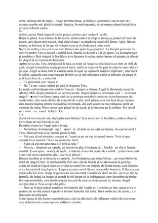 urmă, mîncau atît de puţin... Angel termină masa, se ridică şi spunîndu-i ora la care să-l
aştepte cu prîn-zul, plecă la moară. încerca, în mod mecanic, să-şi urmeze planul iniţial de a
cerceta treburile moră-
314
ritului, acesta fiind singurul motiv practic pentru care veniseră acolo.
După ce plecă, Tess rămase la fereastră, urmă-rindu-l în timp ce trecea pe podul cel mare de
piatră, care ducea spre moară, pînă cînd silueta i se pierdu în dosul căii ferate. Apoi, fără un
suspin, se întoarse şi începu să strângă masa şi să rânduiască prin casă.
Nu trecu mult şi veni şi femeia care trebuia să-i ajute la gospodărie. La început prezenţa fe-
meii fu pentru Tess o povară ; curînd însă, femeia se dovedi a-i fi de ajutor. La douăsprezece
şi jumătate o lăsă singură în bucătărie şi se întoarse în salon, unde rămase să aştepte ca silueta
lui Angel să se ivească de după pod.
Apăru pe la unu. Tess, îmbujorată la faţă, cu toate că Angel se afla încă la un sfert de milă de
casă, alergă la bucătărie să pregătească totul, astfel ca masa să fie gata în clipa în care intră el
pe uişă. Angel se duse întîi în camera unde în ajun îşi spălaseră mâinile împreuna ; cînd intră
în salon, capacele care erau puse pe farfurii ca să ţină mîncarea caldă se ridicară, de parcă le-
ar fi luat chiar el, cu mîna lui.
— Ce punctuală eşti ! spuse el.
— Da. Te-am. văzut venind pe pod, îi răspunse Tess.
La masă vorbiră despre tot soiul de fleacuri : despre ce făcuse Angel în dimineaţa aceea la
Ab-bey Mill, despre metodele de cernut cereale, despre maşinile demodate care — se temea
Angel —■ nu-l vor lămuri prea mult în ce priveşte metodele moderne şi perfecţionate ale
morăritului, căci unele dintre ele erau atît de vechi, încît păreau a exista încă de pe vremea
cînd moara măcina pentru mănăstirea învecinată, din care acum nu mai rămăsese decît un
morman de ruine. Peste vreun ceas plecă iar de acasă, şi se întoarse pe la asfinţit. Tot restul
serii stătu cu nasul în hîrtii. De
315
teamă să nu-i stea în cale, după plecarea bătrînei Tess se retrase în bucătărie, unde-şi făcu de
lucru timp de mai bine de o oră.
Deodată silueta lui Angel apăru în uşă.
— Nu trebuie să munceşti aşa ! spuse el, că doar nu mi-eşti servitoare, mi-eşti nevastă !
Tess ridică privirea şi se lumină puţin la faţă.
— Pot oare să mă socotesc nevasta ta ? şopti ea pe un ton de amară ironie. Vrei să spui
nevasta ta cu mimele ! Nici nu vreau mai mult.
— Sigur că eşti nevasta mea. Ce vrei să spui ?
— Nu ştiu... răspunse ea repede, cu lacrimi în glas. Credeam că... fiindcă nu sînt o femeie
cinstită. Ţi-am spus... atunci, de mult... credeam că nu sînt destul de cinstită... şi din cauza asta
n-am vrut să ne căsătorim, dar... dar tu ai stăruit !
Izbucni în plâns şi se întoarse cu spatele. Ar fi înduplecat pe orice bărbat... pe orice bărbat în
afară de Angel Clare. în străfundurile firii sale, atît de blîndă şi de afectuoasă în general,
exista un fond de logică dură, ca o vînă de metal într-un bulgăre de humă moale, care îndoaie
orice încearcă să treacă prin el. Logica aceasta care-l făcuse inaccesibil bisericii, îl făcea acum
inaccesibil lui Tess. însăşi dragostea lui era mai mult o strălucire decît un foc, iar în ce privea
femeile, de îndată ce înceta să creadă în ele înceta să le îndrăgească, spre deosebire de multe
firi impresionabile, care rămîn ataşate senzual de ceea ce dispreţuiesc cu mintea. Angel
aşteptă pînă ce Tess se opri din plîns.
— Bine-ar fi dacă măcar jumătate din femeile din Anglia ar fi cinstite ca tine, spuse el cu o
pornire de revoltă amară împotriva tuturor femeilor din lume. Nu-i vorba aici de cinste ; e o
chestiune de principiu.
îi mai spuse şi alte lucruri asemănătoare, căci se afla încă sub influenţa valului de aversiune
care deformează cu înverşunare sufletele cinstite
 
