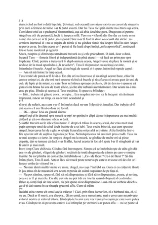 318
atunci cînd au fost o dată înşelate. Şi totuşi; sub această aversiune exista un curent de simpatie
prin care o femeie de lume l-ar fi putut cuceri. Dar lui Tess nici prin minte nu-i trecu aşa ceva.
Considera totul ca o pedeapsă binemeritată, aşa că abia deschise gura, Dragostea ei pentru
Angel era atît de puternică, încît îţi inspira milă. Tess era violentă din fire dar cu toate astea
nimic din ceea ce ar fi putut ,să-i spună Clare n-ar fi fost în stare s-o scoată din sărite ; nu
urmărea interesul ei ; nu se supăra de nimic şi nu gândea nimic rău despre felul în care Angel
se purta cu ea. In clipa aceea ar fi putut să fie luată drept însăşi „mila apostolică", renăscută
într-o lume modernă şi egoistă.
Seara, noaptea şi dimineaţa următoare trecură ca şi cele precedente. O dată, doar o dată,
încercă Tess — femeia liberă şi independentă de pînă atunci — să facă un prim pas spre
împăcare. Cînd, pentru a treia oară în după-amiaza aceea, Angel voise să plece la moară şi se
sculase de la masă spunîndu-i „la revedere", Tess îi răspunsese cu aceleaşi cuvinte,
întinzîndu-i buzele. Angel se făcu că nu bagă de seamă şi-i spuse, întorcînd repede capul :
— Am să mă întorc la timp acasă.
Tess tresări de parcă-ar fi lovit-o. De cîte ori nu încercase el să atingă aceste buze, chiar în
contra voinţei ei, de cîte ori nu-i spusese rîzînd că buzele şi răsuflarea ei aveau gust de uni, de
ouă, de lapte şi de miere, cu care Tess se hrănea aproape exclusiv, cît de des nu-i spusese că
gura ei era hrana lui cea de toate zilele, şi cîte alte nebunii asemănătoare. Dar acum nu-i mai
erau pe plac. Dîndu-şi seama că Tess tresărise, îi spuse cu blîndeţe :
— Jitii... trebuie să găsesc ceva... o ieşire... Era neapărat nevoie ca la început să rămînem
împreună, măcar un timp, ca să evităm scandalul şi
317
să n-ai de suferit, aşa cum s-ar fi întîmplat dacă ne-am fi despărţit imediat. Dar trebuie să-fi
dai seama că am făcut-o doar de formă.
— Da... spuse Tess cu gîndul aiurea.
Angel ieşi şi în drumul spre moară se opri re-gretînd o clipă că nu-i răspunsese cu mai multă
căldură şi că n-o sărutase măcar o dată.
Şi astfel trecură acele zile chinuitoare. E drept că trăiau în aceeaşi casă, dar erau mult mai
puţin aproape unul de altul decît înainte de a se iubi. Tess vedea bine că, aşa cum spusese
Angel, încercarea lui de a găsi o soluţie îi paraliza orice altă activitate. Atîta liotărîre într-o
fire aparent atît de suplă o îngrozea pe Tess. Neînduplecarea lui era mult prea crudă. Tess nu
se mai aştepta s-o ierte. în timp ce Angel era la moară, se gîndise de multe ori să plece
departe, dar se temuse că dacă s-ar fi aflat, lucrul acesta în loc să-l ajute l-ar fi stingherit şi l-ar
fi umilit şi mai mult.
Intre timp Clare chibzuia. Gîndea fără întrerupere. Simţea că se îmbolnăveşte de atîta gîn-dit ;
era ros de gînduri, vlăguit de gînduri, secătuit de toată dragostea de cămin pe care-o simţise
înainte. Se tot plimba de colo-colo, întrebîndu-se : „Ce-i de făcut ? Ce-i de făcut ?" Şi din
întîm-plare, Tess îl auzi. Asta o făcu să treacă peste rezerva pe care o avusese ori de cîte ori
fusese vorba de viitorul lor :
— Nu mai rămîi multă vreme cu mine, Angel, nu-i aşa ? întrebă ea. Gura ei cu colţurile lăsate
în jos arăta cît de mecanică era acum expresia de calmă supunere de pe faţa ei.
— Nu pot rămîne, spuse el, fără să mă dispreţuiesc şi fără să te dispreţuiesc, poate, şi pe tine,
ceea ce ar fi şi mai rău. Cu alte cuvinte nu pot trăi cu tine în sensul obişnuit al cuvîntului.
Orice aş simţi faţă de tine acum, nu pot spune că te dispreţuiesc. Lasă-mă să vorbesc deschis,
ca să-ţi dai seama în ce situaţie grea mă aflu. Cum să trăim
318
laolaltă atîta vreme cît omul acela trăieşte ? Căci, prin firea lucrurilor, el e bărbatul tău, el, şi
nu eu. Dacă ar fi murit, era altceva... Şi pe urmă, nu e numai asta, mai e ceva care nu priveşte
viitorul nostru ci viitorul altora. Gîndeşte-te la anii care vor veni şi la copiii pe care i-am putea
avea. Gîndeşte-te că povestea care ţi s-a întîmplat pe vremuri s-ar putea afla — nu se poate să
 