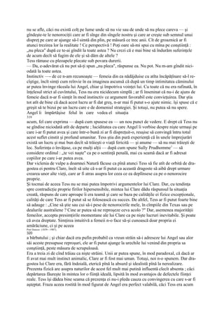 nu se afle, căci nu există colţ pe lume unde să nu vie sau de unde să nu plece careva — şi
gîndeşte-te le nenorociţii care ar fi sînge din sîngele nostru şi care ar creşte sub semnul unui
dispreţ pe care ar ajunge să-l simtă din plin, pe măsură ce trec anii. Cît de groaznică ar fi
atunci trezirea lor la realitate ! Ce perspectivă ! Poţi oare să-mi spui cu mîna pe conştiinţă :
„nu pleca" după ce te-ai gîndit la toate astea ? Nu crezi că e mai bine să îndurăm suferinţele
de acum decît să fugim de ele şi să dăm de altele ?
Tess rămase cu pleoapele plecate sub povara durerii.
— Da, e-adevărat că nu pot să-ţi spun „nu pleca", răspunse ea. Nu pot. Nu m-am gîndit nici-
odată la toate astea.
Instinctiv —- de ce n-am recunoaşte — femeia din ea nădăjduise cu atîta încăpăţînare să-l re-
cîştige, încît simţi cum reînvie în ea imaginea ascunsă că după un timp intimitatea căminului
ar putea învinge răceala lui Angel, chiar şi împotriva voinţei lui. Cu toate că nu era rafinată, în
înţelesul strict al cuvîntului, Tess nu era nicidecum simplă ; ar fi înseninat că nu-i de ajuns de
femeie dacă n-ar fi simţit în mod instinctiv ce argument favorabil este convieţuirea. Dar ştia
tot atît de bine că dacă acest lucru ar fi dat greş, n-ar mai fi putut s-o ajute nimic. îşi spuse că e
greşit să te bizui pe un lucru care e de domeniul strategiei. Şi totuşi, nu putea să nu spere.
Angel îi împărtăşise felul în care vedea el situaţia
319
acum, fel care exprima — după cum spusese ea — un nou punct de vedere. E drept că Tess nu
se gîndise niciodată atît de departe ; luciditatea cu care Angel îi vorbise despre nişte urmaşi pe
care i-ar fi putut avea şi care într-o bună zi ar fi dispreţuit-o, reuşise să convingă întru totul
acest suflet cinstit şi profund umanitar. Tess ştia din pură experienţă că în unele împrejurări
există un lucru şi mai bun decît să trăieşti o viaţă fericită — şi anume — să nu mai trăieşti de
loc. Suferinţa o învăţase, ca pe mulţi alţii — după cum spune Sully Prudhomme1 — să
considere ordinul : „te vei naşte" ca pe o sentinţă penală, mai cu seamă dacă ar fi adresat
copiilor pe care i-ar putea avea.
Dar viclenia de vulpe a doamnei Natură făcuse ca pînă atunci Tess să fie atît de orbită de dra-
gostea ei pentru Clare, îneît să uite că s-ar fi putut ca această dragoste să aibă drept urmare
crearea unor alte vieţi, care ar fi atras asupra lor ceea ce ea deplînsese ca pe o nenorocire
proprie.
Şi tocmai de aceea Tess nu se mai putea împotrivi argumentelor lui Clare. Dar, cu tendinţa
spre contradicţie proprie firilor hipersensibile, mintea lui Clare dădu răspunsul la situaţia
creată, răspuns de care aproape îi era teamă şi care se baza pe calităţile ei fizice excepţionale,
calităţi de care Tess ar fi putut să se folosească cu succes. De altfel, Tess ar fi putut foarte bine
să adauge : „Cine să ştie sau cui să-i pese de nenorocirile mele, în cîmpiile din Texas sau pe
dealurile australiene ? Cine ar putea să ne reproşeze ceva acolo ?" Dar, asemenea majorităţii
femeilor, accepta presimţirile momentane ale lui Clare ca pe nişte lucruri inevitabile. Şi poate
că avea dreptate. Simţirea intuitivă a femeii n-o face să-şi cunoască doar propria ei
amărăciune, ci şi pe aceea
Poet francez (1839—1907),
320
a bărbatului ; şi chiar dacă era pufin probabil ca vreun străin să-i adreseze lui Angel sau alor
săi aceste presupuse reproşuri, ele ar fi putut ajunge la urechile lui venind din propria sa
conştiinţă, peste măsura de scrupuloasă.
Era a treia zi de cînd trăiau ca nişte străini. Unii ar putea spune, în mod paradoxal, că dacă ar
fi avut mai mult instinct animalic, Clare ar fi fost mai uman. Totuşi, noi n-o spunem. Dar dra-
gostea lui Clare era, fără îndoială, eterică pînă la absurd şi idealistă pînă la nerealizare.
Prezenta fizică are asupra naturilor de acest fel mult mai putină influentă clecît absenta ; căci
depărtarea făureşte în mintea lor o fiinţă ideală, lipsită în mod avantajos de defectele fiinţei
reale. Tess îşi dădea bine seama că prezenţa ei nu-i pleda cauza cu convingerea cu care s-ar fi
aşteptat. Fraza aceea rostită în mod figurat de Angel era perfect valabilă, căci Tess era acum
 