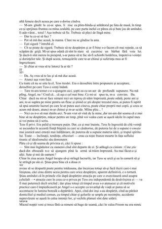 altă femeie decît aceea pe care o dorise cîndva.
— M-am gîndit la ce-ai spus, îi zise ea plim-bîndu-şi arătătorul pe fata de masă, în timp
ce-şi sprijinea fruntea cu mîna cealaltă, pe care purta inelul ce părea că-şi bate joc de amîndoi.
E-ade-vărat... toiul ! Aşa trebuie să fie. Trebuie să pleci de lîngă mine.
— Dar tu ce-ai să faci ?
— Pot să mă duc acasă, la mama. Clare nu se gîndise la asta.
— Eşti sigură ? întrebă el.
— Cît se poate de sigură. Trebuie să ne despărţim şi ar fi bine s-o facem cît mai repede, ca să
scăpăm de grijă. Mi-ai spus odată că sînt în stare să cuceresc un bărbat fără voia lui.
Şi dacă-ti sînt mereu în preajmă, s-ar putea să te fac să-fi schimbi hotărîrea, împotriva voinţei
şi dorinţelor tale. Şi după aceea, remuşcările care te-ar chinui şi suferinţa mea ar fi
îngrozitoare.
— Şi chiar ai vrea să te întorci la ai tăi ?
22
321
— Da. Aş vrea să te las şi să mă duc acasă.
— Atunci aşa vom face.
Cu toate că nu se uita la el, Tess tresări. Era o deosebire între propunere şi acceptare,
deosebire pe care Tess o simţi îndată.
— Tare m-ara temut c-o s-ajungem aici, şopti ea cu un aer de profundă supunere. Nu mă
plîng, Angel, nu ! Cred că... că aşa e cel mai bine. Ce mi-ai spus tu, m-a convins. Da.
Chiar dacă nu mi-ar face nimeni nici un reproş că stăm împreună, poate odată, peste ani şi
ani, te-ai supăra pe mine pentru un fleac şi ştiind ce ştii despre trecutul meu, ai putea fi ispitit
să spui anumite lucruri pe care le-ar putea auzi cineva, poate chiar proprii mei copii, şi ceea ce
acum mă doare, atunci m-ar chinui şi m-ar ucide. Mîine plec... !
— Nici eu n-o să mai rămîn aici. N-am vrut să vină de la mine, dar mi-am dat seama că e mai
bine să ne despărţim, măcar pentru un timp, pînă voi vedea cum se aşază ideile în capul meu
şi voi putea să-|i scriu.
Tess îl privi. Era palid şi tremura puţin. Dar, ca şi mai înainte, Tess fu îngrozită de cîtă voinţă
se ascundea în această fiinţă blajină cu care se căsătorise, de puterea lui de a supune o emoţie
mai josnică unei emoţii mai înălţătoare, de puterea de a supune materia ideii, şi trupul spiritu-
lui. Toate — înclinaţii, tendinţe, obiceiuri — erau ca nişte frunze moarte în faţa suflului
tiranic al idealismului său dominator.
Păru că-şi dă seama de privirea ei, căci îi spuse :
— Sînt mai îngăduitor cu oamenii cînd sînt departe de ei. Şi adăugă cu cinism : Cine ştie
dacă din oboseală n-o să ajungem pînă la urmă să trăim împreună. Au mai făcut-o şi
alţii. Sute şi mii de oameni !
Chiar în ziua aceea Angel începu să-şi strîngă lucrurile, iar Tess se urcă şi ea în cameră să şi
le strîngă pe ale ei. Ştiau prea bine că a doua zi
322
aveau să se despartă poate pentru totdeauna, dar încercau totuşi să-şi facă iluzii care-i mai
linişteau, căci erau dintre aceia pentru care orice despărţire, aparent definitivă, e o tortură.
Ştiau amîndoi că în primele zile după despărţire atracţia pe care o exercitaseră unul asupra
celuilalt —• atracţie care în ceea ce-o privea pe Tess era independentă de desăvîrşirea ei — va
fi mai puternică decît oricînd ; dar ştiau totuşi că timpul avea s-o atenueze şi că motivele
practice care-l împiedicaseră pe Angel s-o accepte ca tovarăşă de viaţă ar putea să se
accentueze în lumina boreală a depărtării. Apoi, cînd doi inşi s-au despărţit, cînd au părăsit
domiciliul şi mediul comun, cu timpul chiar şi golurile se umplu pe nesimţite, accidente
neprevăzute se aşază în calea intenţii lor, şi vechile planuri sînt date uitării.
XXXVII
Miezul nopţii veni şi trecu fără ca nimeni să bage de seamă, căci în valea Froom nu era nimic
 