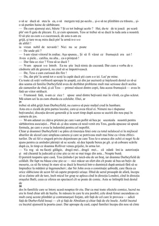 o să se ducă să stea la ea, o să mergem toţi pe-acolo... şi-o să ne plimbăm cu trăsura... şi-
o să purtăm haine de sărbătoare.
— Da cum ajunseşi aici, băiete ? Şi ce tot îndrugi acolo ? Hai, du-te de te joacă pe scară
pîn' om fi gata de plecare. Ei, şi cum spuneam, Tess ar trebui să se ducă la ruda asta a noastră.
O să ştie ea cum s-o cucerească, de asta n-am eu
grijă, şi tare m-aş mira dacă pin' la urmă n-o s-o
de altfel !
ia vreun nobil de nevastă ! Nici nu se poate
— De unde ştii ?
— I-am văzut viitorul în zodiac. Aşa spunea... Şi să fi văzut ce frumuşică era azi !
Avea o piele... catifea, nu alta... ca o prinţesă !
— Dar fata ce zice ? Yrea să se ducă ?
— N-am apucat s-o întreb. Ea nu ştie încă nimic de cucoană. Dar cum e vorba de o
căsătorie atît de grozavă, nu cred să se împotrivească.
— De, Tess e cam curioasă din fire !
— Da, dar pîn' la urmă tot o scoţi la capăt dacă ştii cum s-o iei. Las' pe mine.
Cu toate că soţii vorbiseră aproape în şoaptă, cei din jur auziseră şi înţeleseră destul ca să-şi
dea seama că familia Durbeyfield avea de dezbătut probleme mult mai serioase decît acelea
ale oamenilor de rînd, şi că Tess — primul născut dintre copii, fata aceea frumuşică — avea în
fată un viitor strălucit.
— Frumoasă fată, n-am ce zice ! spuse unul dintre beţivanii mai în vîrstă, cu glas scăzut.
Mă uitam azi la ea cum zburda cu celelalte. Ehei, ar
29
trebui să aibă grijă Joan Durbeyfield, nu cumva să puie malţul crud în hambare.
Asta era o zicală de prin partea locului, care-şi avea tîlcul ei. Nimeni nu-i răspunse
beţivanului; discuţia deveni generală şi la scurt timp după aceea se auziră din nou paşi în
camera de jos.
— M-am adunat cu câţiva prieteni pe care i-am poftit să bea pe socoteala noastră pentru
sărbătorirea asociaţiei... Pînă să-.şi dea seama că noul-venit era Tess, gazda apucase să spună
formula, pe care o avea la îndemînă pentru cel nepoftit.
Chiar şi doamnei Durbeyfield i se păru că tinereţea fetei este cu totul nelalocul ei în mijlocul
aburilor de alcool care umpleau camera şi care se potriveau mult mai bine cu vîrsta zbîrci-
turilor. De aii fel o singură privire dojenitoare pe care Tess le-o arunca din ochii ei negri fu de
ajuns pentru ca amîndoi părinţii să se scoale. să dea lepede berea pe gît. şi să coboare scările
după ca, în timp ce doamna Rolliver venea grijulie, în urma lor.
— Va rog să nu faceţi gălăgie, dragii mei... dragii mei... că odată îmi ia autorizaţia
şi mă cheamă la judecată şi cine ştie ce mi se mai trage din asta... Noapte bună.
O porniră tuspatru spre casă, Tess ţinîndu-l pe taică-său de un braţ, iar doamna Durbeyfield de
celălalt. De fapt nu băuse cine ştie ce — nici măcar un sfert din cît poate să bea un beţiv de
meserie, ca să fie totuşi în stare să se ducă la biserică într-o duminică după-amiază fără să se
împiedice la mătănii şi îngenuncheri ; dar Sir John avea o constituţie şubredă, care făcea ca
orice slăbiciune de acest fel să capete proporţii uriaşe. Dînd de aerul proaspăt de afară, începu
să se clatine atît de tare, îneît micul lor grup se apleca cînd în direcţia Londrei, cînd în direcţia
oraşului Batli, ceea ce oferea un spectacol cît se poate de comic. Asta se întîmplă însă destul
de
30
des în familiile care se întorc acasă noaptea tîr-ziu. Dar ca mai toate efectele comice, lucrul nu
era în fond chiar atît de hazliu. In măsura în care le era posibil, cele două femei ascundeau cu
mult curaj aceste plimbări şi contramarşuri forjate, atît faţă de cel care le provoca — adică
faţă de Durbevfield însuşi — cît şi faţă de Abraliam şi chiar faţă de ele însele. Astfel încetul
cu încetul ajunseră la poarta casei. Dar aproape dş casă, capul familiei începu din nou să cînte
 