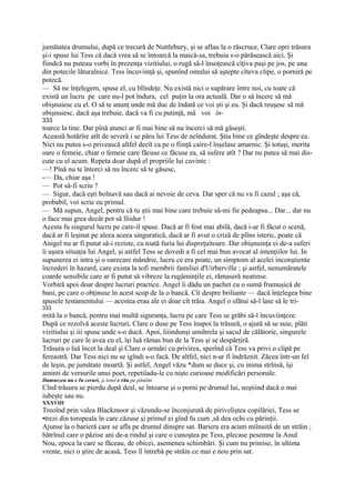 jumătatea drumului, după ce trecură de Nuttlebury, şi se aflau la o răscruce, Clare opri trăsura
şi-i spuse lui Tess că dacă vrea să se întoarcă la maică-sa, trebuia s-o părăsească aici. Şi
fiindcă nu puteau vorbi în prezenţa vizitiului, o rugă să-l însoţească cîţiva paşi pe jos, pe una
din potecile lăturalnice. Tess încuviinţă şi, spunînd omului să aştepte cîteva clipe, o porniră pe
potecă.
— Să ne înţelegem, spuse el, cu blîndeţe. Nu există nici o supărare între noi, cu toate că
există un lucru pe care nu-l pot îndura, cel puţin la ora actuală. Dar o să încerc să mă
obişnuiesc cu el. O să te anunţ unde mă duc de îndată ce voi şti şi eu. Şi dacă reuşesc să mă
obişnuiesc, dacă aşa trebuie, dacă va fi cu putinţă, mă voi în-
333
toarce la tine. Dar pînă atunci ar fi mai bine să nu încerci să mă găseşti.
Această hotărîre atît de severă i se păru lui Tess de neîndurat. Ştia bine ce gîndeşte despre ea.
Nici nu putea s-o privească altfel deeît ca pe o fiinţă caire-l înşelase amarnic. Şi totuşi, merita
oare o femeie, chiar o femeie care făcuse ce făcuse ea, să sufere atît ? Dar nu putea să mai dis-
cute cu el acum. Repeta doar după el propriile lui cuvinte :
—! Pînă nu te întorci să nu încerc să te găsesc,
-— Da, chiar aşa !
— Pot să-fi scriu ?
— Sigur, dacă eşti bolnavă sau dacă ai nevoie de ceva. Dar sper că nu va fi cazul ; aşa că,
probabil, voi scrie eu primul.
— Mă supun, Angel, pentru că tu ştii mai bine care trebuie să-mi fie pedeapsa... Dar... dar nu
o face mai grea decât pot să lîiidur !
Acesta fu singurul lucru pe care-il spuse. Dacă ar fi fost mai abilă, dacă i-ar fi făcut o scenă,
dacă ar fi leşinat pe aleea aceea singuratică, dacă ar fi avut o criză de plîns isteric, poate că
Anigel nu ar fi putut să-i reziste, cu toată furia lui dispreţuitoare. Dar obişnuinţa ei de-a suferi
îi uşura situaţia lui Angel, şi astfel Tess se dovedi a fi cel mai bun avocat al intenţiilor lui. In
supunerea ei intra şi o oarecare mândrie, lucru ce era poate, un simptom al acelei inconştiente
încrederi în hazard, care exista la tofi membrii familiei d'Uirberville ; şi astfel, nenumăratele
coarde sensibile care ar fi putut să vibreze la rugăminţile ei, rămaseră neatinse.
Vorbiră apoi doar despre lucruri practice. Angel îi dădu un pachet cu o sumă frumuşică de
bani, pe care o obţinuse în acest scop de la o bancă. Cît despre briliante — dacă înţelegea bine
spusele testamentului — acestea erau ale ei doar cît trăia. Angel o sfătui să-l lase să le tri-
333
mită la o bancă, pentru mai multă siguranţa, lucru pe care Tess se grăbi să-l încuviinţeze.
După ce rezolvă aceste lucruri, Clare o duse pe Tess înapoi la trăsură, o ajută să se suie, plăti
vizitiului şi iii spuse unde s-o ducă. Apoi, liiindunşi umihrela şi sacuJ de călătorie, singurele
lucruri pe care le avea cu el, îşi luă rămas bun de la Tess şi se despărţiră.
Trăsura o luă încet la deal şi Clare o urmări cu privirea, sperînd că Tess va privi o clipă pe
fereastră. Dar Tess nici nu se igîndi s-o facă. De altfel, nici n-ar fi îndrăznit. Zăcea într-un fel
de leşin, pe jumătate moartă. Şi astfel, Angel văzu *dum se duce şi, cu inima strînsă, îşi
aminti de versurile unui poet, repetiîadu-le cu nişte curioase modificări personale.
Dumnezeu nu e In ceruri, şi totul e rău pe pămlnt.
Cînd trăsura se pierdu după deal, se întoarse şi o porni pe drumul lui, neştiind dacă o mai
iubeşte sau nu.
XXXVIII
Treoînd prin valea Blackmoor şi văzundu-se înconjurată de piriveliştea copilăriei, Tess se
•trezi din toropeala în care căzuse şi primul ei gînd fu cum ,să dea ochi cu părinţii.
Ajunse la o barieră care se afla pe drumul dinspre sat. Bariera era acum miînuită de un străin ;
bătrînul care o păzise ani de-a rindul şi care o cunoştea pe Tess, plecase pesemne la Anul
Nou, epoca la care se făceau, de obicei, asemenea schimbări. Şi cum nu primise, în ultima
vreme, nici o ştire de acasă, Tess îl întrebă pe străin ce mai e nou prin sat.
 