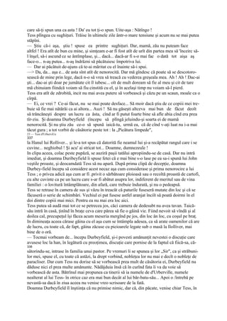 care să-ţi spun una ca asta ! Da' eu tot ţi-o spun. Uite-aşa : Nătîngo !
Tess plîngea cu sughiţuri. Trăise în ultimele zile ântr-o mare tensiune şi acum nu se mai putea
stăpîni.
— Ştiu că-i aşa, ştiu ! spuse ea printre sughiţuri. Dar, mamă, zău nu puteam face
altfel ! Era atît de bun cu mine, şi simţeam e-ar fi fost atît de urît din partea mea să 'înceirc să-
l înşel, să-i ascund ce se ântîmplase, şi... dacă... dacă-ar fi s-o mai fac o dată tot aişa aş
face-o... n-aş putea... n-aş îndrăzni să păcătuiesc împotriva lui.
— Dar ai păcătuit de-ajuns că te-ai măritat cu el înainte să-i spui.
—> Da, da... aşa e... de asta sînt atît de nenorocită. Dar mă gîndesc că poate să se descotoro-
sească de mine prin lege, dacă n-o să vrea să treacă cu vederea greşeala mea. Ah ! Ah ! Dac-ai
şti... dac-ai şti doar pe jumătate cit îl iubesc... oît de mult doream să fie al meu şi cit de tare
mă chinuiam fiindcă voiam să fiu cinstită cu el, şi în acelaşi timp nu voiam să-l pierd.
Tess era atît de zdrobită, incit nu mai avea putere să vorbească şi căzu pe un scaun, moale ca o
cîrpă.
— Ei, ce vrei ? Ce-ai făcut, nu se mai poate desface... Să moir dacă ştiu de ce copiii mei tre-
buie să fie mai nătărăi ca ai altora... Auzi ! Să nu găseşti altceva mai bun de făcut deoît
să trăncăneşti despre un lucru ca ăsta, cînd ar fi putut foarte bine să afle abia cînd era prea
tîr-ziu. Şi doamna Durbeyfield (începu să plîngă jeluindu-şi soarta ei de mamă
nenorocită. Şi nu ştiu zău ce-o să spună iaică-tu, urmă ea, că de cînd v-aţi luat nu i-a mai
tăcut gura ; a tot vorbit de căsătorie peste tot : la „Picătura limpede",
23 — Tess d'UrberviUe
337
la Hanul lui Rolliver... şi le-a tot spus că datorită fie neamul lui şi-a recăpătat rangul care i se
cuvine... neghiobul ! Şi acu' ai stricat tot... Doamne, dumnezeule !
In clipa aceea, colac peste pupăză, se auziră paşii tatălui apropiindu-se de casă. Dar nu intră
imediat, şi doamna Duribeyfield îi spuse fetei că e mai bine s-o lase pe ea sa-i spună lui John
veştile proaste, şi deocamdată Tess să nu apară. După prima clipă de decepţie, doamna
Durbey-field începu să considere acest necaz aşa cum considerase şi prima nenorocire a lui
Tess ; o privea adică aşa cum ar fi .privit o sărbătoare ploioasă sau o recoltă proastă de cartofi,
cu alte cuvinte ca pe un lucru care s-ar fi abătut asupra lor, indiferent de meritul sau de vina
familiei : o lovitură întâmplătoare, din afară, care trebuie îndurată, şi nu o pedeapsă.
Tess se retrase în camera de sus şi văzu în treacăt că paturile fuseseră mutate din loc şi că se
făcuseră o serie de schimbări. Vechiul ei pat fusese astfel aranjat înciît să poată doirmi în el
doi dintre copiii mai mici. Pentru ea nu mai era loc aici.
Tess putea să audă mai tot ce se petrecea jos, căci camera de dedesubt nu avea tavan. Taică-
său intră în casă, ţinînd în braţe ceva care părea să fie o găină vie. Fiind nevoit să vîndă şi al
doilea cal, precupeţul îşi făcea acum meseria mergînd pe jos, din loc ân loc, cu coşul pe braţ.
In dimineaţa aceea cărase găina cu el aşa cum se întâmpla adesea, ca să arate oamenilor că are
de lucru, cu toate că, de fapt, găina zăcuse cu picioarele legate sub o masă la Ilolliver, mai
bine de o oră.
— Tocmai vorbeam de... începu Durbeyfield, şi-i povesti amănunţit nevestei o discuţie care
avusese loc la han, în legătură cu preoţimea, discuţie care pornise de la faptul că fiică-sa, că-
338
sâtorindu-se, intrase în familia unui pastor. Pe vremuri li se spunea şi lor „Sir", ca şi străbuni-
lor mei, spuse el, cu toate că astăzi, la drept vorbind, nobleţea lor nu mai e decît o nobleţe de
paracliser. Dar cum Tess nu dorise să se vorbească prea mult de căsătoria ei, Durbeyfield nu
dăduse nici el prea multe amănunte. Nădăjduia însă că în curînd fata îi va da voie să
vorbească de asta. Bătrînul mai propunea ca tinerii să ia numele de d'Urberville, numele
nealterat al lui Tess- în otrice caz era mai bun decât al lui băr-batu-său... Apoi o /întrebă pe
nevastă-sa dacă în ziua aceea nu venise vreo scrisoare de la fată.
Doamna Durbeyfield îl înştiinţa că nu primise nimic, dar că, din păcate, venise chiar Tess, în
 