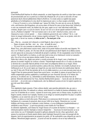 persoană.
Cînd Durbeyfield înţelese în sfîrşit catastrofa, se simţi îngrozitor de umilit şi căzu într-o stare
de posomoreală care nu se potrivea cu felul său obişnuit de a fi şi care se dovedi a fi mai
puternică decît efectul păhărelului ibăut la Rolliver. Cu toate astea se supără mai puţin
gîndindu-se la întîmplarea în sine decît la impresia pe care o va face asupra celorlalţi.
— Cine-ar fi crezut c-o să se întîmple aşa ! spuse Sir John. Eu care am un cavou de familie,
colo, sub biserica din Kingsbere, un cavou mare cît beciul în care-şi ţine berea don' Jollard şi-
n care zac neamurile mele, ân rînduri de cîte şase, şapte ca cei -mai adevăraţi nobili din
comitat, despre care s-a scris în istorie. Şi acu' să vezi ce-o să-mi spună oamenii la Rolliver
sau la „Picătura Limpede" ! Să vezi numai cum o să se uite^ chiorîş la mine, cum o să
rînjească şi cum o să-mi spună : — Asta-i căsătoria grozavă de care vorbeai ? Şi zi, v-aţi
întors la rangul strămoşilor, de pe vremea regelui normand ? Nu, Joan, nu se poate, simt că-i
prea mult, o să-mi iac seama, cu titlu cu tot !... Nu mai pot să în-
339
dur... Dar ea... ea poate să-î silească s-o ţină lîngă el, dac-a luat-o. Nu ?
— Sigur că poate, dar fata nici nu vrea să audă de asta !
— Tu crezi că s-au cununat cu adevărat, sau e ca prima oară...?
Biata Tess, care pînă atunci auzise totul, simţi că nu poate îndura să asculte mai departe. Ni-
mic n-ar fi făcut-o, poate, să-i fie mai silă de casa părintească decît faptul că-şi dădea seama
că cele spuse de ea erau puse la îndoială de proprii ei părinţi. Cît de neaşteptate erau loviturile
soartei ! Şi dacă tatăl ei se îndoia, cu atît mai mult aveau să se îndoiască vecinii şi cunoştin-
ţele. Era cil ar că nu mai putea rămîne multă Treme acasă.
Stătu deci câteva zile, după care primi o scurtă scrisoare de la Angel, care o înştiinţa că
plecase în nordul Angliei să viziteze o fermă. Tînjind după onoarea de a-i fi soţie cu adevărat
şi dornică de a ascunde faţă de părinţi cît de mare era prăpastia dintre ea şi Angel, folosi
scrisoarea primită ca pe un pretext pentru a pleca din nou, lăsîndu-i să creadă că pleacă să se
întîlnească cu el. Şi ca să-l apere pe Angel de cea mai mică învinuire de nedelicateţe faţă de
ea, luă 25 din cele 50 de lire primite de la el şi le dădu maică-si, ca şi cum nevasta unui om ca
Angel Clare îşi putea permite foarte bine acest lucru ; tot odată, le apuse că aceşti bani ar fi o
slabă compensaţie pentru supărările şi umilinţele pe care fuseseră 'nevoiţi să le îndure din
pricina ei, în ultimii ani. Ş_i afirmîndu-şi astfel demnitatea, fata îşi luă rămas bun de la
părinţi. Datorită mărinimiei lui Tess, familia Durbeyfield spunea — lucru de care de altfel era
convinsă — că cei doi soţi se âmpăcaseră, căci îşi dăduseră seama că nici în ruptul capului nu
pot trăi unul fără celălalt.
340
XXXIX
Trei săptămîni după cununie, Clare cobora dealul, spre parohia părintelui său, pe care o
cunoştea atît de bine. Pe măsură ce cobora, turla bisericii se înalta în lumina asfinţitului, ca şi
cum l-ar fi întrebat de ce venise ; nimeni în acest oraş, peste care se lăsase seara, nu părea că-l
bagă-n seamă, nimeni nu-l aştepta. Înainta ca un strigoi şi sunetul propriilor lui paşi i se părea
'supărător, ca un sunet de care ar fi vrut să "scape.
1
  Viaţa i se părea cu totul alta acum. Pînă atunci n-o cunoscuse decît în teorie ; acum îşi
închipuia că o cunoaşte în practică, deşi era po-'sibil să se înşele. Omenirea nu i se mai
înfăţişa sub forma suavă şi visătoare a artei italiene, ci avea înfăţişarea înspăimîntătoare şi
stridentă a unui Wiertz 1, şi privirea piezişă a unui studiu de Van Beers 2.
în ultimele săptămâni, activitatea lui Angel fusese cît se poate de haotică. La început — ur-
inînd preceptele marilor înţelepţi ai tuturor timpurilor — încercase în mod mecanic şi ca şi
cum nimic nu s-ar fi întâmplat să pună în aplicare planurile lui de a face agricultură ; dar
ajunse la concluzia că foarte puţini dintre marii înţelepţi fuseseră în stare să meargă atît de
departe, încît să experimenteze pe propria lor piele, cît !de realizabile erau sfaturile pe care le
dădeau. Moralistul păgîn spusese : „Lucrul cel mai de seamă e să nu te laşi tulburat de
 