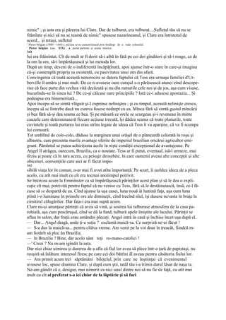 nimic" ; şi asta era şi părerea lui Clare. Dar de tulburat, era tulburat. ..Sufletul tău să nu se
frămînte şi nici să nu se teamă de nimic" spusese nazarineanul, şi Clare era întrutotul de
acord... şi totuşi, sufletul
1
    Pictor belgian (1806—1865) ; piciura sa se caracterizează prin tendinţa de a reda colosalul.
!
    Pictor belgian (sec. XIX) ; a pictat partrete şi scene istorice.
341
lui era frăinîntat. Cît de mult ar fi dorit să-i aibă în fată pe cei doi gînditori şi să-i roage, ca de
la om la om, să-i împărtăşească şi lui metoda lor.
După un timp, deveni de o indiferentă încăpăţînată, apoi ajunse într-o stare în care-şi imagina
că-şi contemplă propria sa existentă, cu pasivitatea unui om din afară.
Convingerea că toată această nenorocire se datora faptului că Tess era urmaşa familiei d'Ur-
berville îl amăra şi mai mult. De ce n-avusese oare curajul s-o părăsească atunci eînd descope-
rise că face parte din vechea vită decăzută şi nu din ramurile cele noi şi de jos, aşa cum visase,
bucurîndu-se în sinea lui ? De ce-şi călcase oare principiile ? Iată ce-i adusese apostazia... Şi
pedeapsa era binemeritată...
Apoi începu să se simtă vlăguit şi-l cuprinse neliniştea ; şi cu timpul, această nelinişte crescu,
începu să se lîntrebe dacă nu cumva fusese nedrept cu ea. Mînca fără să simtă gustul mîncării
şi bea fără să-şi dea seama ce bea. Şi pe măsură ce orele se scurgeau şi-i reveneau în minte
cauzele care determinaseră fiecare acţiune trecută, îşi dădea seama că toate planurile, toate
cuvintele şi toată purtarea lui erau strîns legate de ideea că Tess îi va aparţine, că va fi scumpa
lui comoară.
Tot umblînd de colo-colo, dăduse la marginea unui orăşel de o plancardă colorată în roşu şi
albastru, care prezenta marile avantaje oferite de imperiul brazilian oricărui agricultor emi-
grant. Pămîntul se putea achiziţiona acolo în nişte condiţii excepţional de avantajoase. Pe
Angel îl atrăgea, oarecum, Brazilia, ca o noutate. Tess ar fi putut, eventual, isă-l urmeze, mai
tîrziu şi poate că în tara aceea, cu peisaje deosebite, în care oamenii aveau alte concepţii şi alte
obiceiuri, convenţiile care aici ar fi făcut impo-
342
sibilă viaţa lor în comun, n-ar mai fi avut atîta importanţă. Pe scurt, îi surîdea ideea de a pleca
acolo, cu atît mai mult cu cît era tocmai anotimpul potrivit.
Se întorcea acum la Emminster ca să împărtăşească părinţilor acest plan şi să le dea o expli-
caţie cît mai, potrivită pentru faptul că nu venise cu Tess, fără să le destăinuiască, însă, ce-l fă-
cuse să se despartă de ea. Cînd ajunse la uşa casei, luna nouă âi lumină faţa, aşa cum luna
plină i-o luminase în primele ore ale dimineţii, cînd trecînd nîul, îşi dusese nevasta în braţe la
cimitirul călugărilor. Dar faţa-i era mai suptă acum.
Clare nu-şi anunţase părinţii că avea să vină, şi sosirea lui tulburase atmosfera de la casa pa-
rohială, aşa cum pescăruşul, cînd se dă la fund, tulbură apele liniştite ale lacului. Părinţii se
aflau în salon, dar fraţii erau amândoi plecaţi. Angel intră în casă şi închise încet uşa după el.
— Dar... Angel dragă, unde ţi-e soţia ? exclamă maică-sa. Ce surpriză ne-ai făcut !
— S-a dus la maică-sa... pentru cîtăva vreme. Am venit pe la voi doar în treacăt, fiindcă m-
am liotărît să plec ân Brazilia.
— în Brazilia ? Bine, dar acolo sânt toţi ro-mano-catolici !
—' Crezi ? Nu m-am igîndit la asta.
Dar nici chiar uimirea şi durerea de a afla că fiul lor avea să plece într-o ţară de papistaşi, nu
reuşiră să înlăture interesul firesc pe care cei doi bătrîni âl aveau pentru căsătoria fiului lor.
— Am primit acum trei săptămâni bileţelul, prin care ne înştiinţai că evenimentul
avusese loc, spuse doamna Clare, şi după cum ştii, tatăl tău i-a trimis darul lăsat de naşa ta.
Ne-am gândit că e, desigur, mai nimerit ca nici unul dintre noi să nu fie de faţă, cu atît mai
mult cu cît ai preferat s-o iei chiar de la lăptărie şi să faci
 