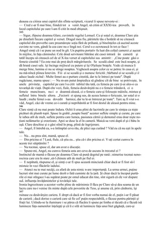 deauna cu citirea unui capitol din sfînta scriptură, vicarul îi spuse neveste-si :
— Cred c-ar fi mai bine, fiindcă tot a venit Angel, să citim al XXXI-îea proverb, în
locul capitolului pe oare l-am fi citit în mod obişnuit.
345
— Sigur, iSpuise doamna Glare, cuvintele regelui Lemuel. Ca şi soţul ei, doamna Clare ştia
pe dinafară fiecare capitol şi verset. Dragul meu fiu, părintele tău e hotărât să ne citească
capitolul din proverbe care preamăreşte soţia fără de prihană, şi bineînţeles că auzind aceste
cuvinte ne vom, gândi la cea care nu e lingă noi. Cerul s-o ocrotească în tot ce face !
Amgel simţi că i se pune un nod în gît. Un pupitru portativ fu luat din colţul camerei şi aşezat
în mijiloc, în faţa căminului. Cele două servitoare bătrâne ale casei intrară ân cameră şi
tatăl începu să citească cel de al X-lea verset al capitolului sus amintit : „Cine poate găsi o
femeie cinstită ? Ea este mai de preţ decît mărgăritarele. Se scoală când este încă noapte, şi
dă hrană casei sale. îşi încinge mijlocul cu putere şi îşi O'ţeleşte braţele. Vede că munca îi
merge bine, lumina ei nu se stinge noaptea. Veghează asupra celor ce se petrec în casa ei, şi
nu mă-nîncă pîinea lenevim. Fiii ei se scoală şi o numesc fericită ; bărbatul ei se scoală şi îi
aduce laude zicînd : Multe femei au o purtare cinstită, dar tu le întreci pe toate". După
rugăciune, mama spuse : — Nu m-am putut âmpiedica să gîndesc cît de bine se potriveşte, în
unele privinrţe, capitolul pe care l-a citit iubitul tău tată, cu femeia pe care ţi-ai ales-o ca
tovarăşă de viaţă. După eîte vezi, fiule, femeia desăvârşită nu e o femeie trândavă, ci o
femeie muncitoare, nu-i o doamnă aleasă, ci o femeie care-şi foloseşte mâinile, mintea şi
sufletul întru binele altora. „Feciorii ei ajung sus, de aceea lumea o fericeşte, iar soţul ei o
laudă ; multe femei s-au dovedit harnice, dar tu le-ai întrecut pe toate". Tare aş fi vrut s-o
văd, Angel, căci de vreme ce-i curată şi neprihănită ar fi fost destul de aleasă pentru mine.
346
Clare simţi că nu mai poate îndura. Ochii îi erau plini de lacrimile pe care le simţea ca nişte
picături de plumb topit. Spuse în grabă „noapte bună" acestor suflete simple şi curate, pe care
le iubea atît de mult, suflete pentru care lumea, pasiunea cărnii şi demonul erau doar nişte no-
ţiuni nelămurite şi exterioare. Apoi se duse la el în cameră. Maică-sa veni după el şi-i bătu în
uşă. Clare deschise şi o găsi stînd în prag, plină de îngrijorare.
— Angel, îl întrebă ea, s-a întîmplat ceva rău, de pleci aşa curând ? Văd eu că nu eşti în apele
tale.
— Nu... nu prea sînt, mamă, spuse el.
— Din pricina ei ? Lasă, fiule, că ştiu eu... ştiu că-i din pricina ei. V-aţi certat cumva în
aceste trei săiptămîni ?
— Nu tocmai, spuse el, dar am avut o discuţie.
— Spune-mi, Angel, nu cumva femeia asta are ceva de ascuns în trecutul ei ?
Instinctul de mamă o făcuse pe doamna Clare să pună degetul pe rană ; nimerise tocmai neno-
rocirea care era în stare ,să-l chinuie atît de mult pe fiul ei.
— E nepătată, răspunse el, şi simţi c-ar fi spus această minciună chiar dacă ar fi fost să-l
mistuie în veci flăcările iadului.
— Atunci nu te mai necăji, ca afară de asta nimic n-are importanţă. La urma urmei, puţine
lucruri sînt mai curate pe lume deoît o fată cuminte de la ţară. Şi chiar dacă la început purtă-
rile ei mai stîngace l-au supărat poate pe omul educat din tine, sînt sigură că ele vor dispare
suL influenţa învăţămintelor şi tovărăşii tale.
Ironia îngrozitoare a acestor vorbe pline de mărinimie îl făcu pe Clare să-şi dea seama de un
lucru care nu-i venise iîn minte după cele povestite de Tess, şi anume că, prin căsătorie, îşi
347
ruinase cu desăvârşire cariera. E drept că dacă ar fi fost vorba numai de el, puţin i-ar fi păsat
de carieră ; dacă dorise o carieră care să fie cel' puţin respectabilă, o făcuse pentru părinţii şi;
fraţii lui. Uitîndu-se la iluminare i se părea că flacăra îi spune pe limba ei tăcută că e făcută isă
lumineze faţa oamenilor înţelepţi şi că îi e silă să lumineze faţa unui biet găgăuţă, care-şi
 