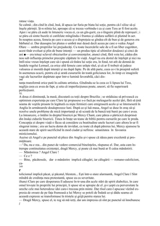 ratase viaţa.
Se calmă ; din cînd în cînd, însă, âl apuca iar furia pe biata lui soţie, pentru că-l silise să-şi
înşele părinţii. Şi-n niînia lui, aproape că se trezea vorbindu-i ca şi cum Tess ar fi fost acolo.
Apoi i se păru că aude în întuneric vocea ei, ca un gîn-gurit, ca o tînguire plină de reproşuri ; i
se păru că simte buzele ei catifelate mîngîindu-i fruntea şi căldura suflării ei plutind în aer.
In noaptea aceea, femeia pe care o acuza şi o dispreţuia se gîndea eît de bun şi de generos era
bărbatul ei. Dar deasupra lor plutea o umbră mai deasă decît aceea pe care o vedea Angel
Olare — umbra propriilor lui prejudecăţi. Cu toate încercările sale de a fi un liber cugetător,
acest tînăr evoluat şi plin de bune intenţii — un produs tipic al ultimilor douăzeci şi cinci de
ani ■— era totuşi sclavul obiceiurilor şi convenienţelor, atunci cînd, fără voia lui, cădea din
nou sub influenţa primelor precepte căpătate în viaţă. Angel nu era destul de înţelept şi nici nu
întîl-nise vreun înţelept care să-i spună că tînăra lui soţie era, în fond, tot atît de demnă de
laudele regelui Lemuel, ca orice altă femeie care urăşte răul, şi că ar fi trebuit să judece
valoarea ei morală după intenţii şi nu după fapte. Pe de altă parte, ceea ce-i în preajmă suferă
în asemenea ocazii, pentru că-şi arată cusururile ân toată goliciunea lor, în timp ce imaginile
vagi ale lucrurilor depărtate apar într-o lumină favorabilă, căci dis-
348
tanţa transformă orice pată în calitate artistica. Gîndindu-se la ceea ce îi lipsea lui Tess,
neglija ceea ce avea de fapt, şi uita că imperfecţiunea poate, uneori, să fie superioară
perfecţiunii.
XL
A doua zi dimineaţă, la masă, discutară cu toţii despre Brazilia ; se străduiau să privească cu
optimism experienţa pe care Clare îşi propusese s-o facă pe meleagurile acelei ţări, fără să ţină
seama de veştile proaste în legătură cu nişte fermieri care emigraseră acolo şi se întorseseră în
Anglia în următoarele douăsprezece luni. După ce-şi luă masa, Angel se duse în oraş să-şi
rezolve unele probleme de mică importanţă şi să scoată de la bancă toţi banii pe care-i avea.
La întoarcere, o întâlni în dreptul bisericii pe Mercy Chant, care părea o părticică desprinsă
din însăşi zidurile bisericii. Ţinea în braţe un teanc de biblii pentru cursurile pe care le preda.
Concepţia ei despre viaţă o făcea să considere cu beatitudine unele lucruri care altora le-ar fi
sîngerat inima ; era un lucru demn de invidiat, cu toate că după părerea lui, Mercy ajunsese la
această stare de spirit sacrificînd în mod ciudat şi nefiresc umanitatea în favoarea
misticismului.
Auzise că Angel e pe punctul să plece din Anglia şi-i spuse că ideea pare excelentă şi pro-
miţătoare.
—' Da, nu e rea... din punct de vedere comercial bineînţeles, răspunse el. Dar, asta cam în-
trerupe continuitatea existenţei, dragă Mercy, şi poate că mai bună ar fi calea mănăstirii.
— Mănăstirea ? Angel Clare !
— Ce e ?
— Bine, păcătosule, dar o mănăstire implică călugări, iar călugării — romano-ealolicism,
ca-
349
r
tolicismul implică păcat, şi păcatul, blestem... Eşti într-o stare alarmantă, Angel Clare î Sînt
mîndră de credinţa mea protestantă, spuse ea cu severitate.
iltunci Clare pe care desperarea îl adusese în-tr-una din acele stări de spirit diabolice, în care
omul loveşte în propriile lui principii, îi spuse să se apropie de el ,şi-i şopti cu perversitate la
ureche cele mai heterodoxe idei care-i treceau prin minte. Dar rîsul care-l apucase văzînd ex-
presia de oroare de pe faţa frumoasă a lui Mercy se potoli de Îndată ce-şi dădu seama că
această expresie se transformase în tristele şi grijă pentru starea lui.
— Dragă Mercy, spuse el, te rog să mă ierţi, dar am impresia că sînt pe punctul să înnebunesc
l
 