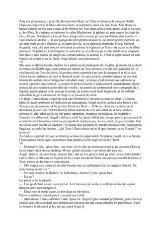 Asta era şi părerea ei ; şi astfel, discuţia luă sfîrşit, iar Clare se întoarse la casa parohială.
Depusese bijuteriile la banca din localitate, în aşteptarea unor zile mai bune. Mai lăsase la
bancă treizeci de lire care aveau să fie trimise lui Tess după eîteva luni, atunci cînd le va cere,
şi, în sf'îrşit, îi trimisese o scrisoare în valea Blackmoor, la părinţii ei, prin care o înştiinţa de
tot ce făcuse. Nădăjduia că aceşti bani, împreună cu suma pe care i-o dăduse mai înainte —
vreo cincizeci de lire — îi vor ajunge din plin pentru nevoile ei, cel puţin pentru moment, cu
atît mai mult cu cît o sfătuise ca, la mare nevoie, să se adreseze domnului Clare, bătrînul.
Se gîndi, însă, că-i mai bine să nu-i pună pe părinţi în legătură cu Tess şi de aceea nu le dădu
adresa ei. Neştiind ce se întîmplase cu adevărat, şi ce-i făcuse pe cei doi tineri să se despartă,
nici tatăl şi nici mama lui Angel nu-i cerură adresa, în aceeaşi zi, vrînd să isprăvească cît mai
repede cu ce mai avea de făcut, Angel părăsi casa părintească.
350
Mai avea o ultimă datorie, înainte de a părăsi acele meleaguri ale Angliei, şi anume să se ducă
la ferma din Wellbridge, unde petrecuse alături de Tess primele trei zile ale căsătoriei lor, şi
să plătească un fleac de chirie, să predea cheia camerelor pe care le ocupaseră şi să ia cele
cîteva lucruri mărunte pe care le lăsaseră acolo. în casa aceasta coborîse asupra lui cea mai
întunecată umbră care-i înnegurase vreodată viaţa ; şi totuşi, cînd descuie uşa salonului şi
aruncă o privire prin cameră, îşi aminti în primul rînd de o după-amiază asemănătoare, după-
amiaza în care sosiseră acolo plini de veselie ; îşi aminti de sentimentul nou şi proaspăt de a
împărţi, pentru prima oară, aceeaşi locuinţă, de prima masă luată împreună, şi de vorbele
schimbate la gura căminului, în timp ce se ţinuseră de mînă.
Un timp, Clare rămase singur în casă căci fermierul şi nevastă-sa erau pe cîmp. Cu inima
plină de acest sentiment ce renăscuse pe neaşteptate, Angel urcă în camera care fusese a lui
Tess şi care nu apucase să fie şi a lui. Patul era făcut — îl făcuse chiar ea, cu mîna ei, în
dimineaţa plecării lor. Sub baldachin atîrna ramura de vîsc neclintită de la locul unde o
atîrnase el, dar, stînd acolo de trei-patru săptămîni, începuse să pălească, iar boabele şi
frunzele i se zbîrciseră. Angel o luă şi o zvîrli în cămin. Stînd aşa, începu pentru prima oară să
se întrebe dacă hotărîrea luată nu era lipsită de înţelepciune, ba mai mult, de generozitate. Dar
nu fusese oare înşelat de cruzime ? Şi pradă unei puzderii de emoţii contradictorii, îngenunche
lîngă pat, cu ochii în lacrimi : „Ah, Tess ! Dacă măcar mi-ai fi spus înainte, te-aş fi iertat !" se
jeluia el.
Auzind jos zgomot de paşi, se ridică şi se duse în capul scării. Pe prima treaptă văzu o femeie.
Cînd aceasta înălţă capul, recunoscu faţa palidă şi ochii negri ai lui Izz Huett.
351
— Domnul Clare, spuse fata, am venit să vă văd, pe dumneavoastră şi pe doamna Clare şi
să vă întreb dacă sînteţi sănătoşi. M-arn gîndit că poate v-aţi întors din nou aici.
Angel ghicise de mult taina acestei fete, dar ea n-o ghicise încă pe a lui ; era o fată cinstită,'
care-l iubea, o fată care ar fi putut să fie o soţie tot atît de bună, sau aproape tot atît de bună ca
Tess, pentru un fermier cu simţ practic.
— Sînt singur aici, spuse el, nu mai locuim aici, şi explicîndu-i de ce venise o întrebă : Pe
unde mergi acasă, Izz ?
— Nu mai locuiesc la lăptărie, la Talbothays, domnii' Clare, spuse fata.
— De ce ?
Izz plecă ochii în pămînt.
— Era aşa de trist acolo, c-am plecat. Acu' locuiesc pe acolo, şi arătă pe o direcţie opusă,
direcţia către care mergea el.
— Dacă vrei să mergi acum, te pot duce cu tră-surica.
Pielea ei măslinie căpătă parcă o nuanţă mai caldă.
— Mulţumesc frumos, domnu' Clare, spuse ea. Angel îl găsi imediat pe fermier, plăti chiria şi
isprăvi cele cîteva treburi care rămăseseră nerezolvate din cauza plecării lor precipitate. Apoi
se întoarse la trăsurică şi Izz sări pe capră lîrigă el.
 