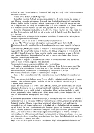 refrenul pe care-l cîntase înainte, ca şi cum ar fi dorit să-şi dea curaj, vă/înd cît de sărmană era
reşedinţa lui actuală.
— Am un cavou de fam...ilie la Kingsberc !
— Ia mai lasă prostiile. Jacky, îi spuse nevasta, că doar n-o fi numai neamul tău grozav, or
mai fi fost pe vremuri şi alte neamuri de seamă. Iaca, de pildă familia Anktell, sau familia
Horsey, şi chiar familia I ringham... sînt de viţă aproape tot atît de nobilă ca tine. cu toate
că, la drept vorbind, voi sînteţi de neam mai mare ca ei. Slavă domnului că în familia mea nu
s-au pomenit niciodată neamuri de-astea mari, aşa că n-am de ce să mă mai ruşinez.
— Ia nu mai fi tu aşa de sigură, că nu se ştie. Cu firea pe care o ai, tare îmi vine a crede că v-
aţi făcut de rîs mult mai mult decît noi toţi la un loc şi că de fapt vă trageţi de-a dreptul din
regi şi regine.
Tess schimbă vorba, şi începu să discute despre lucruri care în momentul acela i se păreau
mult mai importante decît strămoşii.
— Tare mă tem că tata n-are să poată duce stupii în noaptea asta !
—■ Cine ? Eu ? Ai sa vezi cum mă dreg într-un ceas, două ! spuse Durbeyfield.
Pînă ajunse să se culce toată familia, se făcuseră ceasurile unsprezece, iar cel tîrziu la orele
31
două din noapte, Durbeyfield trebuia să pornească la drum cu stupii, dacă voia să-i predea
negustorilor din Casterbridge înainte de tîrgul de sîm-bătă, şi asta pentru că pe o distantă de
vreo 20-30 de mile drumul era foarte prost, iar calul şi căruţa nu puteau să meargă decît la
pas. La unu şi jumătate, doamna Durbeyfield intră în camera mare, în care Tess dormea
împreună cu toţi fraţii şi surorile ei.
— Degeaba, că nu poate să plece bietul om ! spuse ea fiicei ei mai mari, care deschisese
ochii de îndată ce maică-sa pusese mîna pe clanţă.
Tess se ridică în capul oaselor pierdută încă între vis şi realitate.
— Dar cineva tot trebuie să se ducă, răspunse ea. Şi-aşa e destul de tîrziu pentru stupi. Nu
mai e mult, şi se termină roitul de anul ăsta, aşa că dacă amînăm vînzarea pe tîrgul de
săptămîna viitoare, n-o să ne mai ia nimeni stupii şi rămî-nem cu ei pe cap.
Dar doamna Durbeyfield nu păru să fie la înălţimea situaţiei.
— Poate se duce vreunul din tinerii ăia care se învîrteau în jurul tău la joc, îi sugeră ea lui
Tess.
— Nu, nu, pentru nimic în lume, spuse Tess cu mîndrie, vrei să ştie toată lumea de ce nu s-a
dus tata ? Ar fi mai mare ruşinea ! Mai bine mă duc eu. Mă descurc eu, dacă merge şi
Abraham, să-mi ţină de urît.
în cele din urmă, maică-sa se hotărî s-o lase. Micul Abraham, care dormea adînc într-un colţ
al camerei, fu sculat şi pus să se îmbrace înainte să fi părăsit cu totul lumea viselor. Intre timp
Tess se îmbrăcă şi ea în grabă, şi după ce aprinseră un felinar, se duseră amîndoi în grajd.
Căruţa lor prăpădită stătea gata încărcată ; şi fata scoase calul — căruia îi ziceau Prinţ — şi
care era doar ceva mai puţin prăpădit decît căruţa,
32
Bietul animal privea mirat la întunericul din jur, la felinar şi la cele două siluete, de parcă nu-i
venea să creadă că la ora aceea, cînd toate vieţuitoarele se odihnesc, el e scos din grajd şi pus
la treabă. Umplură felinarul cu capete de luminare, îl atîrnară într-o parte a căruţei, şi o
porniră la drum ; cît ţinu urcuşul merseră pe lîngă căruţă, nevrînd să împovăreze prea tare •un
cal atît de slab. Cu toate că mai era mult pînă dimineaţă, pentru a-şi face curaj încercară să
uite că e noapte, ajutîndu-se cu felinarul, ceva pîine cu unt, şi cu ce-şi mai spuneau unul
altuia. Abra-ham se trezi de-a binelea (căci pînă atunci se mişcase ca prin vis) şi începu să
vorbească despre înfăţişarea ciudată pe care o aveau diferitele forme proiectate pe cer ca nişte
pete întunecate, despre copacul care seamănă cu un tigru furios tîşnind din vizuină, sau despre
acela care aducea cu capul unui uriaş.
După ce trecură de orăşelul Stourcastle, care dormea liniştit sub acoperişurile-i dese de stuf
 