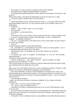 — Ştii că plec, Izz ? spuse el după ce o porniră la drum. Plec în Brazilia.
— Şi doamna Clare se împacă cu gîndul călătoriei ? întrebă ea.
— Ea nu pleacă deocamdată, pînă peste vreun an. Mă duc în recunoaştere, să văd cum e viaţa
pe-acolo.
Merseră spre răsărit, vreme destul de îndelungată, în care Izz nu scoase nici o vorbă.
— Ce mai fac ceilalţi ? întrebă Angel. Ce mai face Retty ?
352
— Ultima oară cînd am văzut-o o ducea cam prost cu nervii... şi era aşa de slabă şi de scofîl-
cită de parcă dăduse oftica în ea. N-o să se mai uite nimeni la ea, niciodată ! spuse Izz cu
ghidul aiurea.
— Şi Marian ?
— Marian... trage la măsea, spuse ea mai în şoaptă.
— Nu mai spune !
— Da. Lăptaru' s-a descotorosit de ea.
— Şi tu ?
— Eu nu beau şi nici nu m-am ofticat, dar nici nu pot spune că mi-e a cînta cu noaptea-n cap.
— Cum asta ? Ţi-aduci aminte ce frumos cîntai dimineaţa, la muls, „Grădinile lui
Cupidon" şi „Nădragii Croitorului" ?
— Da, aşa e. La început cînd aţi venit cîntam mereu. Dar pe urmă, după ce aţi stat un timp la
noi, toate s-au schimbat !
— Şi de ce ?
în chip de răspuns îl fulgeră cu ochii negri strălucitori.
— Izz... cită slăbiciune... şi încă pentru un om ca mine ! spuse el şi căzu pe gînduri... Şi ce s-
ar fi întîmplat dacă-ti ceream fie să-mi fi nevastă ?
— Dacă mi-ati fi cerut, v-aş fi răspuns „da" şi aţi fi luat o femeie care vă iubeşte.
— Adevărat ?
— Pe fericirea mea, şopti ea cu patimă. Ah, dumnezeule, nu v-aţi dat oare niciodată
seama pînă acum ?
Ajunseră la un drum lăturalnic care ducea spre un sat.
— Trebuie să mă dau jos,... uite, acolo-i casa mea... spuse Izz deodată, căci după
mărturisire nu mai scosese nici o vorbă.
Clare încetini mersul. Era furios pe soarta lui şi plin de amărăciune din pricina legilor sociale
care-l împinseseră într-un impas din care nu mai
353
putea ieşi pe nici o cale legală. Şi atunci de ce să nu se răzbune pe societate, croindu-şi o viaţă
liberă în loc să sărute cu umilinţă biciul pedagogic al convenienţelor ?
— Plec singur în Brazilia, Izz spuse el. M-am despărţit de nevastă-mea din cauza unor
chestiuni personale şi nu din pricina drumului, cum ti-am spus adineauri. S-ar putea să nu mai
trăim niciodată împreună. Şi s-ar putea să n-ajung niciodată să te iubesc... dar vrei să mergi cu
mine în locul ei ?
— Vreţi într-adevăr să merg ?
—■ Da. Am fost destul de chinuit ca să doresc o mîngîiere. Şi tu, cel puţin, mă iubeşti
dezinteresat.
—- Bine... bine... am să viu, spuse Izz după o pauză.
— Vii... dar Izz, tu ştii ce înseamnă asta, nu ?
— înseamnă că o să trăiesc cu dumneata atîta timp cît voi sta acolo. Mă mulţumesc cu atît...
nu cer mai mult.
— Şi nu uita că acum nu trebuie să te mai în-crezi în moralitatea mea ! Dar trebuie totuşi să-ji
amintesc că ceea ce vei face tu va fi un păcat în ochii lumii civilizate, vreau să spun în ochii
civilizaţiei occidentale.
— Nu-mi pasă ! Şi nici o femeie pe lume nu se mai gîndeşte la asta cînd suferă peste poate şi
 