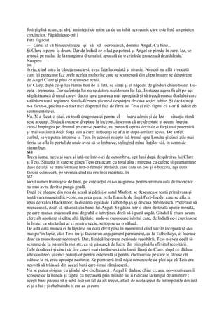 fost şi pînă acum, şi să-ţi aminteşti de mine ca de un iubit nevrednic care este însă un prieten
credincios. Făgăduieşte-mi 1
Fata făgădui.
— Cerul să vă binecuvînteze şi să vă ocrotească, domnu' Angel. Cu bine...
Şi Clare o porni la drum. Dar de îndată ce o luă pe potecă şi Angel se pierdu în zare, lzz, se
aruncă pe malul de la marginea drumului, apucată de o criză de groaznică deznădejde.'
Noaptea
356
tîrziu, cînd intra în căsuţa maica-si, avea faţa încordată şi stranie. Nimeni nu află vreodată
cum îşi petrecuse Izz orele acelea mohorîte care se scurseseră din clipa în care se despărţise
de Angel Clare şi pînă ce ajunsese acasă.
Iar Clare, după ce-şi luă rămas bun de la fată, se simţi şi el năpădit de gînduri chinuitoare. Bu-
zele-i tremurau. Dar suferinţa lui nu se datora nicidecum lui Izz. In starea aceea fu cît pe-aci
să părăsească drumul care-l ducea spre gara cea mai apropiată şi să treacă coasta dealului care
străbătea toată regiunea South-Wessex şi care-l despărţea de casa soţiei iubite. Şi dacă totuşi
n-a făcut-o, pricina n-a fost nici dispreţul faţă de firea lui Tess şi nici faptul că s-ar fi îndoit de
sentimentele ei.
Nu. N-a făcut-o căci, cu toată dragostea ei pentru el — lucru admis şi de Izz — situaţia rămă-
sese aceeaşi. Şi dacă avusese dreptate la început, însemna că are dreptate şi acum. Inerţia
care-l împingea pe drumul pe care-o pornise, nu putea fi oprită decît de o forţă mai puternică
şi mai susţinută decît forţa sub a cărei influenţă se afla în după-amiaza aceea. De altfel,
curînd, se va putea întoarce la Tess. în aceeaşi noapte luă trenul spre Londra şi cinci zile mai
tîrziu se afla în portul de unde avea să se îmbarce, strîngînd mîna fraţilor săi, în semn de
rămas bun.
XLI
Trecu iarna, trecu şi vara şi iată-ne într-o zi de octombrie, opt luni după despărţirea lui Clare
şi Tess. Situaţia în care se găsea Tess era acum cu totul alta : mireasa cu cufere şi geamantane
duse de alţii se transformase într-o femeie părăsită, care căra un coş şi o boccea, aşa cum
făcuse odinioară, pe vremea cînd nu era încă măritată. în
357
locul sumei frumuşele de bani, pe care soţul ei i-o asigurase pentru vremea asta de încercare
nu mai avea decît o pungă goală.
După ce plecase din nou de acasă şi părăsise satul Marlott, se descurcase toată primăvara şi
toată vara muncind ici-colo, nu prea greu, pe la fermele de lîngă Port-Bredy, care se afla la
apus de valea Blackmoor, la distantă egală de Talbot-hp.ys şi de casa părintească. Preferase să
muncească, decît să trăiască din banii lui Angel. Se găsea într-o stare de totală apatie morală,
pe care munca mecanică mai degrabă o întreţinea decît să-i pună capăt. Gîndul îi zbura acum
către alt anotimp şi către altă lăptărie, unde-şi cunoscuse iubitul care, de îndată ce-l cuprinsese
în braţe, ca să rămînă al ei pentru vecie, se topise ca o nălucă.
De astă dată munca ei la lăptărie nu dură decît pînă în momentul cînd vacile începură să dea
mai pu^in lapte, căci Tess nu-şi făcuse un angajament permanent, ca la Talbothays, ci lucrase
doar ca muncitoare sezonieră. Dar, fiindcă începuse perioada recoltării, Tess n-avea decît să
se mute de Ia păşuni la mirişte, ca să găsească de lucru din plin pînă la sfîrşitul recoltării.
Cele douăzeci şi cinci de lire care-i mai rămăseseră din banii lăsaţi de Clare, după ce dăduse
alte douăzeci şi cinci părinţilor pentru osteneală şi pentru cheltuielile pe care le făcuse cît
stătuse la ei, erau aproape neatinse. Se porniseră însă nişte nenorocite de ploi aşa că Tess era
nevoită să trăiască din aceşti bani care-i mai rămăseseră.
Nu se putea obişnui cu gîndul să-i cheltuiască : Angel îi dăduse chiar el, aşa, noi-nouţi cum îi
scosese de la bancă, şi faptul că trecuseră prin mîinile lui îi ridicase la rangul de amintire ;
aceşti bani păreau să n-aibă nici un fel de alt trecut, afară de acela creat de întîmplările din iată
ei şi a lui ; şi cheltuindu-i, era ca şi cum
 