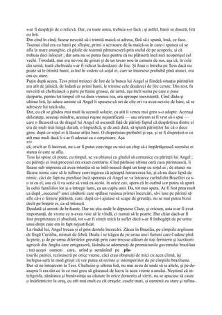 s-ar fi despărjit de o relicvă. Dar, cu toate astea, trebuia s-o facă ; şi astfel, banii se duseră, liră
cu liră.
Din cînd în cînd, fusese nevoită să-i trimită maică-si adresa, fără să-i spună, însă, ce face.
Tocmai cînd era cu banii pe sfîrşite, primi o scrisoare de la maică-sa în care-i spunea că se
afla la mare ananghie, că ploile de toamnă pătrunseseră prin stuful de pe acoperiş, şi că
trebuia deci înlocuit ; dar asta nu se putea face pentru că nu plătiseră încă nici acoperişul cel
vechi. Totodată, mai era nevoie de grinzi şi de un tavan nou în camera de sus, aşa că, în cele
din urmă, toată cheltuiala s-ar fi ridicat la douăzeci de lire. Şi Joan o întreba pe Tess dacă nu
poate să le trimită banii, avînd în vedere că soţul ei, care se întorsese probabil pînă atunci, era
om cu stare.
Puţin după aceea, Tess primi treizeci de lire de la banca lui Angel şi fiindcă situaţia părinţilor
era atît de jalnică, de îndată ce primi banii, le trimise cele douăzeci de lire cerute. Din rest, fu
nevoită să cheltuiască o parte pe haine groase, de iarnă, aşa încît suma pe care o puse
deoparte, pentru tot timpul cît va dura vremea rea, era aproape inexistentă. Cînd dădu şi
ultima liră, îşi aduse aminte că Angel îi spusese că ori de cîte ori va avea nevoie de bani, să se
adreseze lui taică-său.
Dar, cu cît se gîndea mai mult la această soluţie, cu atît îi venea mai greu s-o adopte. Aceeaşi
delicateţe, aceeaşi mîndrie, aceeaşi ruşine nejustificată — sau oricum ai fi vrut să-i spui —
care o făcuseră ca de dragul lui Angel să ascundă faţă de părinţi faptul că despărţirea dintre ei
era de mult mai lungă durată, o împiedică, şi de astă dată, să spună părinţilor lui că o duce
greu, după ce soţul ei îi lăsase atîţia bani. O dispreţuiau probabil şi aşa, şi ar fi dispreţuit-o cu
atît mai mult dacă li s-ar fi adresat ca o cerşetoare. Aşa
S59
că, oricît ar fi încercat, nu s-ar fi putut convinge cu nici un chip să-i împărtăşească socrului ei
starea în care se afla.
Tess îşi spuse că poate, cu timpul, se va obişnui cu gîndul să comunice cu părinţii lui Angel ;
cu părinţii ei însă procesul era exact contrariu. Cînd părăsise ultima oară casa părintească, îi
lăsase sub impresia că avea intenţia să se întîl-nească după un timp cu soţul ei ; de atunci nu
făcuse nimic care să le tulbure convingerea că aşteaptă întoarcerea lui, şi că nu duce lipsă de
nimic, căci de fapt nu pierduse încă speranţa că Angel se va întoarce curînd din Braziliei ca s-
o ia cu el, sau că îi va scrie să vină ea acolo. în orice caz, spera că în curînd vor putea să apară
în ochii familiilor lor şi a întregii lumi, ca un cuplu unit. Da, tot mai spera. Ar fi fost prea mult
ca după „succesul" unei căsătorii care spălase ruşinea primei încercări, să-i lase pe părinţi să
afle că-i o femeie părăsită, care, după ce-i ajutase să scape de greutăţi, nu se mai putea bizui
decît pe braţele ei, ca să trăiască.
Deodată-şi aminti de briliante. Dar nu ştia unde le depusese Clare, şi oricum, asta n-ar fi avut
importanţă, de vreme ce n-avea voie să le vîndă, ci numai să le poarte. Dar chiar dacă-ar fi
fost proprietatea ei absolută, tot s-ar fi simţit mică la suflet dacă s-ar fi îmbogăţit de pe urma
unui drept care era în fapt nejustificat.
La rîndul lui, Angel trecea şi el prin destule încercări. Zăcea în Brazilia, pe cîmpiile argiloase
de lîngă Curitiba, mistuit de febră. Boala i se trăgea de pe urma unei furtuni care-l udase pînă
la piele, şi de pe urma diferitelor greutăţi prin care trecuse alături de toţi fermierii şi lucrătorii
agricoli din Anglia care emigraseră, lăsîndu-se ademeniţi de promisiunile guvernului brazilian
; toţi aceşti oameni care, arînd şi semănînd pe pla-
tourile patriei, rezistaseră pe orice vreme, căci erau obişnuiţi de mici cu acea climă, îşi
închipui-seră în mod greşit că vor putea să reziste şi intemperiilor de pe cîmpiile braziliene.
Dar să ne întoarcem la Tess. Cheltuise şi ultima liră, nu mai avea de unde să ia altele, şi pe de-
asupra îi era din ce în ce mai greu să găsească de lucru la acea vreme a anului. Neştiind că in-
teligenfa, sănătatea şi bunăvoinţa au căutare în orice domeniu al vierii, nu se apucase să caute
o îndeletnicire la oraş, cu atît mai mult cu cît oraşele, casele mari, şi oamenii cu stare şi rafina-
 