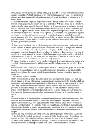 ment, sau cu alte obiceiuri decît cele de la tară, o speriau. De la această lume aleasă i se trăgea
„neagra suferinţă". Poate că societatea nu era chiar atît de rea cum o vedea Tess, după scurta
ei experienţă. Dar nu avea nici o dovadă că ar putea fi altfel, şi instinctul o îndemna să se fe-
rească de ea.
La micile lăptarii care se găseau înspre apus, dincolo de Port-Bredy, unde lucrase toată pri-
măvara şi vara ca zilieră, nu mai era nevoie de ajutorul ei. Ar fi găsit poate loc la Talbothays,
dacă nu de,alta, măcar de milă. Dar oricît de bine i-ar fi mers acolo, nu se mai putea întoarce
sub nici un motiv. N-ar fi putut suporta situaţia de decădere în care se găsea, cu atît mai mult
cu cît asta ar fi putut arunca o lumină defavorabilă asupra sofului pe care-l adora. I-ar fi fost
cu neputinţă să îndure mila lor şi să-i vadă şoptindu-şi la ureche tot soiul de lucruri în legătură
cu situaţia ei neobişnuită. La urma urmei, ar fi putut să se împace cu gîndul că oamenii îi
cunosc povestea, atîta timp cît aceasta ar fi rămas izolată în mintea fiecăruia. Dar schimbul de
păreri în ceea ce o privea, o făcea să sufere. De fapt nici nu-şi dădea seama de această
diferenţă, ştia doar că aşa simte.
361
Se ducea acum Ia o fermă care se afla într-o regiune deluroasă din centrul comitatului, unde
fusese chemată de Marian printr-o scrisoare care rătăcise mult pînă să ajungă la ea. Marian
auzise cumva, probabil prin Izz Huett, că Tess se despărţise de bărbatul ei ; fata asta
cumsecade, care, însă, începuse să tragă la măsea, îşi închipui că Tess n-o ducea prea bine şi
se grăbi să o anunţe că după ce plecase de la Talbotnays se angajase la această fermă şi că ar
fi fost bucuroasă să vină şi Tess acolo, dacă era adevărat că se apucase iar de lucru, ca pe
vremuri, mai ales că la fermă mai era nevoie de braţe de muncă.
Pe măsură ce zilele se scurtau, Tess îşi pierdea orice urmă de speranţă că Angel o va mai ierta
vreodată ; şi asemenea animalelor sălbatice care au obiceiul să se mute din loc în loc, Tess
simţea
0 pornire oarbă care o împingea să plece departe, pentru a se detaşa astfel, puţin cîte puţin, de
trecutul ei zbuciumat ; acest lucru îi anula identitatea, şi o făcea să nu se mai gîndească la
cazurile neprevăzute în care ar putea fi important pentru fericirea ei, dacă nu şi pentru a
altora, să
1 se cunoască locui de restrişte.
Dintre toate dificultăţile cărora Tess, în situaţia ei de femeie singură, trebuia să le facă faţă,
atenţia pe care o atrăgea înfăţişarea ei nu era dintre cele mai neglijabile. Pe lîngă faptul că era
atrăgătoare, mai avea şi o anumită distincţie în felul de a se purta, pe care o luase de la Clare.
Atîta timp cît umblase în hainele cumpărate cînd se măritase, nici unul dintre cei care-o
priviseră în treacăt cu interes, n-o supărase ; dar cînd fu silită să îmbrace halatul pe care-l
purtau femeile Ia cîmp, i se îniîmplă destul de des să i se spună mojicii. Cu toate astea, pînă
într-o anumită după amiază de noiembrie nu se petrecu nimic care ar fi putut într-adevăr s-o
sperie.
362
In loc să se ducă la ferma aceea din regiunea deluroasă către care se îndrepta acum, ar fi fost
mult mai bucuroasă să se fi stabilit la vest de rîul Brit ; în primul rînd pentru că era mai
aproape de casa socrilor, şi apoi ideea că ar putea rătăci prin acel ţinut, fără s-o recunoască
nimeni, şi gîndul că într-o zi s-ar putea hotărî să se ducă la casa parohială, îi făceau plăcere.
Dar, fiindcă se hotărîse să încerce să muncească un pămînt mai deluros şi mai uscat, se grăbi
s-o ia înapoi spre răsărit, mergînd pe jos, spre satul Chalk-Newton unde voia să petreacă
noaptea.
Drumul era lung şi monoton, iar zilele scurte, aşa că amurgul se ivi pe nesimţite. Ajunse în
vîr-ful dealului, în josul căruia drumul şerpuia, apă-rînd şi dispărînd, cînd_ deodată auzi paşi
în spate şi cîteva clipe mai tîrziu un bărbat o ajunse din urmă. Cînd fu lîngă ea îi spuse :
— Bună seara, păpuşico. Răspunse cu politeţe. Cu toate că se întunecase aproape de tot, era
încă destulă lumină ca să i se poată vedea faţa. Omul se întoarse şi se uită fix la ea :
 