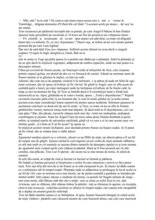 — Măi, măi ! Ia te uită ! Nu cumva eşti muie-ruşca aceea care a stat o vreme la
Trantridge... drăguţa domnului d'Urberville cel tînăr ? Locuiam acolo pe atunci... da' acu' m-
am mutat.
Tess recunoscu pe ţărănoiul necioplit dar cu parale, pe care Angel îl bătuse la han fiindcă
spusese nişte grosolănii pe socoteala ei. O trecu un fior de groază şi nu-i răspunse nimic.
— Fii cinstită şi recunoaşte că ce-am spus atunci era adevărat, cu toate că drăguţul
dumi-tale s-a înfuriat. Ei, ce zici, hojomanco ? Dacă-i aşa, ar trebui să-mi ceri iertare pentru
pumnul ăla pe care l-am înghiţit.
Dar nici de astă dată Tess nu-i răspunse. Sufletul acesta chinuit nu avea decît o singură
scăpare. O rupse la fugă, alergînd ca vîntul, fără să se
363
uite în urma ei. Fugi aşa pînă ajunse la o poartă care dădea pe o plantaţie. Intră în plantaţie şi
nu se opri decît în mijlocul vegetaţiei, adăpostită de umbra copacilor, unde nu mai putea s-o
descopere nimeni.
Călca pe covorul de frunze uscate, iar frunzişul verde al tufişurilor de ilice, care creşteau
printre copacii golaşi, era destul de des ca s-o ferească de curent. Adună un morman mare de
frunze moarte şi se ghemui la mijloc, ca într-un cuib.
Adormi, dar cum era şi de aşteptat, somnul îi fu neliniştit ; i se părea că aude tot felul de zgo-
mote curioase, dar îşi spuse că trebuie să fie vîn-tul. Se gîndi la Angel, care se afla acum de
cealaltă parte a lumii, pe nişte meleaguri unde îşi închipuia că trebuie să fie foarte cald, în
timp ce aici ea tremura de frig. Şi Tess se întrebă dacă-o fi existînd pe lume o fiinţă mai
nenorocită ca ea. Apoi, gîndindu-se la viata-i irosită, spuse : „Totul e deşertăciune !" Repetă
cuvintele mecanic pînă cînd, la un moment dat, îi veni în minte gîndul că, la urma urmei,
acestea erau nişte consideraţii foarte nepotrivite pentru epoca modernă. Solomon ajunsese la
asemenea concluzii cu două mii de ani în urmă : şi Tess, cu toate că nu se afla în fruntea
gînditorilor vremii, mersese totuşi mult mai departe. Şi dacă totul ar fi deşertăciune, cui i-ar
mai păsa ? Dar, din păcate, lucrurile stăteau mult mai rău ; totul era nedreptate, pedeapsă,
constrîngere şi moarte. Soţia lui Angel Clare îşi trecu mîna peste fruntea bombată şi peste
orbite, şi simţind oasele de sub pielea catifelată, gîndi că va veni o zi în care aceste oase vor
rămîne goale. „Ce bine-ar fi să fie acum" îşi spuse ea.
In mijlocul acestor stranii închipuiri, auzi deodată printre frunze un foşnet ciudat. Ar fi putut
să fie vîntul, dar se simţea doar o slabă adiere.
364
Zgomotul semăna uneori cu o zvîcnire, alteori ca un fîlfîit de aripi, iar alteori părea a fi un fel
de suspin sau de gîlgîit. Ajunse curînd la convingerea că era vorba de nişte animale sălbatice,
cu atît mai mult cu cit sunetele se auzeau dintre ramurile de deasupra capului ei şi erau urmate
de zgomotul unor corpuri grele care cădeau la pămînt. Dacă ar fi fost ascunsă aici în alte
condiţii, mai plăcute, Tess s-ar fi speriat ; dar acum nu se mai temea de nimic, în afară de
oameni.
In cele din urmă, se crăpă de ziuă şi încetul cu încetul se lumină şi pădurea.
De îndată ce lumina prozaică şi liniştitoare a orelor în care omenirea e activă se făcu puter-
nică, Tess ieşi tîrîş din movila ei de frunze şi se uită curajoasă în jur. Şi atunci îşi dădu seama
ce o neliniştise atît în timpul nopţii. Plantaţia unde se adăpostise se prelungea în locul acela cu
un fel de vîrf, care se termina ceva mai încolo, iar de partea cealaltă a gardului se întindea pă-
mîntul arabil. Sub copaci zăceau o mulţime de fazani, cu penele lor bogate mînjite de sînge ;
unii erau morţi, alţii băteau slab din cîte o aripă ; unii se uitau cu ochii ficşi la cer, alţii
zvîcneau, unii se zbăteau, alţii stăteau întinşi la pămînt ; toţi se chinuiau în agonie, cu excepţia
cîtorva mai norocoşi ; suferinţa acestora se sfîrşise în timpul nopţii, căci natura este incapabilă
de a depăşi un anumit grad de suferinţă.
Tess îşi dădu imediat seama ce se întîmplase. în ajun, fazanii fuseseră alungaţi în colţul acela
de nişte vînători ; păsările care căzuseră moarte de cum fuseseră atinse, sau cele care muriseră
 