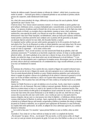 înainte de căderea nopţii, fuseseră căutate şi ridicate de vînători ; altele însă, şi acestea erau
multe la număr — fuseseră greu rănite şi scăpaseră pitindu-se sau urcîndu-se printre crăcile
groase ale copacilor, unde rămăseseră toată noap-
365
iea, cînd, din cauza pierderii de sînge, slăbiseră şi căzuseră una cîte una la pămînt, făcînd
zgomotul pe care-l auzise Tess.
Cînd era mică, Tess văzuse uneori asemenea oameni ; îi văzuse uitîndu-se peste garduri sau
prin tufişuri, îmbrăcaţi curios, cu puşca îndreptată spre o anumită ţintă, cu privirea însetată de
sînge. 1 se spusese că păreau aspri şi brutali dar că nu erau aşa tot anul, şi că de fapt erau nişte
oameni foarte civilizaţi, cu excepţia cîtorva săp-tămîni, toamna şi iarna, cînd, asemenea
malaiezilor, erau apucaţi de amok, şi-şi făceau un scop din a distruge viaţa ; de data aceasta
distruseseră viaţa unor fiinţe înaripate, nevătămătoare, aduse pe lume prin mijloace artificiale,
numai pentru a satisface pornirile unor cetăţeni care se purtau atît de grosolan şi de puţin
cavalereşte faţă de semenii lor mai slabi, din fecunda familie a naturii.
Cu impulsul acelor suflete care pot suferi pentru aproapele lor la fel ca pentru ele însele, pri-
mul gînd al lui Tess fu să sfîrşească cu mîna ei chinul păsărilor care mai trăiau încă. De aceea
ie suci la toate gîtul, lăsîndu-le să zacă acolo pînă cînd vor veni paznicii vînătoreşti — care
aveau să vină cu siguranţă — să le caute a doua oară.
„Bietele păsărele ! Auzi, să mă socotesc cea mai nenorocită fiinţă de pe pămînt, cînd văd
asemenea nenorocire !'* exclamă ca cu lacrimile curgîn-du-i şiroaie, în timp ce ucidea păsările
plină de iubire. „Şi cînd te gîndeşti că nu simt nici o durere în trup, că nu sînt nici sfîşiată în
bucăţi, nici plină de sînge, şi am două mîini care să mă hrănească şi să mă îmbrace !" îi era
ruşine de ea, de descurajarea care o cuprinsese în noaptea aceea, descurajare care nu se bazase
pe nimic altceva decît pe sentimentul de a fi condamnată de o lege socială arbitrară, şi care nu
avea nici un fundament în natură.
366
XLII
Se luminase de-a binelea şi Tess o porni din nou, ieşind cu băgare de seamă în drumul mare.
Dar nu era nevoie de nici o băgare de seamă, căci prin apropiere nu se vedea ţipenie de om.
Tess îşi urmă drumul plină de hotărîre şi curaj, fiindcă amintirea păsărilor care suferiseră în
tăcere o noapte de agonie o făcuse să se gîndească cît de relativă e durerea în general şi cît de
uşor i-ar fi fost să îndure suferinţa ei, dacă s-ar fi putut ridica deasupra opiniei publice,
dispreţuind-o. Dar nu putea face asta atît timp cît Clare credea şi el acelaşi lucru ca şi ceilalţi
despre ea.
Ajunse la Chalk-Newton şi se opri să mănînce ceva la un han. Acolo, nişte tineri o necăjiră,
spu-nîndu-i cît e de frumoasă. Dar asta îi dădu şi oarecari speranţe, făcînd-o să se gîndească
dacă nu se putea totuşi ca într-o zi, soţul ei să-i spună şi el din nou, asemenea lucruri. Dar
tocmai de aceea trebuia să aibă grijă şi să îndepărteze aceşti curtezani de ocazie. Se hotărî deci
să nu mai rişte nimic din cauza frumuseţii ei şi de îndată ce ieşi din sat, intră într-un crîng şi
scoase din coş una din cele mai vechi rochii ; era o rochie pe care n-o mai purta decît la
munca cîmpului, dar pe care n-o mai pusese nici chiar la lăptărie ; o îmbrăcase ultima oară pe
vremea cînd lucrase la Marlott, în mirişte. Apoi, cuprinsă de o idee fericită, scoase din boccea
o batistă şi-şi înfăşură faţa pe sub bonetă, acoperindu-şi bărbia şi jumătate din obraji şi tîmple,
de parcă ar fi durut-o măselele, iar cu ajutorul unei oglinjoare de buzunar şi a unei forfecuţe,
îşi ciopîrţi fără milă sprîncenele. Şi astfel, la adăpost de orice admiraţie agresivă, îşi continuă
drumul ei chinuitor.
— Ia te uită la fata asta ! Ce momîie ! spuse primul bărbat cu care se întîlni, către un altul.
367
Auzindu-l, Tess simţi că i se face milă de ea însăşi iar ochii i se umplură de lacrimi.
„Nu-mi pasă ! îşi spuse. Ah nu... nu-mi pasă ! De acu-ncolo, o să fiu mereu urîtă, că Angel
nu-i aici şi n-am pe nimeni să-mi poarte de grijă. Cel care mi-a fost bărbat s-a dus şi n-o să mă
 