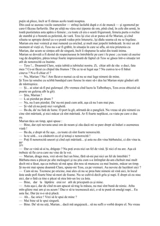 puţin să plece, încît ar fi rămas acolo toată noaptea.
Din casă se auzeau vocile oamenilor — strînşi laolaltă după o zi de muncă — şi zgomotul pe
care-l făceau farfuriile. Dar pe uliţă nu văzu nici ţipenie de om, pînă cînd, în cele din urmă, în
toată pustietatea asta apăru o femeie ; cu toate că era o seară friguroasă, femeia purta o rochie
de stambă şi o bonetă cu pelerină, de vară. Tess îşi zise că ar putea să fie Marian, şi cînd
silueta se apropie destul ca s-o poată vedea prin întuneric, îşi dădu seama că nu se înşelase.
Marian era mai voinică şi mai rumenă ca oricînd, şi mult mai jerpelit îmbrăcată. în nici un alt
moment al vieţii ei, Tess nu s-ar fi grăbit, în situaţia în care se afla, să reia prietenia cu
Marian, dar acum se simţea atît de singură, încît îi răspunse la salut din toată inima.
Marian se dovedi a fi destul de respectuoasa în întrebările pe care i le puse ; cu toate că auzise
vag de despărţire, părea totuşi foarte impresionată de faptul că Tess se găsea într-o situaţie tot
atît de nenorocită ca înainte.
— Tess !... Doamnă Clare, soţia iubită a iubitului nostru. Zi, chiar atît de rău o duci, fata
mea ? Ce-ai făcut cu chipul tău frumos ? De ce te-ai legat aşa ? Nu cumva te-o fi bătut
cineva ? N-o fi chiar el ?
— Nu, Marian ! Nu ! Am făcut-o numai ca să nu se mai lege nimeni de mine.
Şi Tess îşi smulse cu scîrbă bandajul care fusese în stare să-i dea lui Marian nişte gînduri atît
de năstruşnice.
— Şi... ai uitat să-fi pui guleraşul. (Pe vremea cînd lucra la Talbothays, Tess avea obiceiul să
poarte un guleraş alb la gît).
— Ştiu, Marian !
— L-ai pierdut pe drum ?
— Nu, nu I-am pierdut. Da' nu-mi pasă cum arăt, aşa că nu l-am mai pus.
— Şi văd că nu porţi nici verighetă.
— Ba da, da' nu fată de lume. O port la gît, atîrnată de o panglică. Nu vreau să ştie nimeni cu
cine sînt măritată, şi nici măcar că sînt măritată. Ar fi foarte neplăcut, cu viata pe care o duc
eu.
Marian tăcu un timp, apoi spuse :
— Bine, dar eşti nevasta unui om de neam şi zău dacă mi se pare drept să înduri o asemenea
viată !
— Ba da, e drept să fie aşa... cu toate că sînt foarte nenorocită.
— Ia te uită... s-a căsătorit cu el şi totuşi e nenorocită !
— Poţi fi nenorocită uneori şi cînd eşti măritată... şi asta nu din vina bărbatului, ci din vina ta.
85*
371
— Dar ce vină să ai tu, drăguţo ? Nu poţi avea nici un fel de vină. Şi nici el nu are. Aşa că
trebuie să fie ceva care nu vine de la voi.
— Marian, draga mea, vrei să-mi faci un bine, fără să-mi pui nici un fel de întrebări ?
Bărbatu-meu a plecat pe alte meleaguri şi nu ştiu cum s-a întîmplat de-am cheltuit mai mult
decît mi-a lăsat, aşa ca trebuie să mă apuc din nou să muncesc ca mai înainte, măcar un timp.
Şi nu-mi mai spune doamnă Clare, spune-mi Tess, ca pe vremuri. Au nevoie de lucrători aici ?
— Cum să nu. Tocmesc pe oricine, mai ales că nu se prea bate nimeni să vină aici, în locul
ăsta unde pofi foarte bine să mori de foame. Nu se cultivă decît grîu şi napi. E drept că eu stau
aici, dar o fată ca tine e păcat să stea într-un loc ca ăsta.
— Bine, dar la lăptărie erai tot atît de pricepută ca şi mine.
— Asta aşa-i, dar de cînd m-am apucat să trag la măsea, nu mai sînt bună de nimic. Atîta
mîn-gîiere mai am şi eu acum ! Dac-o să te tocmească aici, o să te pună să smulgi napi... Eu
asta fac. Dar ţie n-o să-ţi placă.
— Ah... fac orice ! Vrei să le spui de mine ?
— Mai bine să le spui singură.
— Bine. Da' să nu uiţi, Marian... dacă mă angajează... să nu sufli o vorbă despre el. Nu vreau
 