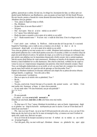 galben, ajunseră pe o culme. Şi mai sus, în stînga lor, înconjurat de rîpe, se ridica spre cer
dealul numit Bulbarrow sau Bealbarrow, care era poate cel mai înalt vîrf din South Wessex.
De aici încolo, pentru o bucată de vreme drumul devenea bunicel. Se urcară deci în căruţă, şi
Abraham căzu pe gînduri.
— Tess, spuse el după un timp cu sfială.
— Da, Abraham.
— Iţi pare bine că ne-am făcut nobili ?
— Nu prea.
— Dar nu-ti pare bine că ai să te măriţi cu un nobil ?
— Ce ? spuse Tess ridicînd capul.
— Ruda aia mare a noastră o să te ajute să te măriţi cu un nobil.
— Eu ? Ruda noastră mare ? N-avem nici o rudă de felul ăsta. Cine ti-a băgat asta în
cap ?
33
— I-arri aitzit cum vorbeau la Rolliver, cînd m-am dus să-l iau pe tata. E o cucoană
bogată Ia Trantridge, care e rudă cu noi, şi mama a zis că dacă te duci o să te
recunoască drept rudă şi o să te ajute să te măriţi cu un nobil.
Tess căzu pe gînduri şi nu mai scoase nici o vorbă. Abraham însă continua să vorbească, mai
mult pentru plăcerea de a vorbi decît pentru aceea de a fi ascultat, şi fără a se sinchisi cîtuşi de
pujin de aerul absent al soră-si. Se sprijini de stupi, şi cu ochii la cer începu să vorbească des-
pre stelele care pîlpîiau reci în imensitatea întunecată a boltii cereşti, într-o senină nepăsare
fată de aceste două fărîme de viată omenească. Abraham se întreba cît de departe erau aceste
hrmini şi dacă îndărătul lor se afla dumnezeu. Din cînd în cînd însă, vorbăria lui de copil re-
venea la ceea ce-i impresionase imaginaţia mai puternic chiar decît minunile creaţiei. Dacă
Tess s-ar îmbogăţi căsătorindu-se cu un nobil, ar aA~ea oare bani să-i cumpere lui o lunetă
aşa de mare îneît stelele să-i pară tot atît de aproape ca Net-tlecombe Tout1 ?
Faptul că Abraham readusese în discuţie subiectul care după cîte se părea devenise obsesia
întregii familii, o supără pe Tess din cale-a fără.
— Lasă asta acum ! exclamă ea.
— Dar n-ai spus tu că stelele sînt ca pămîntnl, Tess ?
— Ba da.
— Toate ?
— Nu ştiu, cred că da. Uneori îmi par a fi ca merele din pomul nostru cel bătrîn. Cele
mai multe sînt frumoase şi bune, şi doar cîteva putrede.
— Şi noi unde stăm ? Pe una frumoasă, sau pe una putredă ?
Masiv din Wesseţ.
34
io          *   *

— Pe una putredă.                 _               ■
__ Ce păcat ca n-am avut şi noi norocul să
nimerim pe una bună, mai ales că din cele bune erau mai multe.
— Da.
— Şi chiar aşa o fi, Tess ? spuse Abraham în-torcîndu-se spre ea foarte impresionat, după
ce se gîndise un timp la lucrurile neobişnuite pe care le auzise. Cum ar fi fost dacă am fi
nimerit pe una bună ?
— Păi, tata n-ar mai fi tuşit, nu şi-ar mai fi tîrît picioarele de colo-colo, şi nu s-ar mai fi îm-
bătat aşa de râu încît să nu mai fie în stare să meargă la tîrg ; şi mama n-ar mai fi trebuit să
spele rufe, toată ziua, fără nici un spor.
— Şi tu ai fi fost de la început cucoană şi n-ar mai fi trebuit să te măriţi cu un nobil
ca să ajungi bogată...
— Taci din gură, Aby, nu mai vorbi aşa!. Abraham rămase cu gîndurile lui, apoi ajipi.
 