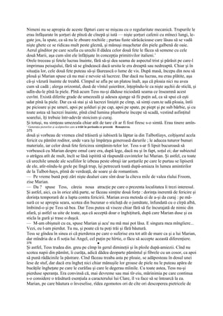 Nimeni nu se apropia de aceste făpturi care se mişcau cu o regularitate mecanică. Trupurile le
erau înfăşurate în şorţuri de pînză de cînepă şi iută — nişte şorţuri cafenii cu mîneci lungi, le-
gate jos, la spate, ca să nu le zboare rochiile ; purtau fuste sărăcăcioase care lăsau să se vadă
nişte ghete ce se ridicau mult peste gleznă, şi mănuşi muşchetar din piele galbenă de oaie.
Aerul gînditor pe care scufia cu urechi îl dădea celor două fete le făcea să semene cu cele
două Marii, aşa cum sînt ele înfăţişate în concepţia primitivilor italieni.1
Orele treceau şi fetele lucrau înainte, fără să-şi dea seama de aspectul trist şi părăsit pe care-l
imprimau peisajului, fără să se gîndească dacă ursita le era dreaptă sau nedreaptă. Chiar şi în
situaţia lor, cele două fete puteau să-şi făurească o lume de vis. După masă, începu din nou să
plouă şi Marian spuse că nu mai e nevoie să lucreze. Dar dacă nu lucrau, nu erau plătite, aşa
că-şi văzură înainte de treabă. Cîmpul se afla pe un platou înalt, aşa că ploaia nici nu avea
cum să cadă ; alerga orizontal, dusă de vîntul şuierător, înţepîndu-le ca nişte aşchii de sticlă, şi
udîn-du-le pînă la piele. Pînă acum Tess nu-şi dăduse niciodată seama ce înseamnă acest
cuvînt. Există diferite grade de umezeală şi adesea ajunge să fii puţin ud, ca să spui că eşti
udat pînă la piele. Dar ca să stai şi să lucrezi liniştit pe cîmp, să simţi cum.te udă ploaia, întîi
pe picioare şi pe umeri, apoi pe şolduri şi pe cap, apoi pe spate, pe piept şi pe sub bărbie, şi cu
toate astea să lucrezi înainte, pînă cînd lumina plumburie începe să scadă, vestind asfinţitul
soarelui, îţi trebuie într-adevăr stoicism şi curaj.
Şi totuşi, nu simţeau umezeala chiar atît de tare cît ar fi fost firesc s-o simtă. Erau tinere amîn-
1
    Generaţia pictorilor şi sculptorilor care a trăit în perioada ce precede Renaşterea.
375
două şi vorbeau de vremea cînd trăiseră şi iubiseră la lăptar ia din Talbotliays, colţişorul acela
fericit cu pămînt roditor, unde vara îşi împărţea generoasă darurile ; le aducea tuturor bunuri
materiale, iar celor două fete fericirea simţămin-telor lor. Tess s-ar fi lipsit bucuroasă să
vorbească cu Marian despre omul care era, după lege, dacă nu şi în fapt, soţul ei; dar subiectul
o atrăgea atît de mult, încît se lăsă ispitită să răspundă cuvintelor lui Marian. Şi astfel, cu toate
că urechile umede ale scufiilor le izbeau peste obraji iar şorţurile pe care le purtau se lipiseră
de ele, atîr-nîndu-le grele pe lîngă trup, îşi petrecură toată după-amiaza în lumea amintirilor
de la Talbot-hays, plină de verdeaţă, de soare şi de romantism.
— Pe vreme bună poţi zări nişte dealuri care sînt doar la cîteva mile de valea rîului Froom,
zise Marian.
— Da ? spuse Tess, căreia noua atracţie pe care o prezenta localitatea îi trezi interesul.
Şi astfel, aici, ca în orice altă parte, se făceau simţite două forţe : dorinţa inerentă de fericire şi
dorinţa temporară de a lupta contra fericirii. Marian avea metoda ei de a-şi da curaj : pe mă-
sură ce se apropia seara, scotea din buzunar o sticluţă de o jumătate, înfundată cu o cîrpă albă,
îmbiind-o şi pe Tess să bea. Dar Tess putea să viseze chiar fără să fie încurajată de nimic din
afară, şi astfel sa uite de toate, aşa că acceptă doar o înghiţitură, după care Marian duse şi ea
sticla la gură şi trase o duşcă.
— M-am obişnuit cu ea, spuse Marian şi acu' nu mă mai pot lăsa. E singura mea mîngîiere...
Vezi, eu l-am pierdut. Tu nu, şi poate că tu poţi trăi şi fără băutură.
Tess se gîndea în sinea ei că pierderea pe care o suferise era tot atît de mare ca şi a lui Marian,
dar mîndria de a fi soţia lui Angel, cel puţin pe hîrtie, o făcu să accepte această diferenţiere.
376                                                         ■
Şi astfel, Tess trudea din. greu pe cîmp în gerul dimineţii şi în ploile după-amiezii. Cînd nu
scotea napii din pămînt, îi curăţa, adică dădea deoparte pămîntul şi fibrele cu un cosor, ca apoi
să pună rădăcinile la păstrare. Cînd făceau treaba asta pe ploaie, se adăposteau în dosul unei
lese de stuf, dar dacă era îngheţ nici chiar mănuşile lor groase de piele nu le puteau apăra de
bucăţile îngheţate pe care le curăfau şi care le degerau mîinile. Cu toate astea, Tess nu-şi
pierduse speranţa. Era convinsă că, mai devreme sau mai tîr-ziu, mărinimia pe care continua
s-o considere o trăsătură esenţiala a caracterului lui Clare, îl va face să se întoarcă la ea.
Marian, pe care băutura o înveselise, rîdea zgomotos ori de cîte ori descoperea pietricele de
 