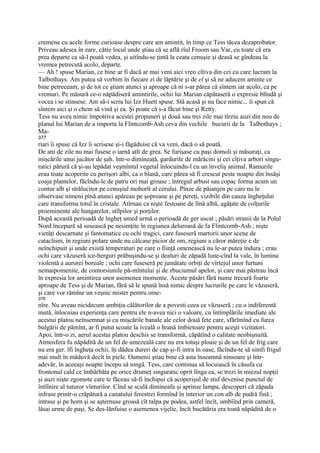 cremene cu acele forme curioase despre care am amintit, în timp ce Tess tăcea dezaprobator.
Priveau adesea în zare, către locul unde ştiau că se află rîul Froom sau Var, cu toate că era
prea departe ca să-l poată vedea, şi uitîndu-se ţintă la ceata cenuşie şi deasă se gîndeau la
vremea petrecută acolo, departe.
— Ah ! spuse Marian, ce bine ar fi dacă ar mai veni aici vreo cîtiva din cei cu care lucram la
Talbothays. Am putea să vorbim în fiecare zi de lăptărie şi de el şi să ne aducem aminte ce
bine petreceam, şi de tot ce ştiam atunci şi aproape că ni s-ar părea că sîntem iar acolo, ca pe
vremuri. Pe măsură ce-o năpădiseră amintirile, ochii lui Marian căpătaseră o expresie blîndă şi
vocea i se stinsese. Am să-i scriu lui Izz Huett spuse. Stă acasă şi nu face nimic... îi spun că
sîntem aici şi o chem să vină şi ea. Şi poate că s-a făcut bine şi Retty.
Tess nu avea nimic împotriva acestei propuneri şi două sau trei zile mai tîrziu auzi din nou de
planul lui Marian de a importa la Flintcomb-Ash ceva din vechile bucurii de la Talbothays ;
Ma-
377
riari îi spuse că Izz îi scrisese şi-i făgăduise că va veni, dacă o să poată.
De ani de zile nu mai fusese o iarnă atît de grea. Se furişase cu paşi domoli şi măsuraţi, ca
mişcările unui jucător de şah. într-o dimineaţă, gardurile de mărăcini şi cei cîţiva arbori singu-
ratici părură că şi-au lepădat veşmîntul vegetal înlocuindu-l cu un înveliş animal. Ramurile
erau toate acoperite cu perişori albi, ca o blană, care părea să fi crescut peste noapte din însăşi
coaja plantelor, făcîndu-le de patru ori mai groase ; întregul arbust sau copac forma acum un
contur alb şi strălucitor pe cenuşiul mohorît al cerului. Pînze de păianjen pe care nu le
observase nimeni pînă atunci apăreau pe şoproane şi pe pereţi, vizibile din cauza îngheţului
care transforma totul în cristale. Atîrnau ca nişte festoane de lînă albă, agăţate de colţurile
proeminente ale hangarelor, stîlpilor şi porţilor.
După această perioadă de îngheţ umed urmă o perioadă de ger uscat ; păsări stranii de la Polul
Nord începură să sosească pe nesimţite în regiunea deluroasă de Ia Flintcomb-Ash ; nişte
vietăţi descarnate şi fantomatice cu ochi tragici, care fuseseră martorii unor scene de
cataclism, în regiuni polare unde nu călcase picior de om, regiuni a căror măreţie e de
neînchipuit şi unde există temperaturi pe care o fiinţă omenească nu le-ar putea îndura ; erau
ochi care văzuseră ice-berguri prăbuşindu-se şi dealuri de zăpadă lune-cînd la vale, în lumina
violentă a aurorei boreale ; ochi care fuseseră pe jumătate orbiţi de vîrtejul unor furtuni
nemaipomenite, de contorsiunile pă-mîntuîui şi de zbuciumul apelor, şi care mai păstrau încă
în expresia lor amintirea unor asemenea momente. Aceste păsări fără nume trecură foarte
aproape de Tess şi de Marian, fără să le spună însă nimic despre lucrurile pe care le văzuseră,
şi care vor rămîne un veşnic mister pentru ome-
378
nîre. Nu aveau nicidecum ambiţia călătorilor de a povesti ceea ce văzuseră ; cu o indiferentă
mută, înlocuiau experienţa care pentru ele n-avea nici o valoare, cu întîmplările imediate ale
acestui platou neînsemnat şi cu mişcările banale ale celor două fete care, sfărîmînd cu furca
bulgării de pămînt, ar fi putut scoate la iveală o hrană îmbietoare pentru aceşti vizitatori.
Apoi, într-o zi, aerul acestui platou deschis se transformă, căpătînd o calitate neobişnuită.
Atmosfera fu năpădită de un fel de umezeală care nu era totuşi ploaie şi de un fel de frig care
nu era ger. îfi îngheţa ochii, îţi dădea dureri de cap şi-fi intra în oase, făcîndu-te să simfi frigul
mai mult în măduvă decît în piele. Oamenii ştiau bine că asta înseamnă ninsoare şi într-
adevăr, în aceeaşi noapte începu să ningă. Tess, care continua să locuiască în căsufa cu
frontonul cald ce îmbărbăta pe orice drumeţ singuratic oprit lînga ea, se trezi în miezul nopţii
şi auzi nişte zgomote care te făceau să-fi închipui că acoperişul de stuf devenise punctul de
întîînire al tuturor vînturiîor. Cînd se sculă dimineafa şi aprinse lampa, descoperi că zăpada
infrase printr-o crăpătură a canatului ferestrei formînd în interior un con alb de pudră fină ;
intrase şi pe horn şi se aşternuse groasă cît talpa pe podea, astfel încît, umbîînd prin cameră,
lăsai urme de paşi. Se des-lănfuise o asemenea vijelie, încît bucătăria era toată năpădită de o
 