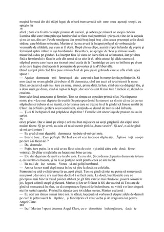 maşină formată din doi stâlpi legaţi de o bară transversală sub oare erau aşezaţi snopii, cu
spicele în
381
afară ; bara era fixată coi nişte piroane de usciori, şi cobora pe măsură ce snopii cădeau.
Lumina zilei care intra prin uşa hambarului se făcu mai puternică : părea că vine de la zăpada
şi nu de sus, din cer. Fetele smulgeau din presă braţ după braţ ; din cauza prezenţei celor două
străine, care bîrfeau neîncetat, Marian şi Izz nu avură la început prilejul să vorbească de
vremurile de altădată, aşa cum ar fi dorit. După cîteva clipe, auziră tropot înfundat de copite şi
fermierul apăru călare în uşa hambarului. Descăleca, se apropie de Tess şi rămase acolo
măsurînd-o dus pe gînduri. La început fata îşi văzu de lucru fără să se întoarcă, dar privirea
fixă a fermierului o făcu în cele din urmă să se uite la el. Abia atunci îşi dădu seama că
stăpînul pentru care lucra era tocmai omul acela de la Trantridge cu care se întîlnise pe drum
şi de care fugise cînd acesta îi pomenise de povestea ei tu d'Urberville.
Omul aşteptă pînă cînd fata puse mănunchiul de paie peste grămada care se afla afară, apoi
spuse :
— Aşadar dumneata eşti femeiuşcă aia care mi-a luat în nume de rău politeţurile. Să
mor dacă nu m-am gîndit că trebuie să fii dumneata, cînd am auzit că te-ai tocmit la mine.
Ehei, ai crezut că eşti mai tare ca mine, atunci, prima dată, la han, cînd erai cu drăguţul tău, şi
a doua oară, pe drum, cînd ai rupt-o la fugă ; dar acu' eu sînt ăl mai tare ! încheie el, rîzînd cu
cruzime.
între cele două amazoane şi fermier, Tess se simţea ca o pasăre prinsă-n laţ. Nu răspunse
nimic şi-şi văzu mai departe de treabă. Se pricepea destul la oameni ca să ştie că nu de curtea
stăpînului ei trebuia să se teamă, ci de tirania care se trezise în el la gîndul că fusese umilit de
Clare ; în definitiv prefera acest sentiment, simţindu-se destul de tare ea să-l înfrunte.
— Ţi-oi fi închipuit că mă prăpădesc după tine ! Femeile sînt uneori aşa de proaste că iau în
serios
382
orice privire. Dar o iarnă pe cîmp e cel mai bun mijloc ca să scoţi gărgăunii din capul unei
muieri tinere. Şi pe urmă, nu uita că te-ai tocmit pînă la „buna vestire". Şi acu', n-ai de gînd
să-mi ceri iertare ?
— Eu cred că mai degrabă dumneata trebuie să-mi ceri mie.
— Foarte bine... Cum pofteşti. Da' Iasă c-o să vezi tu cine-i stăpîn aici. Ăştia-s toţi snopii
pe care i-ai făcut azi ?
— Da, domnule.
— Puţin, tare puţin. Ia te uită ce-au făcut alea de colo (şi arătă către cele două femei
voinice). Şi cliiar şi celelalte au lucrat mai bine ca tine.
— Ele sînt deprinse de mult cu treaba asta. Eu nu sînt. Şi credeam că pentru dumneata totuna
e, că lucrăm cu bucata, şi nu ni se plăteşte decît pentru ceea ce am lucrat.
— Ba nu-i de loc totuna. Vreau să-mi goliţi hambarul.
— Am sa lucrez toată după masa în loc să plec la două, ca celelalte.
Fermierul se uită o clipă ursuz la ea, apoi plecă. Tess se gîndi că nici nu putea să nimerească
mai prost ; dar orice era mai bine decît să i se facă curte. La două, lucrătoarele care se
pricepeau mai bine la trasul paielor dădură pe gît litra care le mai rămăsese, puseră cosoarele
jos, legară ultimii snopi şi plecară. Marian şi Izz ar fi făcut la fel, dar auzind că Tess are de
gînd să muncească în plus, oa să compenseze lipsa ei de îndemînare, nu voiră s-o lase singură
nici în ruptul capului. Privind la zăpada care tot cădea mereu, Marian exclamă :
— Ei, acu' am rămas numai între noi. în sfîrşit, începură să vorbească despre zilele de demult
pe care le petrecuseră la lăptărie, şi bineînţeles că veni vorba şi de dragostea lor pentru
Angel Clare.
383
— Izz ! Marian ! spuse doamna Angel Clare, cu o demnitate înduioşătoare, dacă te
 