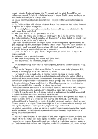 gîndeai ce puţin drept avea la acest titlu. Nu mai pot vorbi cu voi de domnul Clare cum
vorbeam pe vremuri. Trebuie să vă daţi şi voi seama că nu pot, fiindcă e totuşi soţul meu, ou
toate că deocamdată e plecat de Iîngă mine.
Izz era cea mai obraznică din cele patru fete care-l iubiseră pe Clare, şi avea limba cea mai
ascuţită.
— Era fără îndoială un iubit minunat, spuse ea. Dar nu cred că e un soţ prea iubitor, de vreme
ce a plecat atît de repede de lingă tine.
— A trebuit să plece... era neapărat nevoie să se ducă să vadă ce-i cu pământurile de
acolo, spuse Tesis, apărîndiu-l.
— Ar fi putut măcar să te ajute să ieşi din iarnă.
— Ah... asta-i din pricina unui accident... o neînţelegere. Hai să nu mai vorbim, răspunse
Tess cu lacrimi în glas. Poate că nu-i chiar atît de vinovat. N-a plecat fără să-mi spună, cum
fac unii soţi, şi pot oricînd să aflu unde e. •
După aceste cuvinte continuară un timp să lucreze cufundate în gînduri. Apucam snopul de
grîu, trăgeau paiele afară, le strîngeau sub braţe şi tăiau spicele cu cosorul. In tot hambarul nu
se aiuzea nici un alt sunet decît foşnetul paielor şi hîrşîitul cosoarelor. Deodată Tess simţi o
moleşeală, şi căzu pe mormanul de spice de la picioarele ei.
— Ştiam eu că n-ai să poţi îndura, strigă Marian. La treaba asta e nevoie de
putere, nu glumă.
Tocmai atunci intră în hambar fermierul.
— Aha, va să zică aşa lucraţi cînd nu-s eu aici, spuse acesta.
— Bine da' pierd eu, nu dumneata, se apără Tess.
384
— Tre.au să termini toţi snopii spuse el cu încăpăţânare, traversînd hambarul şi ieşind pe uşa
cealaltă.
— Dă-l încolo.., Nu pune la inimă, spuse Marian. Eu am mai lucrat aici şi ştiu cum e. Hai,
du-te de te (întinde puţin acolo că-ţi isprăvim noi treaba.
— Nu vreau să vă las să faceţi asta... Şi pe urmă eu isîmt mai mare ca voi, mai înaltă.
Era însă atît de obosită, încît consimţi să se întindă puţin, culcîndiu-se în capătul celălalt al
hambarului, pe un morman de paie care rămăseseră după ce paiele drepte fuseseră trase afară.
Sfîrşeala care-o cuprinsese nu se datora numai muncii grele pe care-o făcea acolo ci şi faptului
că discutaseră din nou despre despărţirea ei de Clare. Zăcea aoum aproape-n nesimţire, iar
foşnetul paielor şi hîrşîitul cosoarelor i se păreau nişte lovituri.
Din colţul unde stătea, Tess auzea, în afară de aceste zgomote, şi murmur de voci. Era sigură
că fetele continuau discuţia începută, dar vorbeau atît de încet, încît nu putea desluşi
cuvintele. Ia cele din urmă, din ce în ce mai curioasă să audă ce spun, încercă să se convingă
că se simte mai bine ; se sculă şi începu din nou să lucreze.
Atunci i se făcu rău lui Izz. în seara din ajun mersese mai bine de douăsprezece mile pe jos, se
culcase la miezul nopţii şi se sculase din noxi la orele cinci dimineaţa. Doar Marian,
mulţumită băuturii şi faptului că era voinica de felul ei, aproape că nu simţea efortul pe care-l
făcea cu spinarea şi cu braţele. Tess o îndemna pe Izz să plece acasă, căci acum se simţea mai
bine şi putea să-şi termine treaba şi fără ea, împărţind snopii pe din două.
Izz primi cu recunoştinţă ; ieşi pe uşa mare şi-o porni spre casă pe drumul acoperit de zăpadă.
Marian simţi că devine sentimentală, aşa cum i se întîmpla- în fiecare după- amiază pe la
aceeaşi oră, din cauza băuturii.
385
— Nu l-aş fi crezut niciodată în stare de una ca asta, spuse ea pe un ton visător. Şi cum îl mai
iubeam ! Cînd te-a luat pe tine, nu mi-a părut rău de loc. Dar povestea cu Izz e prea de tot...
La auzul acestor cuvinte, Tess tresări atît de tare, că fu cit pe ce să-şi taie un deget cu cosorul.
— De cine vorbeşti, de bărbatul meu ? bîigui ea. —- Da ! Izz mi-a spus : „Nu cumva să-i spui
!"
 