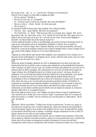 Da' nu pot să tac. Ştii ce i-a cerut lui Izz ? Să plece cu el în Brazilia !
Faţa lui Tess se lungi şi se făcu albă ca zăpada de afară.
— Şi Izz ia primit ? întrebă ea.
— Nu ştiu. în orice caz, el s-a răzgîndit.
— Ei... atuncea a spus-o numai aşa, în glumă. Ştii cium sînt bărbaţii !
— Ba nu, c-a dus-o o bună bucată de drum spre gară.
— Da' n-a luat-o !
îşi văzură de treabă în tăcere pînă cînd, deodată, Tess izbucni în plîns.
-— Hai, hai... lasă... spuse Marian. Mai bine nu-ţi spuneam !
— Nu. Foarte bine ai făcut! Pînă acum am trăit ca o proastă, prea supusă, fără să-mi
dau seama unde pot duce toate astea. Ar fi trebuit să-i scriai mai des. Mi-a apus să nu viu
după el, dar nu mi-a spus că nu pot să-i scriu de cîte ori vreau. N-am să mai tărăgănesc
lucrurile. Am făcut foarte rău să las toate pe seama lui !
Lumina slabă din hambar se făcu şi mai plă-pîndă, aşa că fură nevoite să întrerupă lucrul. In
seara aceea, cînd ajunse acasă, în singurătatea cămărufei ei văruite, Tess se apucă cu
înfrigurare să-i scrie lui Angel. Dar o cuprinse îndoiala, şi nu reuşi să-şi termine scrisoarea.
Mai tîrziu, scoase de pe panglica inelul pe care-l purta în dreptul inimii, îl puse in deget şi nu-l
mai scoase toată noaptea, de parc-ar fi vrut să-şi întărească con-
386
vingerea că e ântr-adevăr soţia acestui iubit amăgitor, care-i propusese lui Izz să plece cu el
din ţară, atît de curînd după ce se despărţise de ea. Aoum, cînd ştia toate asstea, cum să se mai
roage de el sau să-i arate că-i e drag ?
XLIV                                             „.
După cele auzite în hambar, gîndurile lui Tess se îndreptară din nou către locul spre care
zburau destul de des în ultima vreme şi anume spre îndepărtata casă parohială din Emminster.
Clare îi spusese că, dacă voia să-i scrie, să-i trimită scrisoarea prin părinţii lui, şi tot lor să li se
adreseze dacă se află la ananghie. Dar sentimentul că n-avea nici un drept moral asupra lui
Angel o făcuse să-işi înfrîngă dorinţa de a le trimite aceste scrisori ; de aceea, de cînd se
căsătorise, Tess era de fapt inexistentă, atît pentru familia de la casa piarohială, ciît şi pentru
părinţii ei. Această încercare de a rămîne în umbră faţă de ambele familii fusese în
concordanţă cu firea ei independentă care-o făcea să nu dorească să capete, prin favoare sau
milă, nimic din ceea ce nu-i revenea prin recunoaşterea meritelor proprii. Se hotărîse să
reuşească sau să piardă numai datorită calităţilor sau defectelor ei şi să renunţe la nişte pre-
tenţii strict formale, pe care le-ar fi putut adresa unei familii de străini, pentru motivul
neîntemeiat că unul dintre membrii acestei familii, într-un impuls de moment, îşi înscrisese
numele, alături de al ei, în registrul bisericii.
Dar acum, după povestea cu Izz, care-i băgase un spin în inimă, începuse să gîndească că
orice sacrificiu are o limită. De ce nu-i scrisese Angel ? îi promisese doar că-i va spune cel
puţin locul unde se va stabili ; dar nu-i trimisese nici un rînd pentru a-i arăta adresa. Să fie
oare într-adevăr
26*
387
indiferent ? Să fie oare bolnav ? Trebuie oare să facă ea primul pas ? în orice caz, putea să
facă apel la tot curajul pe care i-l inspira îngrijorarea ; putea să se ducă la casa parohială să
ceară veşti despre Angel şi să le spună cit de necăjită e că iiu-i scrie. Şi dacă tatăl liui Angel
era într-adevăr atît de bun cum se spunea, va înţelege, desigur, desperarea în care se află. Cît
despre mizeria în care trăia, pe asta o putea ascunde.
Dar în zi de lucru nu putea să plece de la fermă, aşa că-i rămăsese doar duminica. Flintcomb-
Ash se găsea în mijlocul unui platou caicaros, unde nu se urcase pînă atunci nici o şină de cale
ferată, aşa că Ţess trebuia să meargă pe jos pînă la Emminster. Şi cum avea de făcut
cincisprezece mile la dus şi cincisprezece mile la întors, însemna că trebuie să se scoale foarte
 