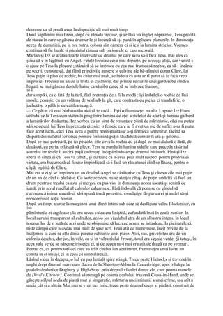 devreme ca să poată avea la dispoziţie cît mai mult timp.
Două săptămîni mai tîrziu, după ce zăpada trecuse, şi se lăsă un îngheţ năpraznic, Tess profită
de starea în care se găseau drumurile şi încercă să-işi pună în aplicare planurile. In dimineaţa
aceea de duminică, pe la ora patru, cobora din camera ei şi ieşi la lumina stelelor. Vremea
continua să fie bună, şi pămîntul răsuna sub picioarele ei ca o nicovală.
Marian şi Izz se arătau foarte interesate de drumul pe care avea să-l facă Tess, mai ales că
ştiau că e în legătură cu Angel. Fetele locuiau ceva mai departe, pe aceeaşi uliţă, dar veniră s-
o ajute pe Tess la plecare ; stăruiră să se îmbrace cu cea mai frumoasă rochie, ca să-i încânte
pe socrii, cu toate că, dat fiind principiile austere şi calvine ale bă-trînului domn Clare, lui
Tess puţin îi păsa de rochie, ba chiar mai mult, se îndoia că asta ar fi putut să le facă vreo
impresie. Trecuse un an de ia trista ei căsătorie, dar printre resturile unei garderobe cîndva
bogată se mai găseau destule haine ca să aibă cu ce să se îmbrace frumos,
38-8
dar simpiki, ca o fată de la tară, fără pretenţia de a fi la modă : îşi îmbrăcă o rochie de lînă
moale, cenuşie, cu un volănaş de voal alb la gît, care contrasta cu pielea ei trandafirie, o
jachetă şi o pălărie de catifea neagră.
— Ce păcat că nu-i bărbatu-tău aici să te vadă... Eşti o frumuseţe, nu alta !, spuse Izz Huett
uitîndu-se la Tess cum stătea în prag între lumina de oţel a stelelor de afară şi lumina galbenă
a luminărilor dinăuntru. Izz vorbea cu un simţ de renunţare plină de mărinimie, căci nu putea
să i se opună lui Tess în prezenţa ei ; nici o femeie care ar fi avut un pic de suflet n-ar fi putut
face acest lucru, căci Tess avea o putere neobişnuită de a-şi fermeca semenele, făcînd sa
dispară din sufletul lor orice pornire feminină puţin lăudabilă cum ar fi ura şi gelozia.
După ce mai potriviră, pe ici pe colo, cîte ceva la rochia ei, şi după ce mai dădură o dată, de
două ori, cu peria, o lăsară să plece. Tess se pierdu în lumina sidefie care preceda răsăritul
soarelui iar fetele îi auziră paşii cadenţaţi îndepărtîndu-se pe drumul bătătorit. Pînă şi Izz
spera în sinea ei că Tess va izbuti, şi ou toate că n-avea prea mult respect pentru propria ei
virtute, era bucuroasă că fusese împiedicată să-i facă un rău atunci cînd se lăsase, pentru o
clipă, ispitită de Clare.
Mai era o zi şi se împlinea un an de cînd Angel se căsătorise cu Tess şi câteva zile mai puţin
de un an de cînd o părăsise. Cu toate acestea, nu se simţea cîtuşi de puţin amărîtă să facă un
drum pentru o treabă ca asta şi mergea cu pas vioi în dimineaţa aceea uscată şi senină de
iarnă, prin aerul rarefiat al culmilor calcaroase. Fără îndoială că pornise cu gîndul să
cucerească inima soacră-si, să-i spună toată povestea, s-o cîştige de partea ei şi astfel să-şi
recucerească soţul hoinar.
După un timp, ajunse la marginea unui dîmb întins sub oare se desfăşura valea Blackmoor, cu
380
pămînturile ei argiloase ; la ora aceea valea era liniştită, cufundată încă în ceafa zorilor. In
locul aerului transparent al culmilor, acolo jos văzduhul etra de un albastru intens. în locul
terenurilor de o sută de acri unde se obişnuise să lucreze acum, se întindeau, la picioarele ei,
nişte câmpii care n-aveau mai mult de şase acri. Erau atît de numeroase, îneît privite de la
înălţimea la care se afla dînsa păreau ochiurile unei plase. Aici, sus, priveliştea era de-un
cafeniu deschis, dar jos, în vale, ca şi în valea rîului Froom, totul era veşnic verde. Şi totuşi, în
acea vale verde se născuse tristeţea ei, şi de aceea nu-i mai era atît de dragă ca pe vremuri.
Pentru ea, ca pentru toţi cei care au trăit cîndva iun sentiment, frumuseţea unui lucru nu
consta în el însuşi, ci în ceea ce simbolizează.
Lăsînd valea în dreapta, o luă cu pas hotărît spire stingă. Trecu peste Hintocks şi traversă în
unghi drept drumul mare oare ducea de la Sher-ton-Abbas la Casterbridge, apoi o luă pe la
poalele dealurilor Dogbury şi High-Stoy, prin dreptul vîlcelei dintre ele, care poartă numele
de Devil's Kitchen x. Continuă să meargă pe coama dealului, traversă Cross-in-Hand, unde se
găseşte stîlpul acela de piatră mut şi singuratic, mărturia unei minuni, a unei crime, sau atît a
uneia cât şi a alteia. Mai merse vreo trei mile, trecu peste drumul drept şi părăsit, construit de
 