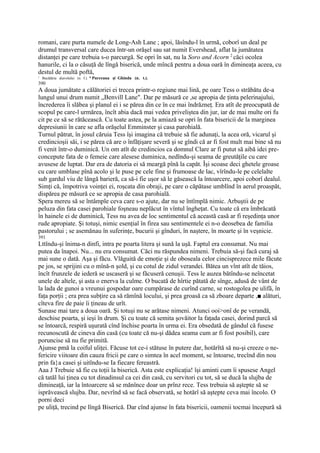 romani, care purta numele de Long-Ash Lane ; apoi, lăsîndu-l în urmă, coborî un deal pe
drumul transversal care ducea într-un orăşel sau sat numit Evershead, aflat la jumătatea
distanţei pe care trebuia s-o parcurgă. Se opri în sat, nu la Soro and Acorn 2 căci ocolea
hanurile, ci la o căsuţă de lîngă biserică, unde mîncă pentru a doua oară în dimineaţa aceea, cu
destul de multă poftă,
1
    Bucătăria diavolului (n. f.). * Purceaua şi Ghinda (n. t.).
390
A doua jumătate a călătoriei ei trecea printr-o regiune mai lină, pe oare Tess o străbătu de-a
lungul unui drum numit „Benvill Lane". Dar pe măsură ce ,se apropia de ţinta pelerinajului,
încrederea îi slăbea şi planul ei i se părea din ce în ce mai îndrăzneţ. Era atît de preocupată de
scopul pe care-l urmărea, încît abia dacă mai vedea priveliştea din jur, iar de mai multe ori fu
cit pe ce să se rătăcească. Cu toate astea, pe la amiază se opri în fata bisericii de la marginea
depresiunii în care se afla orăşelul Emminster şi casa parohială.
Turnul pătrat, în josul căruia Tess îşi imagina că trebuie să fie adunaţi, la acea oră, vicarul şi
credincioşii săi, i se părea că are o înfăţişare severă şi se gîndi că ar fi fost mult mai bine să nu
fi venit într-o duminică. Un om atît de credincios ca domnul Clare ar fi putut să aibă idei pre-
concepute fata de o femeie care alesese duminica, nedîndu-şi seama de greutăţile cu care
avusese de luptat. Dar era de datoria ei să meargă pînă la capăt. Îşi scoase deci ghetele groase
cu care umblase pînă acolo şi le puse pe cele fine şi frumoase de lac, vîrîndu-le pe celelalte
sub gardul viu de lângă barieră, ca să-i fie uşor să le găsească la întoarcere, apoi coborî dealul.
Simţi că, împotriva voinţei ei, roşcata din obraji, pe care o căpătase umblînd în aerul proaspăt,
dispărea pe măsură ce se apropia de casa parohială.
Spera mereu să se întâmple ceva care s-o ajute, dar nu se întîmplă nimic. Arbuştii de pe
peluza din fata casei parohiale foşneau neplăcut în vîntul îngheţat. Cu toate că era îmbrăcată
în hainele ei de duminică, Tess nu avea de loc sentimentul că această casă ar fi reşedinţa unor
rude apropiate. Şi totuşi, nimic esenţial în firea sau sentimentele ei n-o deosebea de familia
pastorului ; se asemănau în suferinţe, bucurii şi gînduri, în naştere, în moarte şi în veşnicie.
391
Lttîndu-şi înima-n dinfi, intra pe poarta litera şi sună la uşă. Faptul era consumat. Nu mai
putea da înapoi. Nu... nu era consumat. Căci nu răspundea nimeni. Trebuia să-şi facă curaj să
mai sune o dată. Aşa şi făcu. Vlăguită de emoţie şi de oboseala celor cincisprezece mile făcute
pe jos, se sprijini cu o mînă-n şold, şi cu cotul de zidul verandei. Bătea un vînt atît de tăios,
încît frunzele de iederă se uscaseră şi se făcuseră cenuşii. Tess le auzea bătîndu-se neîncetat
unele de altele, şi asta o enerva la culme. O bucată de hîrtie pătată de sînge, adusă de vânt de
la lada de gunoi a vreunui gospodar oare cumpărase de curînd carne, se rostogolea pe ulifă, în
faţa porţii ; era prea subţire ca să rămînă locului, şi prea groasă ca să zboare departe ,■ alături,
cîteva fire de paie îi ţineau de urît.
Sunase mai tare a doua oară. Şi totuşi nu se arătase nimeni. Atunci ooi>onî de pe verandă,
deschise poarta, şi ieşi în drum. Şi cu toate că semita şovăitor la faţada casei, dorind parcă să
se întoarcă, respiră uşurată cînd închise poarta în urma ei. Era obsedată de gândul că fusese
recunoscută de cineva din casă (cu toate că nu-şi dădea seama cum ar fi fost posibil), care
poruncise să nu fie primită.
Ajunse pmă la coiful uliţei. Făcuse tot ce-i stătuse în putere dar, hotărîtă să nu-şi creeze o ne-
fericire viitoare din cauza fricii pe care o simtea în acel moment, se întoarse, trecînd din nou
prin fa}a casei şi uitîndu-se Ia fiecare fereastră.
Aaa J Trebuie să fie cu toţii la biserică. Asta este explicaţia! îşi aminti cum îi spusese Angel
că tatăl lui ţinea cu tot dinadinsul ca cei din casă, cu servitori cu tot, să se ducă la slujba de
dimineaţă, iar la întoarcere să se mănînce doar un prînz rece. Tess trebuia să aştepte să se
isprăvească slujba. Dar, nevrînd să se facă observată, se hotărî să aştepte ceva mai încolo. O
porni deci
pe uliţă, trecind pe lîngă Biserică. Dar cînd ajunse în fata bisericii, oamenii tocmai începură să
 