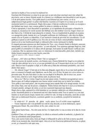 iasă de la slujbă şi Tess se trezi în mijlocul lor.
Enoriaşii din Eînminster se uitau la ea aşa cum se pot uita doar enoriaşii unui mic orăşel de
provincie, care se întorc liniştiţi acasă, la o femeie cu o înfăţişare mai deosebită şi care nu pare
a fi de prin partea locului. Tess grăbi pasul şi urcă drumul pe care venise, ca să se
adăpostească lingă gardul viu pînă cînd familia vicarului ar fi ispră-vit cu masa şi ar fi sosit
momentul potrivit s-o primească. După cîţiva paşi, îi lăsă pe credincioşi în urmă, cu excepţia a
doi bărbaţi mai tineri, oare veneau grăbiri în urma ei, ţinîndu-se de braţ.
Cînd se apropiară, îi auzi discutînd cu aprindere, şi cu rapiditatea de percepţie a femeilor în
situaţia ei, recunoscu în vocile acestor doi bărbaţi ceva din timbral vocii lui Angel. Eraoi cei
doi fraţi ai lui. Uifcînd de toate planurile ei iniţiale, Tess se înspăimîntă la gîndul că ar putea
s-o ajungă din urmă, înainte de a se fi pregătit sufleteşte să-i întîlnească ; căci deşi îşi dădea
seama că n-ar fi putut s-o identifice, îi era instinctiv teamă de privirile lor cercetătoare. Cu cît
grăbeau ei pasul cu atît îl grăbea şi ea. Era clar că voiau să facă o mică plimbare înainte de
masă ca să se mai încălzească după ce stătuseră atîta vreme nemişcaţi la slujbă.
O singură persoana ajunsese pe deal înaintea lui Tess ; era o femeie tînără şi distinsă, oarecum
interesantă, cu toate că era cam guindee 1 şi cam afectată. Tess ajunsese aproape lîngă ea, cînd
pasul grăbit al cumnaţilor ei îi aduse atît de aproape, încît putea să audă fiecare vorbă pe care-
o spuneau. Dar nu spuneau nimic care s-o intereseze în mod deosebit, pînă cînd, văzînd-o pe
tînăra femeie mergnnd ceva mai încolo, unui din
, lipsită de natura!e}â (în Ib, franceză, în original).
893
ei spuse : „Aîi! uite-o pe Mercy Chant ! îîai s-o ajungem !"
Tess mai auzise de numele acesta ; era femeia care-i fusese hărăzită lui Angel ca tovarăşă de
viaţă de către părinţii lui şi ai ei, şi cu care probabil că s-ar fi însurat dacă ea nu i-ar fi ieşit în
cale. Dacă ar mai fi aşteptat o clipă, ar fi aflat asta şi fără alte informaţii prealabile, căci unul
dintre fraţi spuse :
— Ah, săracul Angel ! Cînd mă uit la fata asta drăguţă, regret din ce în ce mai mult graba cu
care s-a aruncat în braţele unei lăptărese, sau în fine, ce-o fi fost. Se pare că-i ceva curios cu
povestea asta. Nu ştiu încă dacă s-a dus sau nu după el în Brazilia, dar în orice caz, acum
cîteva luni, cînd mi-a scris Angel ultima oară, nu plecase încă.
— Ştiu şi eu ? De la o vreme Angel nu-mi mai spune nimic. Căsătoria necugetată pe care a
făcut-o pare să fi adîncit prăpastia care fusese iniţial creată între noi şi ideile lui ciudate.
Tess grăbi şi mai mult pasul ; dar nu putea merge prea repede fără să le atragă atenţia. In cele
din urmă, fraţii, mai iuţi de picior, o depăşiră. Tînăra femeie din faţa lor îi auzi şi se întoarse.
Urmară salutări, strîngeri de mîini, şi cei trei o porniră împreună mai departe.
După cîteva clipe, ajunseră în vîrful dealului şi, cu intenţia vădită de a-şi sfînşi plimbarea
acolo, încetiniră pasuil şi se întoarseră toţi trei către bariera unde Tess se oprise cu o ora mai
înainte ca să privească oraşul, înainte de a coborî în vale. în timp oe discutau, unul din cei doi
fraţi care se dedicaseră bisericii, scormoni gardul viu cu umbrela, scoijiîn'd la lumină un
obiect.
— Ia uitaţi-vă l O pereche de ghete vechi, spuse. Le-o fi zvîrlit vreun vagabond.
— Vreun impostor care voia probabil să vină în oraş desculţ; ca să ne înduioşeze, spuse
domnişoara Ghant. Da, asta trebuie să fie, căci, uitaţi-vă, sini
394
nişte ghete foarte bune... Nu sînt uzate de Ioc. Ce faptă urîtă. Le iau cu mine să le dau la vreun
sărac !
Guthbert Clare, cel care găsise ghetele, le ridică cu minerul curbat al umbrelei, şi ghetele lui
Tess îşi schimbară astfel proprietarul.
Tess, care auzise toate astea, trecu pe Iîngă ei înfăşurată în şalul ei de lină şi merse aşa pînă
clînd, la un moment dat, întorcînd capul, văzu că cei trei bisericoşi părăsiseră bariera, cu ghete
cu tot, şi o luaseră la vale spre oraş.
 