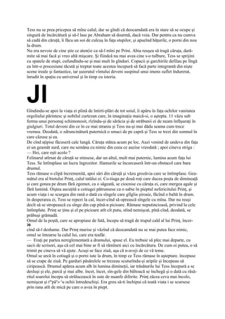 Tess nu se prea pricepea să mîne calul, dar se gîndi că deocamdată era în stare să se ocupe şi
singură de încărcătură şi să-l lase pe Abraham să doarmă, dacă voia. Dar pentru ca nu cumva
să cadă din căruţă, îi făcu un soi de culcuş în faţa stupilor, şi apueînd hăţurile, o porni din nou
la drum.
Nu era nevoie de cine ştie ce aten(ie ca să-l mîni pe Prini. Abia reuşea să tragă căruţa, dară-
mite să mai facă şi vreo altă mişcare. Şi fiindcă nu mai avea cine s-o tulbure, Tess se sprijini
cu spatele de stupi, cufundîndu-se şi mai mult în gînduri. Copacii şi garchirile defilau pe lîngă
ea într-o procesiune tăcută şi treptat toate acestea începură să facă parte integrantă din nişte
scene ireale şi fantastice, iar şuieratul vîntului deveni suspinul unui imens suflet îndurerat,
înrudit în spaţiu cu universul şi în timp cu istoria.




Jl
Gîndindu-se apoi la viaţa ei plină de întirti-plări de tot soiul, îi apăru în faţa ochilor vanitatea
orgoliului părintesc şi nobilul curtezan care, în imaginaţia maică-si, o aştepta. 11 văzu sub
forma unui personaj schimonosit, rîzîndu-şi de sărăcia şi de străbunii ei de neam înfăşuraţi în
giulgiuri. Totul deveni din ce în ce mai straniu şi Tess nu-şi mai dădu seama cum trece
vremea. Deodată, o zdruncinătură puternică o smuci de pe capră şi Tess se trezi din somnul în
care căzuse şi ea.
De cînd aţipise făcuseră cale lungă. Căruţa stătea acum pe loc. Auzi venind de undeva din faţa
ei un geamăt surd, care nu semăna cu nimic din ceea ce auzise vreodată ; apoi cineva striga :
— Hei, care eşti acolo ?
Felinarul atîrnat de căruţă se stinsese, dar un altul, mult mai puternic, lumina acum faţa lui
Tess. Se întîmplase un lucru îngrozitor. Hamurile se încurcaseră într-un obstacol care bara
drumul.
Tess rămase o clipă încremenită, apoi sări din căruţă şi văzu grozăvia care se întîmplase. Gea-
mătul era al bietului Prinţ, calul tatălui ei. Co-tiuga pe două roţi care ducea poşta de dimineaţă
şi care gonea pe drum fără zgomot, ca o săgeată, se ciocnise cu căruţa ei, care mergea agale şi
fără lumină. Oiştea ascuţită a cotiugei pătrunsese ca o sabie în pieptul nefericitului Prinţ, şi
acum viaţa i se scurgea din rană o dată cu sîngele care gîlgîia şiroaie, făcînd o baltă în drum.
în desperarea ei, Tess se repezi la cal, încer-cînd să oprească sîngele cu mîna. Dar nu reuşi
decît să se stropească cu sînge din cap pînă-n picioare. Rămase neputincioasă, privind la cele
întîmplate. Prinţ se ţinu şi el pe picioare atît cît putu, stînd nemişcat, pînă cînd, deodată, se
prăbuşi grămadă.
Omul de la poştă, care se apropiase de fată, începu să tragă de trupul cald al lui Prinţ, încer-
36
cînd să-l deshame. Dar Prinţ murise şi văzînd că deocamdată nu se mai putea face nimic,
omul se întoarse la calul lui, care era teafăr.
— Eraţi pe partea nereglementară a drumului, spuse el. Eu trebuie să plec mai departe, cu
sacii de scrisori, aşa că cel mai bine ar fi să rămîneti aici cu încărcătura. De cum oi putea, o să
trimit pe cineva să vă ajute. Acuşi se face ziuă, aşa că n-aveji de ce vă teme.
Omul se urcă în cotiugă şi o porni iute la drum, în timp ce Tess rămase în aşteptare. începuse
să se crape de ziuă. Pe garduri păsărelele se trezeau scuturîndu-şi aripile şi începeau să
ciripească. Drumul apărea acum alb în lumina dimineţii, iar trăsăturile lui Tess începură a se
desluşi şi ele, parcă şi mai albe. încet, încet, sîn-gele din băltoacă se închegă şi o dată cu răsă-
ritul soarelui începu să strălucească în sute de nuanfe diferite. Prinţ zăcea ceva mai încolo,
nemişcat şi teapăn» cu ochii întredeschişi. Era greu să-ti închipui că toată viata i se scursese
prin rana atît de mică pe care o avea în piept.
 