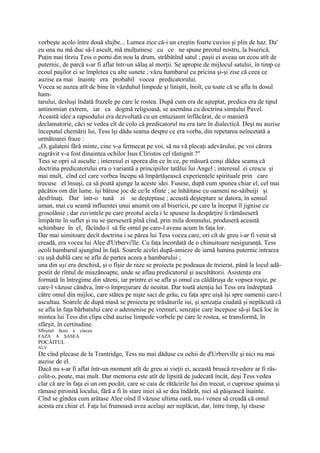 vorbeşte acolo între două slujbe... Lumea zice că-i un creştin foarte cuvios şi plin de haz. Da'
eu una nu mă duc să-l ascult, mă mulţumesc cu ce ne spune preotul nostru, la biserică.
Puţin mai tîrziu Tess o porni din nou la drum, străbătînd satul ; paşii ei aveau un ecou atît de
puternic, de parcă s-ar fi aflat într-un sălaş al morţii. Se apropie de mijlocul satului, în timp ce
ecoul paşilor ei se împletea cu alte sunete ; văzu hambarul cu pricina şi-şi zise că ceea ce
auzise ea mai înainte era probabil vocea predicatorului.
Vocea se auzea atît de bine în văzduhul limpede şi liniştit, înoît, cu toate că se afla în dosul
ham-
tarului, desluşi îndată frazele pe care le rostea. După cum era de aşteptat, predica era de tipul
antinomian extrem, iar ca dogmă religioasă, se asemăna cu doctrina simţului Pavel.
Această idee a rapsodului era dezvoltată cu un entuziasm înflăcărat, de o manieră
declamatorie, căci se vedea cît de colo că predicatorul nu era tare în dialectică. Deşi nu auzise
începutul chemării lui, Tess îşi dădu seama despre ce era vorba, din repetarea neîncetată a
următoarei fraze :
„O, galateni fără minte, cine v-a fermecat pe voi, să nu vă plecaţi adevărului, pe voi cărora
zugrăvit v-a fost dinaintea ochilor Isus Cliristos cel răstignit ?"
Tess se opri să asculte ; interesul ei sporea din ce în ce, pe măsură cenşi dădea seama că
doctrina predicatorului era o variantă a principiilor tatălui lui Angel ; interesul ei crescu şi
mai mult, cînd cel care vorbea începu să împărtăşească experienţele spirituale prin care
trecuse el însuşi, ca să poată ajunge la aceste idei. Fusese, după cum spunea chiar el, cel mai
păcătos om din lume. îşi bătuse joc de ce/le sfinte ; se înhăitase cu oameni ne-săibuiji şi
desfrînaţi. Dar într-o tună zi se deşteptase ; această deşteptare se datora, în sensul
uman, mai cu seamă influentei unui anumit om al bisericii, pe care la început îl jignise cu
grosolănie ; dar cuvintele pe care preotul acela i le spusese la despărţire îi rămăseseră
întipărite în suflet şi nu se şterseseră pînă cînd, prin mila domnului, produseră această
schimbare în el, făcîndu-l să fie omul pe care-l aveau acum în faţa lor.
Dar mai uimitoare decît doctrina i se părea lui Tess vocea care, ori cît de greu i-ar fi venit să
creadă, era vocea lui Alee d'Urbervi'lle. Cu faţa încordată de o chinuitoare nesiguranţă, Tess
ocoli hambarul ajungînd în faţă. Soarele acelei după-amieze de iarnă lumina puternic intrarea
cu uşă dublă care se afla de partea aceea a hambarului ;
una din uşi era deschisă, şi o fîşie de raze se proiecta pe podeaua de treierat, până la locul adă-
postit de rîntul de miazănoapte, unde se aflau predicatorul şi ascultătorii. Asistenţa era
formată în întregime din săteni, iar printre ei se afla şi omul cu căldăruşa de vopsea roşie, pe
care-l văzuse cândva, într-o împrejurare de neuitat. Dar toată atenţia lui Tess era îndreptată
către omul din mijloc, care stătea pe nişte saci de grâu, cu faţa spre uişă îşi spre oamenii care-l
ascultau. Soarele de după masă se proiecta pe trăsăturile iui, şi senzaţia ciudată şi neplăcută că
se afla în faţa bărbatului care o ademenise pe vremuri, senzaţie care începuse să-şi facă loc în
mintea lui Tess din clipa cînd auzise limpede vorbele pe care le rostea, se transformă, în
sfârşit, în certitudine.
Sfîrşitul fazei a cincea
FAZA A ŞASEA
POCĂITUL
XLV
De cînd plecase de la Trantridge, Tess nu mai dăduse cu ochii de d'Urberville şi nici nu mai
auzise de el.
Dacă nu s-ar fi aflat într-un moment atît de greu ai vieţii ei, această bruscă revedere ar fi răs-
colit-o, poate, mai mult. Dar memoria este atît de lipsită de judecată încât, deşi Tess vedea
clar că are în faţa ei un om pocăit, care se caia de rătăcirile lui din trecut, o cuprinse spaima şi
rămase pironită locului, fără a fi în stare iniei să se dea îndărăt, nici să păişească înainte.
Cînd se gîndea cum arătase Alee oînd îl văzuse ultima oară, nu-i venea să creadă că omul
acesta era chiar el. Faţa lui frumoasă avea acelaşi aer neplăcut, dar, între timp, îşi răsese
 