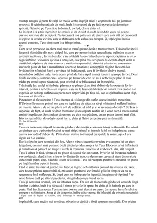 mustaţa neagră şi purta favoriţi de modă veche, îngrijit tăiaţi ; veşmintele lui, pe jumătate
preoţeşti, îl schimbaseră atît de mult, îneît îi şterseseră de pe faţă expresia de domnişor
spilcuit, făcînd-o pe Tess să se îndoiască, o clipă, că era chiar el.
La început i se păru îngrozitor de straniu şi de absurd să audă ieşind din gura lui aceste
cuvinte solemne din scriptură. Nu trecuseră nici patru ani de cînd vocea asta atît de cunoscută
îi şoptise la ureche cuvinte care o abătuseră de la calea cea dreaptă. Şi, înţelegînd ironia
acestui contrast, Tess simţi cum i se frînge inima.
400                                                                     --.'■•
Ceea ce se petrecuse cu el era mai mult o transfigurare decît o transformare. Trăsăturile feţei îi
fuseseră plămădite din nou : chipul lui, care pe vremuri trăda senzualitate, oglindea acum o
credinţă arzătoare ; forma buzelor, care altădată fusese întruchiparea ispitei, exprima acum o
rugă fierbinte ; culoarea aprinsă a obrajilor, care pînă mai ieri putea fi socotită drept semn al
desfrîului, căpătase de data aceasta o strălucire apostolică, datorită evlaviei cu care rostea
cuvintele pline de har ; animalitatea devenise fanatism ; concepţiile păigîne făcuseră loc
învăţăturilor sfîntului Pavel ; privirea lui îndrăzneaţă, care îi învăluise cîndva trupul,
supunînd-o poftelor .sale, lucea acum plină de forţa aspră a unei teolatrii aproape feroce. Doar
liniile ascuţite şi sumbre care-i apăreau pe faţă ori de cîte ori nu i se făcea pe plac, îl mai
trădau pe omul supus păcatului, gata oricînd să se bălăcească iar în mocirlă.
Trăsăturile lui, astfel schimbate, păreau a se plînge că au fost abătute de la expresia lor în-
născută, pentru a reflecta nişte impresii care nu le fuseseră hărăzite de natură. Era ciudat, dar
expresia de nobleţe sufletească părea tare nepotrivită pe faţa lui, căci a spiritualiza acest chip,
însemna a-l falsifica.
Putea oare să fie adevărat ? Tess încerca să-şi alunge din suflet aceste îndoieli meschine.
D'Ur-berville nu era primul om care se lepăd ase de păcat ca să-şi mîntuiască sufletul înainte
de moarte. Atunci, de ce i se părea atît de nefiresc să aibă şi el o asemenea dorinţă ? Pe Tess o
supărase, de fapt, să audă cuvinte frumoase şi neaşteptate rostite de o voce care-i trezea numai
amintiri neplăcute. Se ştie doar că un om. cu cît e mai păcătos, cu atît poate deveni mai sfînt.
Istoria creştinătăţii dovedeşte acest lucru, chiar şi fără o cercetare prea amănunţită.
27 - Tess d'Urbcrvillc
401
Tess era oarecum, mişcată de aceste gînduri, dar emoţia ei rămase totuşi nelămurită. De îndată
ce uimirea care o pironise locului se mai risipi, primul ei impuls fu isă se îndepărteze, ca nu
cumva s-o vadă d'Urberville. Pînă atunci stătuse tot timpul cu spatele la soare, aşa că era
sigură că n-o văzuse.
Dar în clipa în care se mişcă din loc, Alee o văzu şi această revedere avu asupra lui un efect
fulgerător, cu mult mai puternic decît efectul produs asupra lui Tess. Elocvent a lui înflăcărată
şi tumultuoasă păru că se stinge. Buzele îi tremurau ; încerca să vorbească, dar, atît timp cît
Tess îi stătea în fată, simţea că nu poate să scoată nici un sunet. Privirile lui încercau zadarnic
s-o ocolească ; după cîteva clipe o învăluiau din nou, cu desperare. Această stare de paralizie
dură totuşi puţin, căci, văzîndu-l cum se cliinuie, Tess îşi recapătă puterile şi treciînd /în grabă
pe lingă hambar o porni înainte.
Cînd se simţi în stare să judece mai bine, o îngrozi schimlbarea produsă în situaţia lor. Alee,
care fusese pricina nenorocirii ei, era acum purtătorul cuvîntului gfînt în timp ce ea nu se
regenerase încă sufleteşte. Şi, după cum se întîmplase în legendă, imaginea ei oipriană * se
ivise dintr-o dată pe altarul preotului, stingiînd aproape focul sacru.
Tess îşi continuă drumul, fără să întoarcă capul. Era atît de răscolită la gîndul că omul de lîngă
hambar o zărise, îneît i se părea că-i simte privirile în spate, ba chiar şi în hainele pe care le
purta. Pînă în clipa aceea, Tess purtase povara unei dureri ascunse ; dar acum, în sufletul ei se
petrecu o schimba're. Setea ei de dragoste, înăbu-atîta vreme, fu înlocuită de obsesia trecutului
1
    Cipru, locul de baştină al Afroditri, zeiţa frumuseţii în mitologia antică.
402
implacabil, care ancă o mai urmărea, obsesie ce căpătă o forjă aproape materială. Din pricina
 