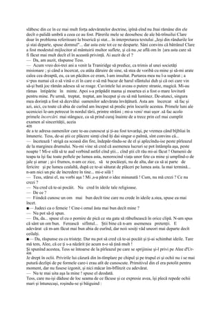 slăbesc din ce în ce mai mult forţa adevăratelor doctrine, ipînă eînd nu Jnai rămâne din ele
decît o palidă umbră a ceea ce au fost. Părerile mele se deosebesc de ale bă-trînuilui Clare
doar în problema referitoare la biserică şi stat... în interpretarea textului „Ieşi din rândurile lor
şi stai departe, spuse domnul"... dar asta este tot ce ne desparte. Sâni convins că bătrânul Clare
a fost modestul mijlocitor al mântuirii multor suflete, şi că nu ,se află om în {ara asta care să
fi făcut mai mult decît el în această privinţă. Ai auzit de el ?
— Da, am auzit, răspunse Tess.
— Acum vreo doi-trei ani a venit la Traniridge să predice, ca trimis al unei societăţi
misionare ; şi când a încercat, cu atâta dăruire de sine, să stea de voribă cu mine şi să-mi arate
calea cea dreaptă, eu, ca un păcătos ce eram, l-am insultat. Purtarea mea nu l-a supărat ; a
s>pus numai că o să vină o zi în care o să mă bucur de harul sfântului duh şi că oei care vin
să-şi bată joc rămân adesea să se roage. Cuvintele lui aveau o putere stranie, magică. Mi-au
rămas întipărite în minte. Apoi s-a prăpădit mama şi moartea ei a fost o mare lovitură
pentru mine. Pe urmă, treptat, treptat, am început şi eu să mă luminez. De-atunci, singura
mea dorinţă a fost să dezvălui oamenilor adevărata învăţătură. Asta am încercat să fac şi
azi, aici, cu toate că abia de curînd am început să predic prin locurile acestea. Primele luni ale
uceniciei le-am petrecut în nordul tării, printre străini ; mi-a veni/ mai uşor .să fac acolo
primele încercări. mai stângace, ca să prind curaj înainte de a trece prin cel mai cumplit
examen al sincerităţii, aceia
405
de a te adresa oamenilor care te-au cunoscut şi ţi-au fost tovarăşi, pe vremea când bîjbîiai în
întuneric. Tess, de-ai ştii ce plăcere simţi cînd îţi dai singur o palmă, sînt convins că...
— încetează ! strigă ea scoasă din fire, îndepăr-tîndu-se de el şi aplecîndu-ise peste pîrleazul
de la marginea drumului. Nu-mi vine să cred că asemenea lucruri se pot întâmpla aşa, peste
noapte ! Mi-e silă să te aud vorbind astfel cînd ştii... cînd ştii cît rău mi-ai făcut ! Oamenii de
teapa ta îşi fac toate poftele pe lumea asta, nenorocind viaţa unor fete ca mine şi umplînd-o de
jale şi amar ; şi-i frumos, n-am ce zice, să te pocăieşti, nu de alta, dar ca să ai parte de
fericire şi pe lumea cealaltă, după ce te-ai săturat de plăceri pe lumea asta. la mai termină...
n-am nici un pic de încredere în tine... mi-e silă !
— Tess, stărui el, nu vorbi aşa ! Mi ,s-a părut o idee minunată ! Cum, nu mă crezi ? Ce nu
crezi ?
— Nu cred că te-ai pocăit. Nu cred în ideile tale religioase.
— De ce ?
— Fiindcă cunosc un om mai bun decît tine care nu crede în ideile a.stea, spuse ea mai
încet.
■— Judeci ca o femeie ! Cine-i omul ăsta mai bun decît mine ?
— Nu pot să-ţi spun.
— Da, da... spuse el cu o pornire de pică ce sta gata să răbufnească în orice clipă. N-am spus
că sânt un om bun. Ferească sifîntul... Ştii bine că n-am asemenea pretenţii. E
adevărat că m-am făcut mai bun abia de eurînd, dar noii sosiţi văd uneori mai departe decît
ceilalţi.
■— Da, răspunse ea cu tristeţe. Dar nu pot să cred că te-ai pocăit şi ţi-ai schimbat ideile. Tare
mă tem, Alee, că ce ţi s-a năzărit ţie acum n-o să ţină mult !
Şi spunînd acestea, Tess se întoarse de la pîrleazul pe care se sprijinise şi-l privi pe Alee d'Ur-
406
Je drept în oclii. Privirile lui căzură din în-tîmplare pe chipul şi pe trupul ei şi ochii nu i se mai
putură dezlipi de pe formele care-i erau atît de cunoscute. Primitivul din el era potolit pentru
moment, dar nu fusese izgonit, şi nici măcar îm-bflînzit cu adevărat.
— Nu te mai uita aşa la mine ! spuse el deodată.
Tess, care nu-işi dăduse de loc seama de ce făcuse şi ce expresie avea, îşi plecă repede ochii
mari şi întunecaşi, roşindu-se şi bâiguind :
 