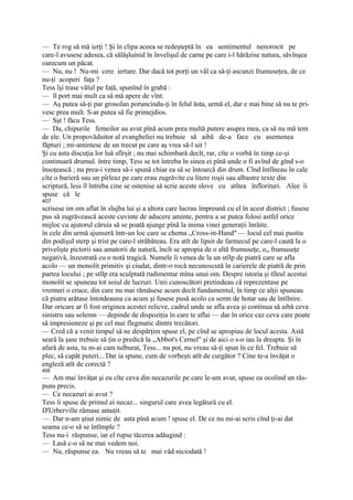 — Te rog să mă ierţi ! Şi în clipa aceea se redeşteptă în ea sentimentul nenorocit pe
care-l avusese adesea, că sălăşluinid în învelişul de carne pe care i-l hărăzise natura, săvînşea
oarecum un păcat.
— Nu, nu ! Nu-mi cere iertare. Dar dacă tot porţi un văl ca să-ţi ascunzi frumuseţea, de ce
nu-ţi acoperi faţa ?
Tess îşi trase vălul pe faţă, spunînd în grabă :
— îl port mai mult ca să mă apere de vînt.
— Aş putea să-ţi par grosolan poruncindu-ţi în felul ăsta, urmă el, dar e mai bine să nu te pri-
vesc prea mult. S-ar putea să fie primejdios.
— Sşt ! făcu Tess.
— Da, chipurile femeilor au avut pînă acum prea multă putere asupra mea, ca să nu mă tem
de ele. Un propovăduitor al evangheliei nu trebuie să aibă de-a face cu asemenea
făpturi ; mi-amintesc de un trecut pe care aş vrea să-l uit !
Şi cu asta discuţia lor luă sfîrşit ; nu mai schimbară decît, rar, cîte o vorbă în timp ce-şi
continuară drumul. între timp, Tess se tot întreba în sinea ei pînă unde o fi avînd de gînd s-o
însoţească ; nu prea-i venea să-i spună chiar ea să se întoarcă din drum. Cînd întîlneau în cale
cîte o barieră sau un pîrleaz pe care erau zugrăvite cu litere roşii sau albastre texte din
scriptură, less îl întreba cine se ostenise să scrie aceste slove cu atîtea înflorituri. Alee îi
spuse că le
407
scrisese im om aflat în slujba lui şi a altora care lucrau împreună cu el în acest district ; fusese
pus să zugrăvească aceste cuvinte de aducere aminte, pentru a se putea folosi astfel orice
mijloc cu ajutorul căruia să se poată ajunge pînă la inima vinei generaţii înrăite.
în cele din urmă ajunseră într-un loc care se chema „Cross-in-Hand" — locul cel mai pustiu
din podişul sterp şi trist pe care-l străbăteau. Era atît de lipsit de farmecul pe care-l caută la o
privelişte pictorii sau amatorii de natură, încît se apropia de o altă frumuseţe, o„ frumuseţe
negativă, înzestrată cu o notă tragică. Numele îi venea de la un stîlp de piatră care se afla
acolo — un monolit primitiv şi ciudat, dintr-o rocă necunoscută în carierele de piatră de prin
partea locului ; pe stîlp era sculptată rudimentar mîna unui om. Despre istoria şi tîleul acestui
monolit se spuneau tot soiul de lucruri. Unii cunoscători pretindeau că reprezentase pe
vremuri o cruce, din care nu mai rămăsese acum decît fundamentul, în timp ce alţii spuneau
că piatra arătase întotdeauna ca acum şi fusese pusă acolo ca semn de hotar sau de întîlnire.
Dar oricare ar fi fost originea acestei relicve, cadrul unde se afla avea şi continua să aibă ceva
sinistru sau solemn — depinde de dispoziţia în care te aflai — dar în orice caz ceva care poate
să impresioneze şi pe cel mai flegmatic dintre trecători.
— Cred că a venit timpul să ne despărţim spuse el, pe cînd se apropiau de locul acesta. Astă
seară la şase trebuie să ţin o predică la „Abbot's Cernel" şi de aici o s-o iau la dreapta. Şi în
afară de asta, tu m-ai cam tulburat, Tess... nu pot, nu vreau să-ţi spun în ce fel. Trebuie să
plec, să capăt puteri... Dar ia spune, cum de vorbeşti atît de curgător ? Cine te-a învăţat o
engleză atît de corectă ?
408
— Am mai învăţat şi eu cîte ceva din necazurile pe care le-am avut, spuse ea ocolind un răs-
puns precis.
— Ce necazuri ai avut ?
Tess îi spuse de primul ei necaz... singurul care avea legătură cu el.
D'Urberville rămase amuţit.
— Dar n-am ştiut nimic de asta pînă acum ! spuse el. De ce nu mi-ai scris cînd ţi-ai dat
seama ce-o să se întîmple ?
Tess nu-i răspunse, iar el rupse tăcerea adăugind :
— Lasă c-o să ne mai vedem noi.
— Nu, răspunse ea. Nu vreau să te mai văd niciodată !
 