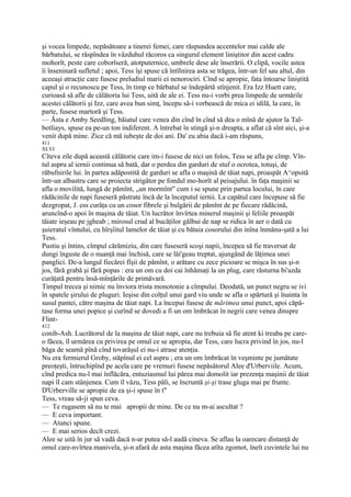 şi vocea limpede, nepăsătoare a tinerei femei, care răspundea accentelor mai calde ale
bărbatului, se răspîndea în văzduhul răcoros ca singurul element liniştitor din acest cadru
mohorît, peste care coborîseră, atotputernice, umbrele dese ale înserării. O clipă, vocile astea
îi înseninară sufletul ; apoi, Tess îşi spuse că întîlnirea asta se trăgea, într-un fel sau altul, din
aceeaşi atracţie care fusese preludiul marii ei nenorociri. Cînd se apropie, fata întoarse liniştită
capul şi o recunoscu pe Tess, în timp ce bărbatul se îndepărtă stînjenit. Era Izz Huett care,
curioasă să afle de călătoria lui Tess, uită de ale ei. Tess nu-i vorbi prea limpede de urmările
acestei călătorii şi Izz, care avea bun simţ, începu să-i vorbească de mica ei idilă, la care, în
parte, fusese martoră şi Tess.
— Ăsta e Amby Seedling, băiatul care venea din cînd în cînd să dea o mînă de ajutor la Tal-
botliays, spuse ea pe-un ton indiferent. A întrebat în stingă şi-n dreapta, a aflat că sînt aici, şi-a
venit după mine. Zice că mă iubeşte de doi ani. Da' eu abia dacă i-am răspuns,
411
XLVI
Cîteva zile după această călătorie care im-i fusese de nici un folos, Tess se afla pe cîmp. Vîn-
tul aspru al iernii continua să bată, dar o perdea din garduri de stuf o ocrotea, totuşi, de
răbufnirile lui. în partea adăpostită de garduri se afla o maşină de tăiat napi, proaspăt A^opsită
într-un albastru care se proiecta strigător pe fondul mo-horît al peisajului. în faţa maşinii se
afla o movilită, lungă de pămînt, „un mormînt" cum i se spune prin partea locului, în care
rădăcinile de napi fuseseră păstrate încă de la începutul iernii. La capătul care începuse să fie
dezgropat, J. ess curăţa cu un cosor fibrele şi bulgării de pămînt de pe fiecare rădăcină,
aruncînd-o apoi în maşina de tăiat. Un lucrător învîrtea minerul maşinii şi feliile proaspăt
tăiate ieşeau pe jgheab ; mirosul crud al bucăţilor gălbui de nap se ridica în aer o dată cu
şuieratul vîntului, cu hîrşîitul lamelor de tăiat şi cu bătaia cosorului din inîna înmănu-şată a lui
Tess.
Pustiu şi întins, cîmpul cărămiziu, din care fuseseră scoşi napii, începea să fie traversat de
dungi înguste de o nuanţă mai închisă, care se lăi'geau treptat, ajungând de lăţimea unei
panglici. De-a lungul fiecărei fîşii de pămînt, o arătare cu zece picioare se mişca în sus şi-n
jos, fără grabă şi fără popas : era un om cu doi cai înhămaţi la un plug, care răsturna bi'azda
curăţată pentru însă-mînţările de primăvară.
Timpul trecea şi nimic nu înviora trista monotonie a cîmpului. Deodată, un punct negru se ivi
în spatele şirului de pluguri. Ieşise din colţul unui gard viu unde se afla o spărtură şi înainta în
susul pantei, către maşina de tăiat napi. La începui fusese de mărimea unui punct, apoi căpă-
tase forma unei popice şi curînd se dovedi a fi un om îmbrăcat în negrii care venea dinspre
Flint-
412
conib-Ash. Lucrătorul de la maşina de tăiat napi, care nu trebuia să fie atent ki treaba pe care-
o făcea, îl urmărea cu privirea pe omul ce se apropia, dar Tess, care lucra privind în jos, nu-l
băga de seamă pînă cînd tovarăşul ei nu-i atrase atenţia.
Nu era fermierul Groby, stăpînul ei cel aspru ; era un om îmbrăcat în veşminte pe jumătate
preoţeşti, întruchipînd pe acela care pe vremuri fusese nepăsătorul Alee d'Urberviile. Acum,
cînd predica nu-l mai înflăcăra, entuziasmul lui părea mai domolit iar prezenţa maşinii de tăiat
napi îl cam stânjenea. Cum îl văzu, Tess păli, se încruntă şi-şi trase gluga mai pe frunte.
D'Urberville se apropie de ea şi-i spuse în t"
Tess, vreau să-ji spun ceva.
— Te rugasem să nu te mai apropii de mine. De ce nu m-ai ascultat ?
— E ceva important.
— Atunci spune.
— E mai serios decît crezi.
Alee se uită în jur să vadă dacă n-ar putea să-l audă cineva. Se aflau la oarecare distanţă de
omul care-nvîrtea manivela, şi-n afară de asta maşina făcea atîta zgomot, îneît cuvintele lui nu
 