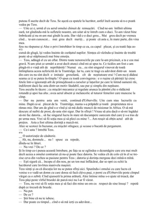 puteau fi auzite decît de Tess. Se aşeză ca spatele la lucrător, astfel îneît acesta să n-o poată
vedea pe Tess.
— Uite ce e, urmă el cu aerul omului chinuit de remuşcări. Cînd ne-am întîlnit ultima
oară, tot gîndindu-mă la sufletele noastre, am uitat să te întreb cum o duci. Te-am văzut bine
îmbrăcată şi nu m-am mai gîndit la asta. Dar văd c-o duci greu... Mai greu decît pe vremea
cînd... te-am cunoscut... mai greu decît meriţi... şi poate că asta e, în mare parte, din vina
mea.
fess nu răspunse şi Alee o privi întrebător în timp ce ea, cu capul plecat, şi cu toată faţa as-
413
cunsă de glugă, îşi vedea înainte de curăţatul napilor. Simţea că văzîndu-şi înainte de treabă
poate să-şi stăpînească mai bine emoţia.
— Tess, adăugă el cu un oftat. Dintre toate nenorocirile pe care le-am pricinuit, a ta e cea mai
gravă. N-am ştiut ce urmări a avut decît atunci cînd mi-ai spus tu. Ce ticălos am fost c-am
pîngă-rit o viaţă atît de neprihănită ! Numai eu... eu sînt singurul vinovat de toată
întîmplarea aceea nefericită de la Trantridge. Iar tu, care te tragi cu adevărat dintr-un neam
din care eu nu sînt decît o imitaţie grosolană, cît de neştiutoare erai ! Cum nu-ţi dădeai
seama ce ţi se putea în-tîmpla ! O spun cu toată convingerea : e o ruşine că părinţii îşi cresc
fetele într-o ignoranţă atît de primejdioasă a curselor şi laţurilor pe care le întind oamenii răi,
indiferent dacă fac asta dintr-un motiv lăudabil, sau pur şi simplu din nepăsare.
Tess asculta în tăcere ; cu mişcări mecanice şi regulate arunca la pămînt cîte o rădăcină
rotundă şi apoi lua alta ; avea aerul absent şi melancolic al tuturor femeilor care muncesc la
cîmp.
— Dar nu pentru asta am venit, continuă d'Urberville. Uite cum stau lucrurile cu
mine. După ce-ai plecat de la Trantridge, mama s-a prăpădit şi toată proprietatea mi-a
rămas mie. Dar am de gînd s-o vînd şi să mă dedic muncii de misionar în Africa. O să mă
descurc al naibii de prost, de-asta sînt sigur. Dar în sfîrşit ! Vreau să ştiu dacă o să-mi îngădui
să-mi fac datoria... să fac singurul lucru în stare să răscumpere oarecum răul care ţi s-a tras de
pe urma mea. Vrei să fii soţia mea şi să pleci cu mine ?... Am reuşit să obţin actul atît de
preţios. Asta a fost ultima dorinţă a maică-mi.
Alee se scotoci în buzunar, cu mişcări stîngace, şi scoase o bucată de pergament.
— Ce-i asta ? întrebă Tess.
414
__ O autorizaţie de căsătorie.
._ Ah, nu, domnule... nu ! spuse ea repede,
dîndu-se în lături.
— Nu vrei ? De ce ?
Şi în timp ce-i punea această întrebare, pe faţa sa se oglindea o dezamăgire care era mai mult
decît aceea a omului contrariat că nu-şi poate face datoria. Se vedea cît de colo că în el se tre-
zise ceva din vechea sa pasiune pentru Tess ; datoria şi dorinţa mergeau deci mînă-n mînă.
— Eşti sigură că... începu el din nou, pe un ton mai înflăcărat, dar se opri cu ochii la
lucrătorul care învîrtea manivela maşinii.
Tess simţi şi ea că discuţia lor nu se putea sfîrşi aici. Spunîndu-i omului cu care lucra că
venise s-o vadă un domn cu care dorea să facă cîţiva paşi, o porni cu d'Urberviile peste cîmpul
vărgat ca o zebră. Cînd ajunseră la prima arătură, Alee întinse mîna s-o ajute să treacă, dar
Tess păşi peste vîrful brazdei de parcă nici nu l-ar fi văzut.
— Tess, nu vrei să fii soţia mea şi să faci din mine un om cu respect de sine însuşi ? repetă
după ce trecură de brazde.
— Nu pot.
— De ce ?
— Ştii bine că nu te iubesc.
— Dar poate cu timpul... cînd o să mă ierţi cu adevărat...
 