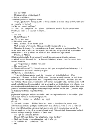 — Nu, niciodată !
— De ce eşti atît de neînduplecată ?
— Iubesc pe altcineva.
Vorbele ei părură că-l umplu de uimire.
— Iubeşti... pe altcineva ? strigă el. Dar se poate oare să n-ai nici un fel de respect pentru ceea
ce e moral şi cuviincios ?
—- Nu, nu... nu mai vorbi aşa !
— Bine, dar dragostea ia pentru celălalt s-ar putea să fie doar un sentiment
trecător, de care o să te lecuieşti cu timpul...
415
— Nu, nu !
— Ba da ! De ce nu ?
■— Nu pot să-ţi spun.
— Ba trebuie să-mi spui.
— Bine... îţi spun... m-am măritat cu el.
— Oh ! exclamă d'Urberville. Rămase pironit locului cu ochii la ea.
— Nu voiam să-ţi spun... Nu voiam să vorbesc de asta ! spuse ea pe un ton rugător. Aici nu
se ştie nimic, sau, în orice caz, foarte puţin. Aşa că te rog, te rog mult de tot, să nu mă mai
întrebi nimic ! Adu-ţi aminte că acum nu mai sîntem decît nişte străini.
— Străini... da ? Străini !
O licărire din ironia lui de pe vremuri îi lumină faţa, dar Alee se strădui s-o alunge.
— Omul acela-i bărbatul tău ? o întrebă el deodată, arătînd către lucrătorul care
învîrtea manivela.
— Ăla ? răspunse ea cu mîndrie. Nici gînd !
— Dar atunci cine-i ?
— Nu mă mai întreba ! Vezi bine că nu vreau să-ţi spun, se rugă ea întoreîndu-se spre el şi
im-plorîndu-l cu ochii mari, adumbriţi de gene.
D'Urberville se simţi tulburat.
— Te-am întrebat doar pentru binele tău ! răspunse el înfierbîntîndu-se. Sfinte
arhanghele!... Doamne, iartă-mi vorbele astea. Jur c-am venit aici crezînd c-o să-ţi fac un
bine... Nu te mai uita aşa la mine, Tess... Nu pot să-ţi îndur privirea !... Niciodată n-au mai
fost pe lume ochi ca ai tăi... Nici înaintea lui Christos, nici după ! Uite... nu vreau să-mi pierd
capul, nu îndrăznesc. Recunosc că de cînd te-am revăzut am simţit din nou că te iubesc... şi eu
care credeam că această dragoste se stinsese o dată cu celelalte simţăminte lumeşti. Dar m-am
gîndit că cununia noastră ar putea să ne sfinţească pe amîndoi. Mi-am spus : „Bărbatul păgîn
se sfinţeşte prin femeia creştină şi femeia
410
păgînă se sfinţeşte prin bărbatul credincios". Dar văd că planurile mele se duc de rîpă... şi n-
am ce face, trebuie să îndur dezamăgirea asta.
D'Urberville rămase pe gînduri, cu ochii
plecaţi-
— Măritată ! Măritată !... Ei bine, dacă-i aşa... urmă el, destul de calm, rupînd încet
autorizaţia de căsătorie şi băgînd-o în buzunar, dacă asta nu se poate, aş vrea să vă fac un
bine, ţie şi bărbatului tău, oricine ar fi el. Aş vrea să te întreb o mulţime de lucruri, dar
bineînţeles că n-o s-o iac, de vreme ce te împotriveşti. Şi totuşi, dacă ţi-aş cunoaşte bărbatul,
mi-ar fi mai uşor să vă ajut. Lucrează la ferma asta ?
— Nu, şopti ea. E undeva, departe.
— Departe ? Departe de tine ? Ce fel de bărbat o mai fi şi ăsta ?
— Nu-l vorbi de rău, că numai tu eşti de vină. A aflat că...
— A, va să zică aşa !... Asta-i trist, Tess !
— Da.
 