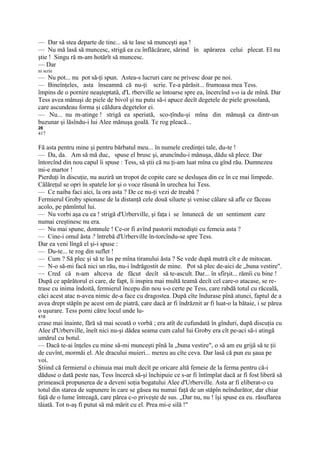 — Dar să stea departe de tine... să te lase să munceşti aşa !
— Nu mă lasă să muncesc, strigă ea cu înflăcărare, sărind în apărarea celui plecat. El nu
ştie ! Singu ră m-am hotărît să muncesc.
— Dar
ni scrie
— Nu pot... nu pot să-ţi spun. Astea-s lucruri care ne privesc doar pe noi.
— Bineînţeles, asta înseamnă că nu-ţi scrie. Te-a părăsit... frumoasa mea Tess.
împins de o pornire neaşteptată, d'L rberville se întoarse spre ea, încercînd s-o ia de mînă. Dar
Tess avea mănuşi de piele de bivol şi nu putu să-i apuce decît degetele de piele grosolană,
care ascundeau forma şi căldura degetelor ei.
— Nu... nu m-atinge ! strigă ea speriată, sco-ţîndu-şi mîna din mănuşă ca dintr-un
buzunar şi lăsîndu-i lui Alee mănuşa goală. Te rog pleacă...
28
417


Fă asta pentru mine şi pentru bărbatul meu... în numele credinţei tale, du-te !
— Da, da. Am să mă duc, spuse el brusc şi, aruncîndu-i mănuşa, dădu să plece. Dar
întorcînd din nou capul îi spuse : Tess, să ştii că nu ţi-am luat mîna cu gînd rău. Dumnezeu
mi-e martor !
Pierduţi în discuţie, nu auziră un tropot de copite care se desluşea din ce în ce mai limpede.
Călăreţul se opri în spatele lor şi o voce răsună în urechea lui Tess.
— Ce naiba faci aici, la ora asta ? De ce nu-ţi vezi de treabă ?
Fermierul Groby spionase de la distanţă cele două siluete şi venise călare să afle ce făceau
acolo, pe pămîntul lui.
— Nu vorbi aşa cu ea ! strigă d'Urberville, şi faţa i se întunecă de un sentiment care
numai creştinesc nu era.
— Nu mai spune, domnule ! Ce-or fi avînd pastorii metodişti cu femeia asta ?
— Cine-i omul ăsta ? întrebă d'Urberville în-torcîndu-se spre Tess.
Dar ea veni lîngă el şi-i spuse :
— Du-te... te rog din suflet !
— Cum ? Să plec şi să te las pe mîna tiranului ăsta ? Se vede după mutră cît e de mitocan.
— N-o să-mi facă nici un rău, nu-i îndrăgostit de mine. Pot să plec de-aici de „buna vestire".
— Cred că n-am altceva de făcut decît să te-ascult. Dar... în sfîrşit... rămîi cu bine !
După ce apărătorul ei care, de fapt, îi inspira mai multă teamă decît cel care-o atacase, se re-
trase cu inima îndoită, fermierul începu din nou s-o certe pe Tess, care rabdă totul cu răceală,
căci acest atac n-avea nimic de-a face cu dragostea. După cîte îndurase pînă atunci, faptul de a
avea drept stăpîn pe acest om de piatră, care dacă ar fi îndrăznit ar fi luat-o la bătaie, i se părea
o uşurare. Tess porni către locul unde lu-
418
crase mai înainte, fără să mai scoată o vorbă ; era atît de cufundată în gînduri, după discuţia cu
Alee d'Urberville, îneît nici nu-şi dădea seama cum calul lui Groby era cît pe-aci să-i atingă
umărul cu botul.
— Dacă te-ai înţeles cu mine să-mi munceşti pînă la „buna vestire", o să am eu grijă să te ţii
de cuvînt, mormăi el. Ale dracului muieri... mereu au cîte ceva. Dar lasă că pun eu şaua pe
voi.
Ştiind că fermierul o chinuia mai mult decît pe oricare altă femeie de la ferma pentru că-i
dăduse o dată peste nas, Tess încercă să-şi închipuie ce s-ar fi întîmplat dacă ar fi fost liberă să
primească propunerea de a deveni soţia bogatului Alee d'Urberville. Asta ar fi eliberat-o cu
totul din starea de supunere în care se găsea nu numai faţă de un stăpîn neîndurător, dar chiar
faţă de o lume întreagă, care părea c-o priveşte de sus. „Dar nu, nu ! îşi spuse ea eu. răsuflarea
tăiată. Tot n-aş fi putut să mă mărit cu el. Prea mi-e silă !"
 
