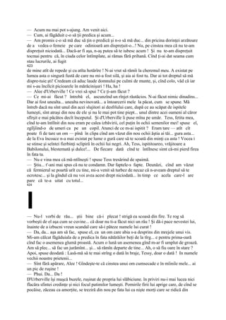 — Acum nu mai pot s-ajung. Am venit aici.
— Cum, ai făgăduit c-o să ţii predica şi acum...
— Am promis c-o să mă duc să ţin o predică şi n-o să mă duc... din pricina dorinţei arzătoare
de a vedea o femeie pe care odinioară am dispreţuit-o...! Nu, pe cinstea mea că nu te-am
dispreţuit niciodată... Dacă-ar fi aşa, n-aş putea să te iubesc acum ! Şi nu te-am dispreţuit
tocmai pentru că, în ciuda celor întîmplate, ai rămas fără prihană. Cînd ţi-ai dat seama cum
stau lucrurile, ai fugit
423
de mine atît de repede şi cu atîta hotărîre ! N-ai vrut să rămîi la cheremul meu. A existat pe
lumea asta o singură fustă de care nu mi-a fost silă, şi aia ai fost tu. Dar ai tot dreptul să mă
dispre-tuie.şti! Credeam că aduc laude domnului pe culmi de munte, şi, cînd colo, văd că iar
mi s-au încîlcit picioarele în mărăcinişuri ! Ha, ha !
— Alee d'Urberville ! Ce vrei să spui ? Ce ţi-am făcut ?
— Ce mi-ai făcut ? întrebă el, ascunzînd un rînjet răutăcios. N-ai făcut nimic dinadins...
Dar ai fost unealta... unealta nevinovată... a întoarcerii mele la păcat, cum se spune. Mă
întreb dacă nu sînt unul din acei slujitori ai desfrîului care, după ce au scăpat de ispitele
lumeşti, sînt atraşi din nou de ele şi nu le mai pot tine piept... unul dintre acei oameni al căror
sfîrşit e mai păcătos decît începutul. Şi d'Urberville îi puse mîna pe umăr. Tess, fetita mea,
cînd te-am întîlnit din nou eram pe calea izbăvirii, cel puţin în ochii semenilor mei! spuse el,
zgîljîind-o de umeri ca pe un copil. Atunci de ce m-ai ispitit ? Eram tare — atît cît
poate fi de tare un om — pînă în clipa cînd am văzut din nou ochii ăştia ai tăi... gura asta...
de la Eva încoace n-a mai existat pe lume o gură care să te scoată din minţi ca asta ! Vocea i
se stinse şi seîntei fierbinţi sclipiră în ochii lui negri. Ah, Tess, ispititoareo, vrăjitoare a
Babilonului, blestemată şi dulce!... De fiecare dată cînd te întîlnesc simt că-mi pierd firea
în fata ta.
— Nu e vina mea că mă-ntîlneşti ! spuse Tess tresărind de spaimă.
— Ştiu... t'-ani mai spus că nu te condamn. Dar faptele-s fapte. Deunăzi, cînd am văzut
că fermierul se poartă urît cu tine, mi-a venit să turbez de necaz că n-aveam dreptul să te
ocrotesc... şi la gîndul că nu voi avea acest drept niciodată... în timp ce acela care-l are
pare că te-a uitat cu totul...
424




I
— Nu-l vorbi de rău... ştii bine că-i plecat ! strigă ea scoasă din fire. Te rog să
vorbeşti de el aşa cum se cuvine... că doar nu ti-a făcut nici un rău ! Şi dă-i pace nevestei lui,
înainte de a izbucni vreun scandal care să-i păteze numele lui curat !
— Da, da... aşa am să fac, spuse el, ca un om care abia s-a desprins din mrejele unui vis.
Mi-am călcat făgăduiala de a predica în fata nătărăilor beţi de la tîrg... e pentru prima-oară
cînd fac o asemenea glumă proastă. Acum o lună un asemenea gînd m-ar fi umplut de groază.
Am să plec... să fac un jurămînt... şi... să rămîn departe de tine... Ah, o să fiu oare în stare ?
Apoi, spuse deodată : Lasă-mă să te mai strîng o dată în braje, Tessy, doar o dată ! In numele
vechii noastre prietenii...
— Sînt fără apărare, Alee ! Gîndeşte-te că cinstea unui om cumsecade e în mîinile mele... ai
un pic de ruşine !
— Phui. Da... Da !
D'Urberville îşi muşcă buzele, ruşinat de propria lui slăbiciune. în priviri nu-i mai lucea nici
flacăra sfintei credinţe şi nici focul patimilor lumeşti. Pornirile firii lui aprige care, de cînd se
pocăise, zăceau ca amorţite, se treziră din nou pe fata lui ca nişte morţi care se ridică din
 