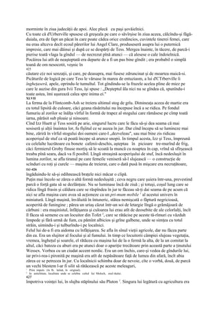 morminte în ziua judecăţii de apoi. Alee plecă cu paşi şovăielnici.
Cu toate că d'Urberville spusese că greşeala pe care o săvîrşise în ziua aceea, călcîndu-şi făgă-
duiala, era de fapt un păcat în care poate cădea orice credincios, cuvintele tinerei femei, care
nu erau altceva decît ecoul părerilor lui Angel Clare, produseseră asupra lui o puternică
impresie, care mai dăinui şi după ce se despărţi de Tess. Mergea înainte, în tăcere, de parcă-i
pierise toată vlaga la gîndul — de necrezut pînă atunci — că alesese o cale îndoielnică.
Pocăirea lui atît de neaşteptată era departe de a fi un pas bine gîndit ; era probabil o simplă
toană de om nesocotit, veşnic în
425
căutare c(e noi senzaţii, şi care, pe deasupra, mai fusese zdruncinat şi de moartea maică-si.
Picăturile de logică pe care Tess le vărsase în marea de entuziasm, a lui d'CTrberville îi
îngheţaseră, apele, oprindu-le tumultul. Tot gîndindu-se la frazele acelea pline de miez pe
care le auzise din gura Ivii Tess, îşi spuse : „Deşteptul ăla nici nu se gîndea că, spunîndu-i
toate astea, îmi uşurează calea spre inima ei."
XLVII
La ferma de la Flintcomb-Ash se treiera ultimul stog de grîu. Dimineaţa aceea de martie era
cu totul lipsită de culoare, căci geana răsăritului nu începuse încă a se ridica. Pe fondul
fumuriu al zorilor se înălţa vîrful în formă de trapez al stogului care rămăsese pe cîmp toată
iarna, părăsit sub ploaie şi ninsoare.
Cînd Izz Huett şi Tess sosiră pe arie, singurul lucru care le făcu să-şi dea seama că mai
sosiseră şi alţii înaintea lor, fu fîşîitul ce se auzea în jur. Dar cînd începu să se lumineze mai
bine, zăriră în vîrful stogului doi oameni care-l „dezveleau", sau mai bine zis ridicau
acoperişul de stuf ca să poată începe să arunce snopii. In timpul acesta, Izz şi Tess, împreună
cu celelalte lucrătoare cu bonete cafenii-deschis, aşteptau în picioare tre-murînd de frig,
căci fermierul Groby finuse morţiş să le scoată la muncă cu noaptea în cap, vrînd să sfîrşească
treaba pînă seara, dacă va fi posibil. Lîngă streaşină acoperişului de stuf, încă nedesluşit în
lumina zorilor, se afla tiranul pe care femeile veniseră să-l slujească — o construcţie de
scînduri cu roţi şi curele — maşina de treierat, care o dată pusă în mişcare era necruţătoare,
ne-426
îngăduindu-le să-şi odihnească braţele nici măcar o clipă.
Puţin mai încolo se zărea o altă formă nedesluşită ; ceva negru care şuiera într-una, prevestind
parcă o forţă gata să se dezlănţuie. Nu se luminase încă de ziuă ; şi totuşi, coşul lung care se
ridica lîngă frasin şi căldura care se răspîndea în jur te făceau să-ţi dai seama de pe acum că
aici se afla maşina care avea să acţioneze ca un pri-mum mobile 1 al acestui univers în
miniatură. Lîngă maşină, învăluită în întuneric, stătea nemişcată o făptură negricioasă,
acoperită de funingine ; părea un uriaş căzut într-un soi de letargie lîngă o grămăjoară de
cărbuni : era maşinistul, înfăţişarea şi culoarea lui erau atît de deosebite de ale celorlalţi, încît
îl făcea să semene cu un locuitor din Tofet 2, care se rătăcise pe aceste tă-rîmuri cu văzduh
limpede şi fără urmă de fum, cu pămînt albicios şi grîne galbene, unde se simţea cu totul
străin, uimindu-i şi tulburîndu-i pe localnici.
Felul lui de-a fi era aidoma cu înfăţişarea. Se afla în sînul vieţii agricole, dar nu făcea parte
din ea. Era un slujitor al focului şi al fumului. în timp ce locuitorii câmpiei slujeau vegetaţia,
vremea, îngheţul şi soarele, el rătăcea cu maşina lui de la o fermă la alta, de la un comitat la
altul, căci batoza cu aburi era pe atunci doar o apariţie trecătoare prin această parte a ţinutului
Wessex. Vorbea cu un ciudat accent nordic. Era un om închis, care-şi vedea de gîndurile lui,
iar privi-rea-i pironită pe maşină era atît de nepăsătoare faţă de lumea din afară, încît abia
zărea ce se petrecea în jur. Cu localnicii schimba doar de nevoie, cîte o vorbă, două, de parcă
un vechi blestem l-ar fi silit să rătăcească pe aceste meleaguri,
1
    Prim impuls (în lb. latină, în original).
2
    In antichitate, localitate unde se celebra cultul Iui Moloch, zeul răului.
427
împotriva voinţei lui, în slujba stăpînului său Pluton 1. Singura lui legătură cu agricultura era
 
