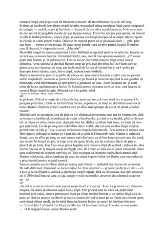 cureaua lungă care lega roata de tracţiune a maşinii de treierătoarea roşie de sub stog.
în timp ce lucrătorii dezveleau snopii de grîu, mecanicul stătea nemişcat lîngă acest receptacol
de energie — mobil, negru şi fierbinte — în jurul căruia vibra aerul dimineţii. N-avea nevoie
de nici un fel de pregătiri înainte de a-şi începe munca. Focul lui aştepta gata aprins, iar aburul
se afla la înaltă presiune ; cîteva clipe, şi cureaua cea lungă începea să se mişte atît de repede,
în-cît nici n-o mai puteai vedea. Dincolo de maşină putea să se găsească orice — grîu, paie
sau haos — pentru el era totuna. Şi dacă vreun pierde-vară de prin partea locului îl întreba
cum îl cheamă, îi răspundea scurt : „Maşinist".
Dezveliră stogul în lumina puternică a zilei. Bărbaţii se aşezară apoi la locurile lor, femeile se
urcară sus, şi munca începu. Fermierul Groby, sau, cum îi mai spuneau oamenii, „el" sosise
puţin mai înainte şi, la porunca lui, Tess se sui pe platforma maşinii lîngă omul care o
alimenta. Avea sarcina să desfacă fiecare snop de grîu luat din mîna lui Izz Huett care se
găsea ceva mai departe, pe stog, aşa încît omul de la coş să-l poată lua şi să-l resfire pe
deasupra tobei rulante, care, într-o clipă, scutura toate boabele.
După ce motorul se poticni şi pufni de cîteva ori, spre marea bucurie a celor care nu puteau
suferi maşinăriile, oamenii se porniră temeinic pe treabă şi munciră aşa pînă la ora gustării de
dimineaţă, cînd treierătoarea se opri pentru o jumătate de ceas. Apoi începură iar, şi toată
mîna de lucru suplimentară a fermei fu folosită pentru ridicarea şirei de paie. care începu să
crească lîngă stogul de grîu. Mîncară ceva în grabă, stînd
1
 Pluton: în mitologia antică, regele infernului.
428
în picioare, fără să se mişte de ia locurile lor, apoi mai trecură vreo două ore si ajunseră în
preajma prînzului ; rotile se iot învîrteau mereu, nepotolite, în timp ce zbîrnîitul asurzitor al
treie-rătoarei sfredelea creierii acelora care se aflau mai aproape de coşul de sîrmă al tobei
rulante.
Bătrînii care se suiseră pe şira de paie ca s-o clădească povesteau cum era pe vremea lor, cînd
se treiera cu îmblăciul, pe podeaua de stejar a hambarelor, şi cînd orice treabă, pînă şi vîntura-
tul, se făcea cu niîna, lucru care, după părerea lor, dădea rezultate mai bune, cu toate că mer-
gea mai încet. Cei de pe stog mai schimbau cîte o vorbă, dar cei care asudau lingă maşină,
printre care se afla şi Tess, n-aveau nicidecum timp de trăncăneală. Tess simţea că munca asta
fără răgaz o doboară şi începu să-i pară rău că a venit la Flintcomb-Ash. Marian şi celelalte
femei, care se aflau pe stog, se mai puteau opri din lucru ca să bea bere sau ceai rece din cană,
sau să mai bîrfească un pic, în timp ce-şi ştergeau fetele, sau îşi scuturau firele de paie şi
pleavă de pe fuste. Dar Tess nu-şi putea îngădui nici măcar o clipă de odihnă ; trebuia să-i dea
mereu omului de la maşină snopi dezlegaţi căci, de vreme ce toba nu se oprea niciodată, omul
care o alimenta nu se putea opri nici el. Tess nu putea să înceteze treaba decît atunci cînd
Marian o înlocuia, cîte o jumătate de ceas, în ciuda împotrivirilor lui Groby care pretindea că
e prea înceată pentru această muncă.
Sarcina aceasta era de obicei dată pe seama unei femei — probabil din motive de economie.
De astă dată însă, fermierul i-o încredinţase lui Tess spunînd — şi poate pe drept cuvînt — că
a ales-o pe ea fiindcă e voinică şi dezleagă snopii repede, fără să obosească, aşa cum obosesc
aii ii. Zbîrnîitul batozei care, şi aşa, astupa vocile oamenilor, devenea de-a dreptul asurzitor
ori de
429
cîte orî se aruncau înăuntru mai pujini snopi de-cît era nevoie. Tess, ca şi omul care alimenta
maşina, nu putea să întoarcă capul nici o clipă. Din pricina asta nu văzu că, puţin timp
înaintea prîn-zului, cineva pătrunsese încet pe cîmp, trecînd bariera şi se oprise lîngă şira de
paie, privind cu atenţie lucrătorii şi mai cu seamă privind-o atent pe ea. Purta un costum sport,
croit după ultima modă, iar în mînă ţinea un baston lucios pe care-l tot învîrtea într-una.
— Cine-i ăsta ? o întrebă Izz Huett pe Marian. O întrebase întîi pe Tess dar ea n-o auzise.
— O fi drăguţul cuiva, spuse Marian scurt.
 