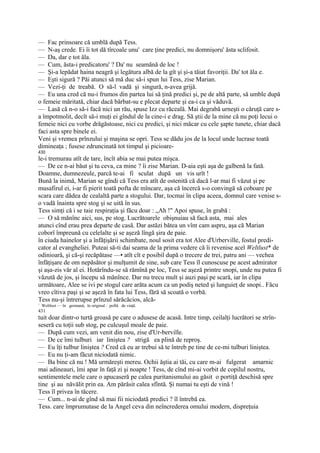 — Fac prinsoare că umblă după Tess.
— N-aş crede. Ei îi tot dă tîrcoale unu' care ţine predici, nu domnişoru' ăsta sclifosit.
— Da, dar e tot ăla.
— Cum, ăsta-i predicatoru' ? Da' nu seamănă de loc !
— Şi-a lepădat haina neagră şi legătura albă de la gît şi şi-a tăiat favoriţii. Da' tot ăla e.
— Eşti sigură ? Păi atunci să mă duc să-i spun lui Tess, zise Marian.
— Vezi-ţi de treabă. O să-l vadă şi singură, n-avea grijă.
— Eu una cred că nu-i frumos din partea lui să ţină predici şi, pe de altă parte, să umble după
o femeie măritată, chiar dacă bărbat-su e plecat departe şi ea-i ca şi văduvă.
— Lasă că n-o să-i facă nici un rău, spuse Izz cu răceală. Mai degrabă urneşti o căruţă care s-
a împotmolit, decît să-i muţi ei gîndul de la cine-i e drag. Să ştii de la mine că nu poţi lecui o
femeie nici cu vorbe drăgăstoase, nici cu predici, şi nici măcar cu cele şapte tunete, chiar dacă
faci asta spre binele ei.
Veni şi vremea prînzului şi maşina se opri. Tess se dădu jos de la locul unde lucrase toată
dimineaţa ; fusese zdruncinată tot timpul şi picioare-
430
le-i tremurau atît de tare, încît abia se mai putea mişca.
— De ce n-ai băut şi tu ceva, ca mine ? îi zise Marian. D-aia eşti aşa de galbenă la fată.
Doamne, dumnezeule, parcă te-ai fi sculat după un vis urît !
Bună la inimă, Marian se gîndi că Tess era atît de ostenită că dacă l-ar mai fi văzut şi pe
musafirul ei, i-ar fi pierit toată pofta de mîncare, aşa că încercă s-o convingă să coboare pe
scara care dădea de cealaltă parte a stogului. Dar, tocmai în clipa aceea, domnul care venise s-
o vadă înainta spre stog şi se uită în sus.
Tess simţi că i se taie respiraţia şi făcu doar : „Ah !" Apoi spuse, în grabă :
— O să mănînc aici, sus, pe stog. Lucrătoarele obişnuiau să facă asta, mai ales
atunci cînd erau prea departe de casă. Dar astăzi bătea un vînt cam aspru, aşa că Marian
coborî împreună cu celelalte şi se aşeză lîngă şira de paie.
în ciuda hainelor şi a înfăţişării schimbate, noul sosit era tot Alee d'Urberville, fostul predi-
cator al evangheliei. Puteai să-ti dai seama de la prima vedere că îi revenise acel Weltlust* de
odinioară, şi că-şi recăpătase —• atît cît e posibil după o trecere de trei, patru ani — vechea
înfăţişare de om nepăsător şi mulţumit de sine, sub care Tess îl cunoscuse pe acest admirator
şi aşa-zis văr al ei. Hotărîndu-se să rămînă pe loc, Tess se aşeză printre snopi, unde nu putea fi
văzută de jos, şi începu să mănînce. Dar nu trecu mult şi auzi paşi pe scară, iar în clipa
următoare, Alee se ivi pe stogul care arăta acum ca un podiş neted şi lunguieţ de snopi.. Făcu
vreo cîtiva paşi şi se aşeză în fata lui Tess, fără să scoată o vorbă.
Tess nu-şi întrerupse prînzul sărăcăcios, alcă-
1
    Weltlust — în germană, în original : poftă de viaţă.
431
tuit doar dintr-o turtă groasă pe care o adusese de acasă. Intre timp, ceilalţi lucrători se strîn-
seseră cu toţii sub stog, pe culcuşul moale de paie.
— După cum vezi, am venit din nou, zise d'Ur-berville.
— De ce îmi tulburi iar liniştea ? strigă ea plină de reproş.
— Eu îţi tulbur liniştea ? Cred că eu ar trebui să te întreb pe tine de ce-mi tulburi liniştea.
— Eu nu ţi-am făcut niciodată nimic.
— Ba bine că nu ! Mă urmăreşti mereu. Ochii ăştia ai tăi, cu care m-ai fulgerat amarnic
mai adineauri, îmi apar în faţă zi şi noapte ! Tess, de cînd mi-ai vorbit de copilul nostru,
sentimentele mele care o apucaseră pe calea puritanismului au găsit o portiţă deschisă spre
tine şi au năvălit prin ea. Am părăsit calea sfîntă. Şi numai tu eşti de vină !
Tess îl privea în tăcere.
— Cum... n-ai de gînd să mai fii niciodată predici ? îl întrebă ea.
Tess. care împrumutase de la Angel ceva din neîncrederea omului modern, dispreţuia
 