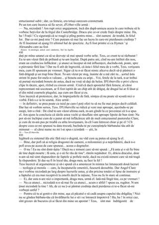 entuziasmul subit ; dar, ca femeie, era totuşi oarecum consternată.
Pe un ton care încerca să fie sever, d'Urber-ville urmă :
— Nu, niciodată ! Am rupt orice angajament, încă din după-amiaza aceea în care trebuia să le
vorbesc beţivilor de la tîrgul din Casterbridge. Dracu ştie ce-or crede fraţii despre mine. Ha,
ha ! Fraţii ! Cu siguranţă că se roagă şi plîng pentru mine... sînt oameni de treabă, în felul
lor. Dar ce-mi pasă mie ? Cum puteam să mai fac un lucru în care-mi pierdusem credinţa ?
Ar fi însemnat să ajung ÎTI ultimul hal de ipocrizie. Aş fi fost printre ei ca Hymen l şi
Alexandru care au fost
1
    Hymen: în mitologia antică zeul căsătoriei, fiul Iui Apollo.
432
daţi pe mîna satanei ca să se dezveţe să mai spună vorbe urîte. Tess, ce crunt te-ai răzbunat !
Eu te-am văzut fără de prihană şi te-am înşelat. După patru ani, cînd ne-am întîlnit din nou,
eram un credincios înflăcărat ; şi atunci ai început să mă influenţezi, ducîndu-mă, poate, spre
o pierzanie fără leac ! Dar nu fi atît de îngrozită, că ăsta-i felul meu de a vorbi, Tess, verişoara
mea, cum îfi spuneam pe vremuri. Sigur că tu n-ai făcut nimic altceva decît să-ţi păstrezi o
fată drăguţă şi un trup bine făcut. Te-am văzut pe stog, înainte de a mă zări tu... şortul ăsta
strimt îti pune for-mele-n valoare... şi boneta asta cu aripi... Voi, fetele de la tară, n-ar trebui
să purtaţi niciodată bonete de astea, dacă nu vreţi să daji de belea. D'Urberville o privi cîteva
clipe în tăcere, apoi, rîzînd cu cinism urmă : Cred că dacă apostolul fără femeie, al cărui
reprezentant mă socoteam, ar fi fost ispitit de un chip atît de drăguţ, de dragul lui ar fi lăsat şi
el din mînă coarnele plugului, aşa cum am făcut şi eu.
Tess încercă să protesteze, dar, în împrejurările de fată, simţea că nu poate să scoată nici o
vorbă. Fără s-o ia în seamă, Alee urmă :
— în definitiv, se prea poate ca raiul pe care-l poţi oferi tu să nu fie mai prejos decît celălalt.
Dar hai să vorbim serios, Tess. D'Urberville se ridică şi veni mai aproape, aşezîndu-se pe
snopi, într-o rînă : De cînd te-am văzut ultima oară, m-am gîndit la ce povesteai că ti-a spus
el. Am ajuns la concluzia că ideile astea vechi şi răsuflate sînt aproape lipsite de bun simt- Nu
pot să-mi închipui cum de a putut să mă înflăcăreze atît de mult entuziasmul pastorului Clare,
şi cum de m-am pus pe treabă cu atîta înverşunare, în-cît l-am întrecut chiar şi pe el ! Cît
despre ceea ce-mi spuneai tu data trecută, bazîndu-te pe cunoştinţele bărbatului tău atît de
minunat — al cărui nume nu mi l-ai spus r.iciodată — ştii, în
29 — Tess d'Urberville
433
legătură cu sistemul ăla etic fără nici o dogmă, nu văd cum aş putea să ajung la el.
— Bine, dar pofi să ai religia dragostei de oameni, a milosteniei şi a neprihănirii, dacă n-o
pofi avea pe aceea de care spuneai... aceea a dogmelor.
— O nu ! Eu nu sînt dintr-ăştia ! Dacă nu e nimeni care să-mi spună : „Fă asta şi o să fie bine
de tine după moarte ; fă asta, şi o să fie rău de tine", rămîn nepăsător. Ei, drăcia dracului, doar
n-am să mă simt răspunzător de faptele şi poftele mele, dacă nu există nimeni care să mă tragă
Ia răspundere. Şi dac-aş fi în locul tău, draga mea, aş face la fel !
Tess încercă să argumenteze şi să-i spună că a amestecat în mintea lui întunecată două lucruri
— teologia şi morala — care, Ia începuturile omenirii, fuseseră deosebite. Dar Angel Clare
nu-i vorbise niciodată pe larg despre lucrurile astea, şi din pricina totalei ei lipse de instruire şi
a faptului că era mai receptivă la emofii decît la raţiune, Tess nu fu în stare să continue.
— Ei, dar asta n-are nici o importantă, draga mea, urmă el. lată-mă lîngă tine, ca pe vremuri !
— Nu ca atunci... niciodată n-o să mai fie ca atunci... acum e altfel ! spuse ea, rugător. N-am
ţinut niciodată la tine ! Ah, de ce nu |i-ai păstrat credinţa dacă pierderea ei te-a făcut să-mi
vorbeşti astfel ?
— Pentru că tu ai gonit-o din mine, aşa că păcatul o să cadă asupra capului tău drăgălaş ! Nici
nu se gîndea bărbatu-tău că învăfăturile lui o să i se întoarcă împotrivă ! Ha, ha ! în orice caz,
sînt grozav de bucuros că ai făcut din mine un apostat ! Tess, sînt mai îndrăgostit de
 
