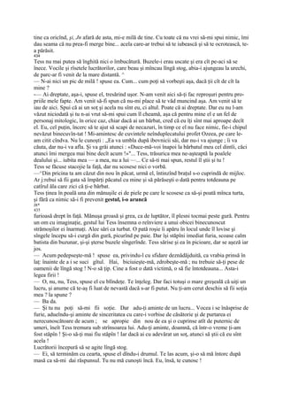 tine ca oricînd, şi, Jn afară de asta, mi-e milă de tine. Cu toate că nu vrei să-mi spui nimic, îmi
dau seama că nu prea-fi merge bine... acela care-ar trebui să te iubească şi să te ocrotească, te-
a părăsit.
434
Tess nu mai putea să înghită nici o îmbucătură. Buzele-i erau uscate şi era cît pe-aci să se
înece. Vocile şi rîsetele lucrătorilor, care beau şi mîncau lîngă stog, abia-i ajungeau la urechi,
de parc-ar fi venit de la mare distantă. ^
— N-ai nici un pic de milă ! spuse ea. Cum... cum poţi să vorbeşti aşa, dacă ţii cît de cît la
mine ?
-— Ai dreptate, aşa-i, spuse el, tresărind uşor. N-am venit aici să-ţi fac reproşuri pentru pro-
priile mele fapte. Am venit să-fi spun că nu-mi place să te văd muncind aşa. Am venit să te
iau de aici. Spui că ai un soţ şi acela nu sînt eu, ci altul. Poate că ai dreptate. Dar eu nu l-am
văzut niciodată şi tu n-ai vrut să-mi spui cum îl cheamă, aşa că pentru mine el e un fel de
personaj mitologic, în orice caz, chiar dacă ai un bărbat, cred că eu îţi sînt mai aproape decît
el. Eu, cel puţin, încerc să te ajut să scapi de necazuri, în timp ce el nu face nimic, fie-i chipul
nevăzut binecuvîn-tat ! Mi-amintesc de cuvintele neînduplecatului profet Ozeea, pe care le-
am citit cîndva. Nu le cunoşti : „Ea va umbla după ibovnicii săi, dar nu-i va ajunge ; îi va
căuta, dar nu-i va afla. Şi va grăi atunci : «Duce-mă-voi înapoi la bărbatul meu cel dintîi, căci
atunci îmi mergea mai bine decît acum !»"... Tess, trăsurica mea ne-aşteaptă la poalele
dealului şi... iubita mea — a mea, nu a lui —... Ce să-ti mai spun, restul îl ştii şi tu !
Tess se făcuse stacojie la faţă, dar nu scosese nici o vorbă.
—^Din pricina ta am căzut din nou în păcat, urmă el, întinzînd braţul s-o cuprindă de mijloc.
Ar j:rebui să fii gata să împărţi păcatul cu mine şi să părăseşti o dată pentru totdeauna pe
catîrul ăla care zici că ţi-e bărbat.
Tess ţinea în poală una din mănuşile ei de piele pe care le scosese ca să-şi poată mînca turta,
şi fără ca nimic să-i fi prevenit gestul, i-o aruncă
J8*
435
furioasă drept în faţă. Mănuşa groasă şi grea, ca de luptător, îl plesni tocmai peste gură. Pentru
un om cu imaginaţie, gestul lui Tess însemna o reînviere a unui obicei binecunoscut
strămoşilor ei înarmaţi. Alee sări ca turbat. O pată roşie îi apăru în locul unde îl lovise şi
sîngele începu să-i curgă din gură, picurînd pe paie. Dar îşi stăpîni imediat furia, scoase calm
batista din buzunar, şi-şi şterse buzele sîngerînde. Tess sărise şi ea în picioare, dar se aşeză iar
jos.
— Acum pedepseşte-mă ! spuse ea, privindu-l cu sfidare deznădăjduită, ca vrabia prinsă în
laţ: înainte de a i se suci gîtul. Hai, biciuieşte-mă, zdrobeşte-mă ; nu trebuie să-ţi pese de
oamenii de lîngă stog ! N-o să ţip. Cine a fost o dată victimă, o să fie întotdeauna... Asta-i
legea firii !
— O, nu, nu, Tess, spuse el cu blîndeţe. Te înţeleg. Dar faci totuşi o mare greşeală că uiţi un
lucru, şi anume că te-aş fi luat de nevastă dacă s-ar fi putut. Nu ţi-am cerut deschis să fii soţia
mea ? la spune ?
— Ba da.
— Şi tu nu poţi să-mi fii soţie. Dar adu-ţi aminte de un lucru... Vocea i se înăsprise de
furie, adueîndu-şi aminte de sinceritatea cu care-i vorbise de căsătorie şi de purtarea ei
nerecunoscătoare de acum ; se apropie din nou de ea şi o cuprinse atît de puternic de
umeri, îneît Tess tremura sub strînsoarea lui. Adu-ţi aminte, doamnă, că într-o vreme ţi-am
fost stăpîn ! Şi-o să-ţi mai fiu stăpîn ! Iar dacă ai cu adevărat un soţ, atunci să ştii că eu sînt
acela !
Lucrătorii începură să se agite lîngă stog.
— Ei, să terminăm cu cearta, spuse el dîndu-i drumul. Te las acum, şi-o să mă întorc după
masă ca să-mi dai răspunsul. Tu nu mă cunoşti încă. Eu, însă, te cunosc !
 